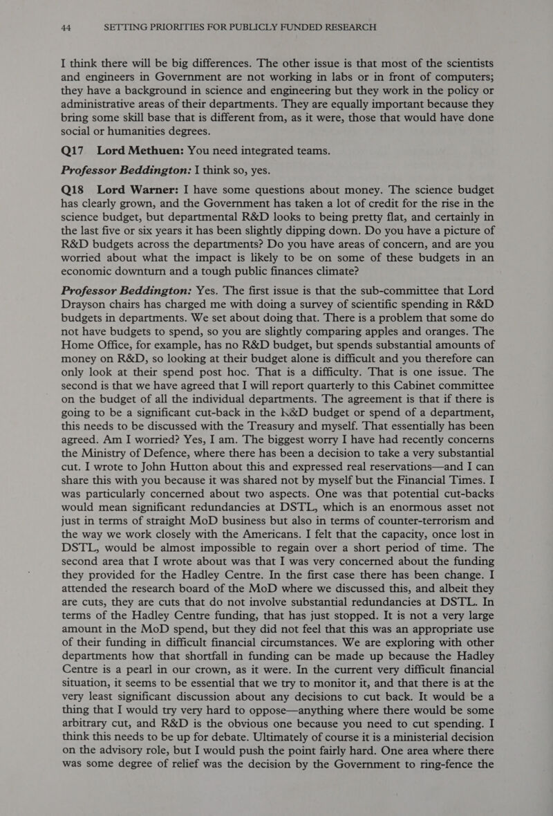 I think there will be big differences. The other issue is that most of the scientists and engineers in Government are not working in labs or in front of computers; they have a background in science and engineering but they work in the policy or administrative areas of their departments. They are equally important because they bring some skill base that is different from, as it were, those that would have done social or humanities degrees. Q17. Lord Methuen: You need integrated teams. Professor Beddington: I think so, yes. Q18 Lord Warner: I have some questions about money. The science budget has clearly grown, and the Government has taken a lot of credit for the rise in the science budget, but departmental R&amp;D looks to being pretty flat, and certainly in the last five or six years it has been slightly dipping down. Do you have a picture of R&amp;D budgets across the departments? Do you have areas of concern, and are you worried about what the impact is likely to be on some of these budgets in an economic downturn and a tough public finances climate? Professor Beddington: Yes. The first issue is that the sub-committee that Lord Drayson chairs has charged me with doing a survey of scientific spending in R&amp;D budgets in departments. We set about doing that. There is a problem that some do not have budgets to spend, so you are slightly comparing apples and oranges. The Home Office, for example, has no R&amp;D budget, but spends substantial amounts of money on R&amp;D, so looking at their budget alone is difficult and you therefore can only look at their spend post hoc. That is a difficulty. That is one issue. The second is that we have agreed that I will report quarterly to this Cabinet committee on the budget of all the individual departments. The agreement is that if there is going to be a significant cut-back in the K&amp;D budget or spend of a department, this needs to be discussed with the Treasury and myself. That essentially has been agreed. Am I worried? Yes, I am. The biggest worry I have had recently concerns the Ministry of Defence, where there has been a decision to take a very substantial cut. I wrote to John Hutton about this and expressed real reservations—and I can share this with you because it was shared not by myself but the Financial Times. I was particularly concerned about two aspects. One was that potential cut-backs would mean significant redundancies at DSTL, which is an enormous asset not just in terms of straight MoD business but also in terms of counter-terrorism and the way we work closely with the Americans. I felt that the capacity, once lost in DSTL, would be almost impossible to regain over a short period of time. The second area that I wrote about was that I was very concerned about the funding they provided for the Hadley Centre. In the first case there has been change. I attended the research board of the MoD where we discussed this, and albeit they are cuts, they are cuts that do not involve substantial redundancies at DSTL. In terms of the Hadley Centre funding, that has just stopped. It is not a very large amount in the MoD spend, but they did not feel that this was an appropriate use of their funding in difficult financial circumstances. We are exploring with other departments how that shortfall in funding can be made up because the Hadley Centre is a pearl in our crown, as it were. In the current very difficult financial situation, it seems to be essential that we try to monitor it, and that there is at the very least significant discussion about any decisions to cut back. It would be a thing that I would try very hard to oppose—anything where there would be some arbitrary cut, and R&amp;D is the obvious one because you need to cut spending. I think this needs to be up for debate. Ultimately of course it is a ministerial decision on the advisory role, but I would push the point fairly hard. One area where there was some degree of relief was the decision by the Government to ring-fence the