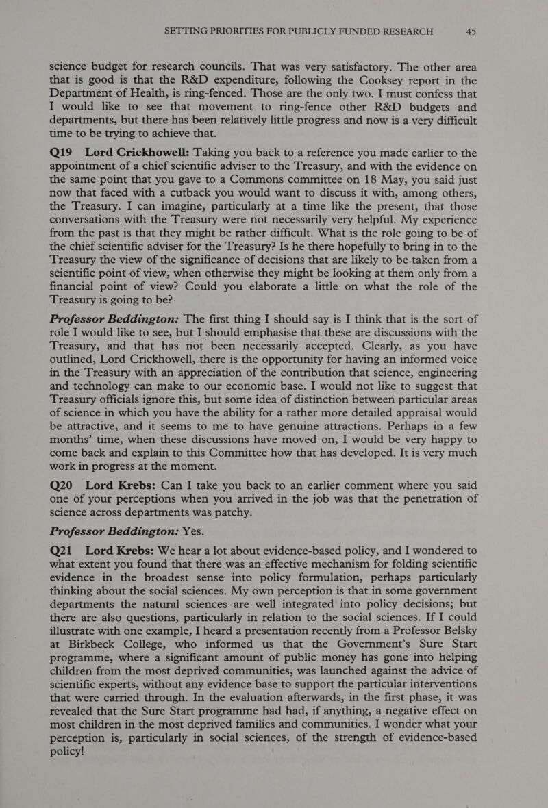 science budget for research councils. That was very satisfactory. The other area that is good is that the R&amp;D expenditure, following the Cooksey report in the Department of Health, is ring-fenced. Those are the only two. I must confess that I would like to see that movement to ring-fence other R&amp;D budgets and departments, but there has been relatively little progress and now is a very difficult time to be trying to achieve that. Q19 Lord Crickhowell: Taking you back to a reference you made earlier to the appointment of a chief scientific adviser to the Treasury, and with the evidence on the same point that you gave to a Commons committee on 18 May, you said just now that faced with a cutback you would want to discuss it with, among others, the Treasury. I can imagine, particularly at a time like the present, that those conversations with the Treasury were not necessarily very helpful. My experience from the past is that they might be rather difficult. What is the role going to be of the chief scientific adviser for the Treasury? Is he there hopefully to bring in to the Treasury the view of the significance of decisions that are likely to be taken from a scientific point of view, when otherwise they might be looking at them only from a financial point of view? Could you elaborate a little on what the role of the Treasury is going to be? Professor Beddington: ‘The first thing I should say is I think that is the sort of role I would like to see, but I should emphasise that these are discussions with the Treasury, and that has not been necessarily accepted. Clearly, as you have outlined, Lord Crickhowell, there is the opportunity for having an informed voice in the Treasury with an appreciation of the contribution that science, engineering and technology can make to our economic base. I would not like to suggest that Treasury officials ignore this, but some idea of distinction between particular areas of science in which you have the ability for a rather more detailed appraisal would be attractive, and it seems to me to have genuine attractions. Perhaps in a few months’ time, when these discussions have moved on, I would be very happy to come back and explain to this Committee how that has developed. It is very much work in progress at the moment. Q20 Lord Krebs: Can I take you back to an earlier comment where you said one of your perceptions when you arrived in the job was that the penetration of science across departments was patchy. Professor Beddington: Yes. Q21 Lord Krebs: We hear a lot about evidence-based policy, and I wondered to what extent you found that there was an effective mechanism for folding scientific evidence in the broadest sense into policy formulation, perhaps particularly thinking about the social sciences. My own perception is that in some government departments the natural sciences are well integrated into policy decisions; but there are also questions, particularly in relation to the social sciences. If I could illustrate with one example, I heard a presentation recently from a Professor Belsky at Birkbeck College, who informed us that the Government’s Sure Start programme, where a significant amount of public money has gone into helping children from the most deprived communities, was launched against the advice of scientific experts, without any evidence base to support the particular interventions that were carried through. In the evaluation afterwards, in the first phase, it was revealed that the Sure Start programme had had, if anything, a negative effect on most children in the most deprived families and communities. I wonder what your perception is, particularly in social sciences, of the strength of evidence-based policy!