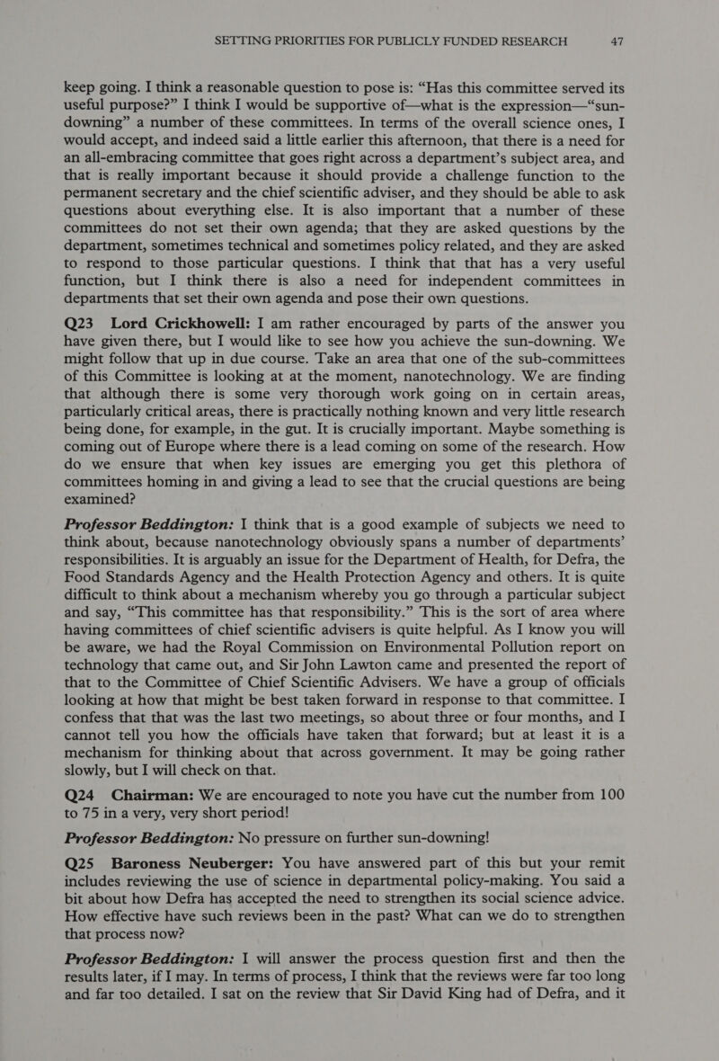 keep going. I think a reasonable question to pose is: “Has this committee served its useful purpose?” I think I would be supportive of—what is the expression—“sun- downing” a number of these committees. In terms of the overall science ones, I would accept, and indeed said a little earlier this afternoon, that there is a need for an all-embracing committee that goes right across a department’s subject area, and that is really important because it should provide a challenge function to the permanent secretary and the chief scientific adviser, and they should be able to ask questions about everything else. It is also important that a number of these committees do not set their own agenda; that they are asked questions by the department, sometimes technical and sometimes policy related, and they are asked to respond to those particular questions. I think that that has a very useful function, but I think there is also a need for independent committees in departments that set their own agenda and pose their own questions. Q23 Lord Crickhowell: I am rather encouraged by parts of the answer you have given there, but I would like to see how you achieve the sun-downing. We might follow that up in due course. Take an area that one of the sub-committees of this Committee is looking at at the moment, nanotechnology. We are finding that although there is some very thorough work going on in certain areas, particularly critical areas, there is practically nothing known and very little research being done, for example, in the gut. It is crucially important. Maybe something is coming out of Europe where there is a lead coming on some of the research. How do we ensure that when key issues are emerging you get this plethora of committees homing in and giving a lead to see that the crucial questions are being examined? Professor Beddington: I think that is a good example of subjects we need to think about, because nanotechnology obviously spans a number of departments’ responsibilities. It is arguably an issue for the Department of Health, for Defra, the Food Standards Agency and the Health Protection Agency and others. It is quite difficult to think about a mechanism whereby you go through a particular subject and say, “This committee has that responsibility.” This is the sort of area where having committees of chief scientific advisers is quite helpful. As I know you will be aware, we had the Royal Commission on Environmental Pollution report on technology that came out, and Sir John Lawton came and presented the report of that to the Committee of Chief Scientific Advisers. We have a group of officials looking at how that might be best taken forward in response to that committee. I confess that that was the last two meetings, so about three or four months, and I cannot tell you how the officials have taken that forward; but at least it is a mechanism for thinking about that across government. It may be going rather slowly, but I will check on that. Q24 Chairman: We are encouraged to note you have cut the number from 100 to 75 in a very, very short period! Professor Beddington: No pressure on further sun-downing! Q25 Baroness Neuberger: You have answered part of this but your remit includes reviewing the use of science in departmental policy-making. You said a bit about how Defra has accepted the need to strengthen its social science advice. How effective have such reviews been in the past? What can we do to strengthen that process now? Professor Beddington: I will answer the process question first and then the results later, if I may. In terms of process, I think that the reviews were far too long and far too detailed. I sat on the review that Sir David King had of Defra, and it
