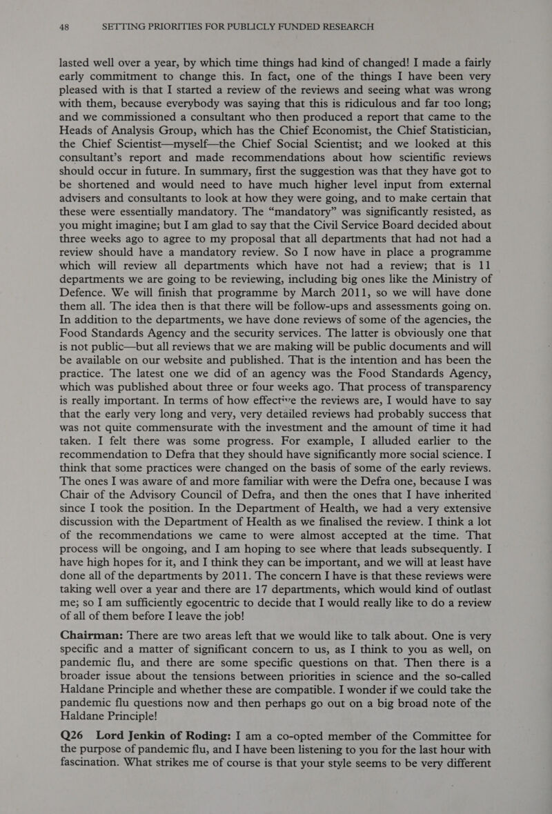 lasted well over a year, by which time things had kind of changed! I made a fairly early commitment to change this. In fact, one of the things I have been very pleased with is that I started a review of the reviews and seeing what was wrong with them, because everybody was saying that this is ridiculous and far too long; and we commissioned a consultant who then produced a report that came to the Heads of Analysis Group, which has the Chief Economist, the Chief Statistician, the Chief Scientist—myself—the Chief Social Scientist; and we looked at this consultant’s report and made recommendations about how scientific reviews should occur in future. In summary, first the suggestion was that they have got to be shortened and would need to have much higher level input from external advisers and consultants to look at how they were going, and to make certain that these were essentially mandatory. The “mandatory” was significantly resisted, as you might imagine; but I am glad to say that the Civil Service Board decided about three weeks ago to agree to my proposal that all departments that had not had a review should have a mandatory review. So I now have in place a programme which will review all departments which have not had a review; that is 11 departments we are going to be reviewing, including big ones like the Ministry of Defence. We will finish that programme by March 2011, so we will have done them all. The idea then is that there will be follow-ups and assessments going on. In addition to the departments, we have done reviews of some of the agencies, the Food Standards Agency and the security services. The latter is obviously one that is not public—but all reviews that we are making will be public documents and will be available on our website and published. That is the intention and has been the practice. The latest one we did of an agency was the Food Standards Agency, which was published about three or four weeks ago. That process of transparency is really important. In terms of how effective the reviews are, I would have to say that the early very long and very, very detailed reviews had probably success that was not quite commensurate with the investment and the amount of time it had taken. I felt there was some progress. For example, I alluded earlier to the recommendation to Defra that they should have significantly more social science. I think that some practices were changed on the basis of some of the early reviews. The ones I was aware of and more familiar with were the Defra one, because I was Chair of the Advisory Council of Defra, and then the ones that I have inherited since I took the position. In the Department of Health, we had a very extensive discussion with the Department of Health as we finalised the review. I think a lot of the recommendations we came to were almost accepted at the time. That process will be ongoing, and I am hoping to see where that leads subsequently. I have high hopes for it, and I think they can be important, and we will at least have done all of the departments by 2011. The concern I have is that these reviews were taking well over a year and there are 17 departments, which would kind of outlast me; so I am sufficiently egocentric to decide that I would really like to do a review of all of them before I leave the job! Chairman: There are two areas left that we would like to talk about. One is very specific and a matter of significant concern to us, as I think to you as well, on pandemic flu, and there are some specific questions on that. Then there is a broader issue about the tensions between priorities in science and the so-called Haldane Principle and whether these are compatible. I wonder if we could take the pandemic flu questions now and then perhaps go out on a big broad note of the Haldane Principle! Q26 Lord Jenkin of Roding: I am a co-opted member of the Committee for the purpose of pandemic flu, and I have been listening to you for the last hour with fascination. What strikes me of course is that your style seems to be very different