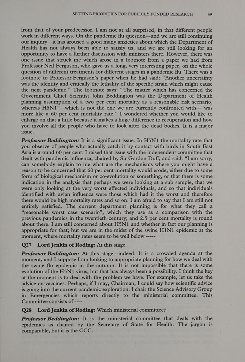 from that of your predecessor. I am not at all surprised, in that different people work in different ways. On the pandemic flu question—and we are still continuing our inquiry—it has aroused a good many anxieties about which the Department of Health has not always been able to satisfy us, and we are still looking for an opportunity to have a further discussion with ministers there. However, there was one issue that struck me which arose in a footnote from a paper we had from Professor Neil Ferguson, who gave us a long, very interesting paper, on the whole question of different treatments for different stages in a pandemic flu. There was a footnote to Professor Ferguson’s paper when he had said: “Another uncertainty was the identity and critically the lethality of the specific strain which might cause the next pandemic.” The footnote says: “The matter which has concerned the Government Chief Scientist John Beddington was the Department of Health planning assumption of a two per cent mortality as a reasonable risk scenario, whereas H5N1”—which is not the one we are currently confronted with—“was more like a 60 per cent mortality rate.” I wondered whether you would like to enlarge on that a little because it makes a huge difference to recuperation and how you involve all the people who have to look after the dead bodies. It is a major issue. | Professor Beddington: It is a significant issue. In H5N1 the mortality rate that you observe of people who actually catch it by contact with birds in South East Asia is around 60 per cent. I raised that issue with the independent committee that dealt with pandemic influenza, chaired by Sir Gordon Duff, and said: “I am sorry, can somebody explain to me what are the mechanisms where you might have a reason to be concerned that 60 per cent mortality would erode, either due to some form of biological mechanism or co-evolution or something, or that there is some indication in the analysis that perhaps we were looking at a sub sample, that we were only looking at the very worst affected individuals; and so that individuals identified with avian influenza were those which had it the worst and therefore there would be high mortality rates and so on. I am afraid to say that I am still not entirely satisfied. The current department planning is for what they call a “reasonable worst case scenario”, which they use as a comparison with the previous pandemics in the twentieth century; and 2.5 per cent mortality is round about there. I am still concerned about H5N1 and whether in fact our planning is appropriate for that; but we are in the midst of the swine HIN1 epidemic at the moment, where mortality rates seem to be well below ----- Q27 Lord Jenkin of Roding: At this stage. Professor Beddington: At this stage—indeed. It is a crowded agenda at the moment, and I suppose I am looking to appropriate planning for how we deal with the swine flu epidemic in the autumn. It is not impossible that there is some evolution of the H5N1 virus, but that has always been a possibility. I think the key at the moment is to deal with the problem we have. For example, let us take the advice on vaccines. Perhaps, if I may, Chairman, I could say how scientific advice is going into the current pandemic exploration. I chair the Science Advisory Group in Emergencies which reports directly to the ministerial committee. This Committee consists of ---- Q28 Lord Jenkin of Roding: Which ministerial committee? Professor Beddington: It is the ministerial committee that deals with the epidemics as chaired by the Secretary of State for Health. The jargon 1s comparable, but it is the CCC.