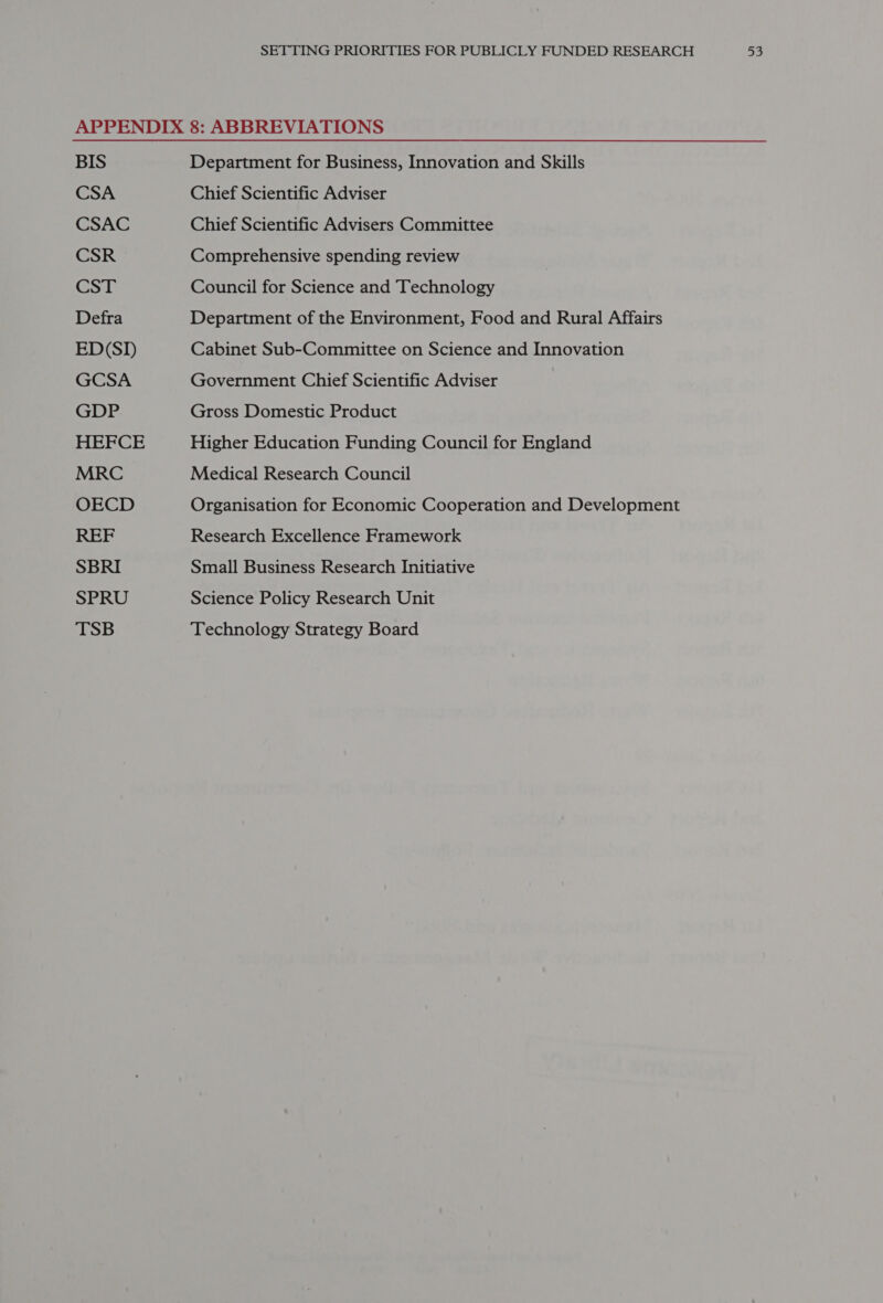 BIS CSA CSAC CSR CST Defra ED(SI GCSA GDP HEFCE MRC OECD REF SBRI SPRU TSB Department for Business, Innovation and Skills Chief Scientific Adviser Chief Scientific Advisers Committee Comprehensive spending review Council for Science and Technology Department of the Environment, Food and Rural Affairs Cabinet Sub-Committee on Science and Innovation Government Chief Scientific Adviser Gross Domestic Product Higher Education Funding Council for England Medical Research Council Organisation for Economic Cooperation and Development Research Excellence Framework Small Business Research Initiative Science Policy Research Unit Technology Strategy Board