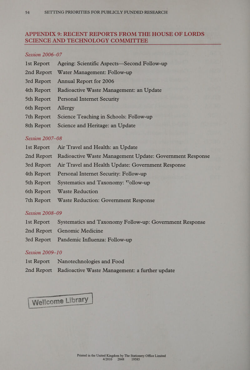 APPENDIX 9: RECENT REPORTS FROM THE HOUSE OF LORDS SCIENCE AND TECHNOLOGY COMMITTEE Session 2006-07 Ist Report Ageing: Scientific Aspects—Second Follow-up 2nd Report Water Management: Follow-up 3rd Report Annual Report for 2006 4th Report Radioactive Waste Management: an Update 5th Report Personal Internet Security 6th Report Allergy 7th Report Science Teaching in Schools: Follow-up 8th Report Science and Heritage: an Update Session 2007-08 Ist Report Air Travel and Health: an Update 2nd Report Radioactive Waste Management Update: Government Response 3rd Report Air Travel and Health Update: Government Response 4th Report Personal Internet Security: Follow-up 5th Report Systematics and Taxonomy: “ollow-up 6th Report Waste Reduction 7th Report Waste Reduction: Government Response Session 2008-09 Ist Report Systematics and Taxonomy Follow-up: Government Response 2nd Report Genomic Medicine 3rd Report Pandemic Influenza: Follow-up Session 2009-10 lst Report Nanotechnologies and Food 2nd Report Radioactive Waste Management: a further update  l\ He | Wellcome Libr — een Printed in the United Kingdom by The Stationery Office Limited 4/2010 2848 19585