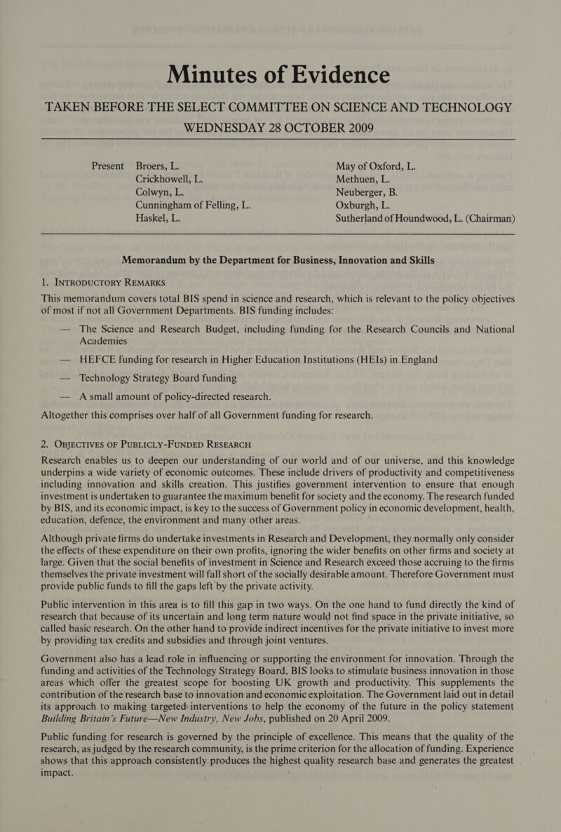 Minutes of Evidence TAKEN BEFORE THE SELECT COMMITTEE ON SCIENCE AND TECHNOLOGY WEDNESDAY 28 OCTOBER 2009 Present Broers, L. May of Oxford, L. Crickhowell, L. Methuen, L. Colwyn, L. Neuberger, B. Cunningham of Felling, L. Oxburgh, L. Haskel, L. Sutherland of Houndwood, L. (Chairman) Memorandum by the Department for Business, Innovation and Skills 1. INTRODUCTORY REMARKS This memorandum covers total BIS spend in science and research, which is relevant to the policy objectives of most if not all Government Departments. BIS funding includes: — The Science and Research Budget, including funding for the Research Councils and National Academies — HEFCE funding for research in Higher Education Institutions (HEIs) in England — Technology Strategy Board funding — Asmall amount of policy-directed research. Altogether this comprises over half of all Government funding for research. 2. OBJECTIVES OF PUBLICLY-FUNDED RESEARCH Research enables us to deepen our understanding of our world and of our universe, and this knowledge underpins a wide variety of economic outcomes. These include drivers of productivity and competitiveness including innovation and skills creation. This justifies government intervention to ensure that enough investment is undertaken to guarantee the maximum benefit for society and the economy. The research funded by BIS, and its economic impact, is key to the success of Government policy in economic development, health, education, defence, the environment and many other areas. Although private firms do undertake investments in Research and Development, they normally only consider the effects of these expenditure on their own profits, ignoring the wider benefits on other firms and society at large. Given that the social benefits of investment in Science and Research exceed those accruing to the firms themselves the private investment will fall short of the socially desirable amount. Therefore Government must provide public funds to fill the gaps left by the private activity. Public intervention in this area is to fill this gap in two ways. On the one hand to fund directly the kind of research that because of its uncertain and long term nature would not find space in the private initiative, so called basic research. On the other hand to provide indirect incentives for the private initiative to invest more by providing tax credits and subsidies and through joint ventures. Government also has a lead role in influencing or supporting the environment for innovation. Through the funding and activities of the Technology Strategy Board, BIS looks to stimulate business innovation in those areas which offer the greatest scope for boosting UK growth and productivity. This supplements the contribution of the research base to innovation and economic exploitation. The Government laid out in detail its approach to making targeted interventions to help the economy of the future in the policy statement Building Britain’s Future—New Industry, New Jobs, published on 20 April 2009. Public funding for research is governed by the principle of excellence. This means that the quality of the research, as judged by the research community, is the prime criterion for the allocation of funding. Experience shows that this approach consistently produces the highest quality research base and generates the greatest impact.