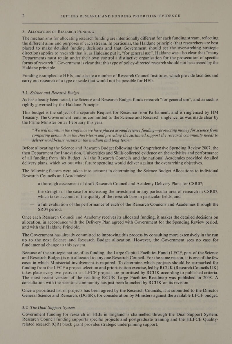  3, ALLOCATION OF RESEARCH FUNDING The mechanisms for allocating research funding are intentionally different for each funding stream, reflecting the different aims and purposes of each stream. In particular, the Haldane principle (that researchers are best placed to make detailed funding decisions and that Government should set the over-arching strategic direction) applies to research that is, as Haldane put it, “for general use”. Haldane was also clear that “many Departments must retain under their own control a distinctive organisation for the prosecution of specific forms of research.” Government is clear that this type of policy-directed research should not be covered by the Haldane principle. Funding is supplied to HEIs, and also to a number of Research Council Institutes, which provide facilities and carry out research of a type or scale that would not be possible for HEIs. 3.1 Science and Research Budget As has already been noted, the Science and Research Budget funds research “for general use”, and as such is rightly governed by the Haldane Principle. This budget is the subject of a separate Request for Resource from Parliament, and is ringfenced by HM Treasury. The Government remains committed to the Science and Research ringfence, as was made clear by the Prime Minister on 27 February this year: “We will maintain the ringfence we have placed around science funding—protecting money for science from competing demands in the short-term and providing the sustained support the research community needs to deliver world-class results in the medium and long term.” Before allocating the Science and Research Budget following the Comprehensive Spending Review 2007, the then Department for Innovation, Universities and Skills collected evidence on the activities and performance of all funding from this Budget. All the Research Councils and the national Academies provided detailed delivery plans, which set out what future spending would deliver against the overarching objectives. The following factors were taken into account in determining the Science Budget Allocations to individual Research Councils and Academies: — a thorough assessment of draft Research Council and Academy Delivery Plans for CSR07; — the strength of the case for increasing the investment in any particular area of research in CSRO7, which takes account of the quality of the research base in particular fields; and — a full evaluation of the performance of each of the Research Councils and Academies through the SR04 period. Once each Research Council and Academy receives its allocated funding, it makes the detailed decisions on allocation, in accordance with the Delivery Plan agreed with Government for the Spending Review period, and with the Haldane Principle. The Government has already committed to improving this process by consulting more extensively in the run up to the next Science and Research Budget allocation. However, the Government sees no case for fundamental change to this system. Because of the strategic nature of its funding, the Large Capital Facilities Fund (LFCF, part of the Science and Research Budget) is not allocated to any one Research Council. For the same reason, it is one of the few cases in which Ministerial involvement is required. To determine which projects should be earmarked for funding from the LFCF a project selection and prioritisation exercise, led by RCUK (Research Councils UK) takes place every two years or so. LFCF projects are prioritised by RCUK according to published criteria. The most recent version of the resulting RCUK Large Facilities Roadmap was published in 2008. A consultation with the scientific community has just been launched by RCUK on its revision. Once a prioritised list of projects has been agreed by the Research Councils, it is submitted to the Director General Science and Research, (DGSR), for consideration by Ministers against the available LFCF budget. 3.2 The Dual Support System Government funding for research in HEIs in England is channelled through the Dual Support System: Research Council funding supports specific projects and postgraduate training and the HEFCE Quality- related research (QR) block grant provides strategic underpinning support.