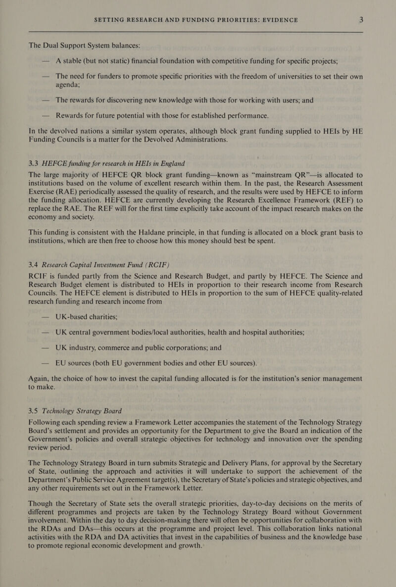 The Dual Support System balances: — A stable (but not static) financial foundation with competitive funding for specific projects; — The need for funders to promote specific priorities with the freedom of universities to set their own agenda; — The rewards for discovering new knowledge with those for working with users; and — Rewards for future potential with those for established performance. In the devolved nations a similar system operates, although block grant funding supplied to HEIs by HE Funding Councils is a matter for the Devolved Administrations. 3.3 HEFCE funding for research in HEIs in England The large majority of HEFCE QR block grant funding—known as “mainstream QR”—is allocated to institutions based on the volume of excellent research within them. In the past, the Research Assessment Exercise (RAE) periodically assessed the quality of research, and the results were used by HEFCE to inform the funding allocation. HEFCE are currently developing the Research Excellence Framework (REF) to replace the RAE. The REF will for the first time explicitly take account of the impact research makes on the economy and society. This funding is consistent with the Haldane principle, in that funding is allocated on a block grant basis to institutions, which are then free to choose how this money should best be spent. 3.4 Research Capital Investment Fund (RCIF) RCIF is funded partly from the Science and Research Budget, and partly by HEFCE. The Science and Research Budget element is distributed to HEIs in proportion to their research income from Research Councils. The HEFCE element is distributed to HEIs in proportion to the sum of HEFCE quality-related research funding and research income from — UK-based charities; — UK central government bodies/local authorities, health and hospital authorities; — UK industry, commerce and public corporations; and — EU sources (both EU government bodies and other EU sources). Again, the choice of how to invest the capital funding allocated is for the institution’s senior management to make. 3.5 Technology Strategy Board Following each spending review a Framework Letter accompanies the statement of the Technology Strategy Board’s settlement and provides an opportunity for the Department to give the Board an indication of the Government’s policies and overall strategic objectives for technology and innovation over the spending review period. The Technology Strategy Board in turn submits Strategic and Delivery Plans, for approval by the Secretary of State, outlining the approach and activities it will undertake to support the achievement of the Department’s Public Service Agreement target(s), the Secretary of State’s policies and strategic objectives, and any other requirements set out in the Framework Letter. Though the Secretary of State sets the overall strategic priorities, day-to-day decisions on the merits of different programmes and projects are taken by the Technology Strategy Board without Government involvement. Within the day to day decision-making there will often be opportunities for collaboration with the RDAs and DAs—this occurs at the programme and project level. This collaboration links national activities with the RDA and DA activities that invest in the capabilities of business and the knowledge base to promote regional economic development and growth.