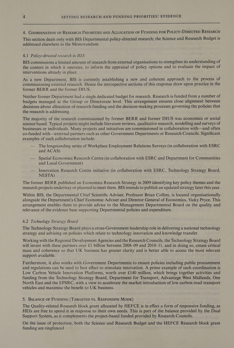 a ee Eee eS ——————— Se 4. COORDINATION OF RESEARCH PRIORITIES AND ALLOCATION OF FUNDING FOR POLICY-DIRECTED RESEARCH This section deals only with BIS Departmental policy-directed research; the Science and Research Budget is addressed elsewhere in the Memorandum. 4.1 Policy-directed research in BIS BIS commissions a limited amount of research from external organisations to strengthen its understanding of the context in which it operates, to inform the appraisal of policy options and to evaluate the impact of interventions already in place. As a new Department, BIS is currently establishing a new and coherent approach to the process of commissioning external research. Hence the retrospective sections of this response draw upon practice in the former BERR and the former DIUS. Neither former Department had a single dedicated budget for research. Research is funded from a number of budgets managed at the Group or Directorate level. This arrangement ensures close alignment between decisions about allocation of research funding and the decision-making processes governing the policies that the research is addressing. The majority of the research commissioned by former BERR and former DIUS was economics or social science based. Typical projects might include literature reviews, qualitative research, modelling and surveys of businesses or individuals. Many projects and initiatives are commissioned in collaboration with—and often co-funded with—external partners such as other Government Departments or Research Councils. Significant examples of such collaboration include: — The longstanding series of Workplace Employment Relations Surveys (in collaboration with ESRC and ACAS) — Spatial Economics Research Centre (in collaboration with ESRC and Department for Communities and Local Government) — Innovation Research Centre initiative (in collaboration with ESRC, Technology Strategy Board, NESTA) The former BERR published an Economics Research Strategy in 2009 identifying key policy themes and the research projects underway or planned to meet them. BIS intends to publish an updated strategy later this year. Within BIS, the Departmental Chief Scientific Adviser, Professor Brian Collins, is located organisationally alongside the Department’s Chief Economic Adviser and Director General of Economics, Vicky Pryce. This arrangement enables them to provide advice to the Management Departmental Board on the quality and relevance of the evidence base supporting Departmental policies and expenditure. 4.2 Technology Strategy Board The Technology Strategy Board plays a cross-Government leadership role in delivering a national technology strategy and advising on policies which relate to technology innovation and knowledge transfer. Working with the Regional Development Agencies and the Research Councils, the Technology Strategy Board will invest with these partners over £1 billion between 2008-09 and 2010-11, and in doing so, create critical mass and coherence so that UK business has greater clarity and is better able to access the most relevant support available. Furthermore, it also works with Government Departments to ensure policies including public procurement and regulations can be used to best effect to stimulate innovation. A prime example of such coordination is Low Carbon Vehicle Innovation Platforms, worth over £140 million, which brings together activities and funding from the Technology Strategy Board, Department for Transport, Advantage West Midlands, One North East and the EPSRC, with a view to accelerate the market introduction of low carbon road transport vehicles and maximise the benefit to UK business. 5. BALANCE OF FUNDING (TARGETED VS. RESPONSIVE MODE) The Quality-related Research block grant allocated by HEFCE is in effect a form of responsive funding, as HEIs are free to spend it in response to their own needs. This is part of the balance provided by the Dual Support System, as it complements the project-based funded provided by Research Councils. On the issue of protection, both the Science and Research Budget and the HEFCE Research block grant funding are ringfenced