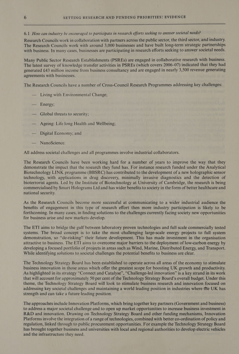 ot en A enh ee Serene es oe ee ee ee eee 6.1 How can industry be encouraged to participate in research efforts seeking to answer societal needs? Research Councils work in collaboration with partners across the public sector, the third sector, and industry. The Research Councils work with around 3,000 businesses and have built long-term strategic partnerships with business. In many cases, businesses are participating in research efforts seeking to answer societal needs. Many Public Sector Research Establishments (PSREs) are engaged in collaborative research with business. The latest survey of knowledge transfer activities in PSREs (which covers 2006-07) indicated that they had generated £43 million income from business consultancy and are engaged in nearly 3,500 revenue generating agreements with businesses. The Research Councils have a number of Cross-Council Research Programmes addressing key challenges: — Living with Environmental Change; — Energy; — Global threats to security; — Ageing: Life long Health and Wellbeing; — Digital Economy; and — NanoScience. All address societal challenges and all programmes involve industrial collaborators. The Research Councils have been working hard for a number of years to improve the way that they demonstrate the impact that the research they fund has. For instance research funded under the Analytical Biotechnology LINK programme (BBSRC) has contributed to the development of a new holographic sensor technology, with applications in drug discovery, minimally invasive diagnostics and the detection of bioterrorist agents. Led by the Institute of Biotechnology at University of Cambridge, the research is being commercialised by Smart Holograms Ltd and has wider benefits to society in the form of better healthcare and national security. As the Research Councils become more successful at communicating to a wider industrial audience the benefits of engagement in this type of research effort then more industry participation is likely to be forthcoming. In many cases, in finding solutions to the challenges currently facing society new opportunities for business arise and new markets develop. The ETI aims to bridge the gulf between laboratory proven technologies and full scale commercially tested systems. The broad concept is to take the most challenging large-scale energy projects to full system demonstration, so “de-risking” their future development. This has made investment in the organisation attractive to business. The ETI aims to overcome major barriers to the deployment of low-carbon energy by developing a focused portfolio of projects in areas such as Wind, Marine, Distributed Energy, and Transport. While identifying solutions to societal challenges the potential benefits to business are clear. The Technology Strategy Board has been established to operate across all areas of the economy to stimulate business innovation in those areas which offer the greatest scope for boosting UK growth and productivity. As highlighted in its strategy “Connect and Catalyse”, “Challenge-led innovation” is a key strand in its work that will account for approximately 50 per cent of the Technology Strategy Board’s overall budget. Under this theme, the Technology Strategy Board will look to stimulate business research and innovation focused on addressing key societal challenges and maintaining a world leading position in industries where tte UK has strength and can take a future leading position. The approaches include Innovation Platforms, which bring together key partners (Government and business) to address a major societal challenge and to open up market opportunities to increase business investment in R&amp;D and innovation. Drawing on Technology Strategy Board and other funding mechanisms, Innovation Platforms involve the integration of a range of technologies, combined with better co-ordination of policy and regulation, linked through to public procurement opportunities. For example the Technology Strategy Board has brought together business and universities with local and regional authorities to develop electric vehicles and the infrastructure they need.