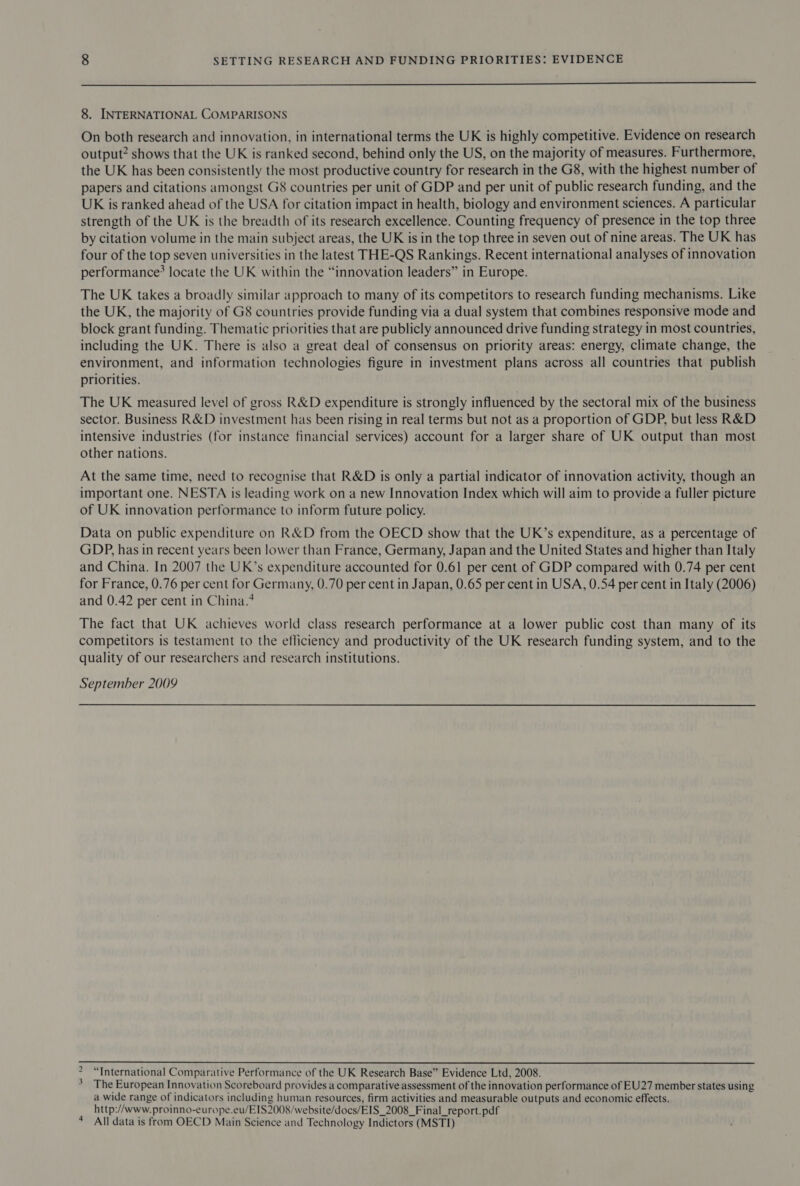  8. INTERNATIONAL COMPARISONS On both research and innovation, in international terms the UK is highly competitive. Evidence on research output? shows that the UK is ranked second, behind only the US, on the majority of measures. Furthermore, the UK has been consistently the most productive country for research in the G8, with the highest number of papers and citations amongst G8 countries per unit of GDP and per unit of public research funding, and the UK is ranked ahead of the USA for citation impact in health, biology and environment sciences. A particular strength of the UK is the breadth of its research excellence. Counting frequency of presence in the top three by citation volume in the main subject areas, the UK is in the top three in seven out of nine areas. The UK has four of the top seven universities in the latest THE-QS Rankings. Recent international analyses of innovation performance? locate the UK within the “innovation leaders” in Europe. The UK takes a broadly similar approach to many of its competitors to research funding mechanisms. Like the UK, the majority of G8 countries provide funding via a dual system that combines responsive mode and block grant funding. Thematic priorities that are publicly announced drive funding strategy in most countries, including the UK. There is also a great deal of consensus on priority areas: energy, climate change, the environment, and information technologies figure in investment plans across all countries that publish priorities. The UK measured level of gross R&amp;D expenditure is strongly influenced by the sectoral mix of the business sector. Business R&amp;D investment has been rising in real terms but not as a proportion of GDP, but less R&amp;D intensive industries (for instance financial services) account for a larger share of UK output than most other nations. At the same time, need to recognise that R&amp;D is only a partial indicator of innovation activity, though an important one. NESTA is leading work on a new Innovation Index which will aim to provide a fuller picture of UK innovation performance to inform future policy. Data on public expenditure on R&amp;D from the OECD show that the UK’s expenditure, as a percentage of GDP, has in recent years been lower than France, Germany, Japan and the United States and higher than Italy and China. In 2007 the UK’s expenditure accounted for 0.61 per cent of GDP compared with 0.74 per cent for France, 0.76 per cent for Germany, 0.70 per cent in Japan, 0.65 per cent in USA, 0.54 per cent in Italy (2006) and ().42 per cent in China.* The fact that UK achieves world class research performance at a lower public cost than many of its competitors is testament to the efliciency and productivity of the UK research funding system, and to the quality of our researchers and research institutions. September 2009  we “International Comparative Performance of the UK Research Base” Evidence Ltd, 2008. The European Innovation Scoreboard provides a comparative assessment of the innovation performance of EU27 member states using a wide range of indicators including human resources, firm activities and measurable outputs and economic effects. http://www. proinno-europe.eu/EIS2008/website/docs/EIS_2008_Final_report.pdf 4 All data is from OECD Main Science and Technology Indictors (MSTI)