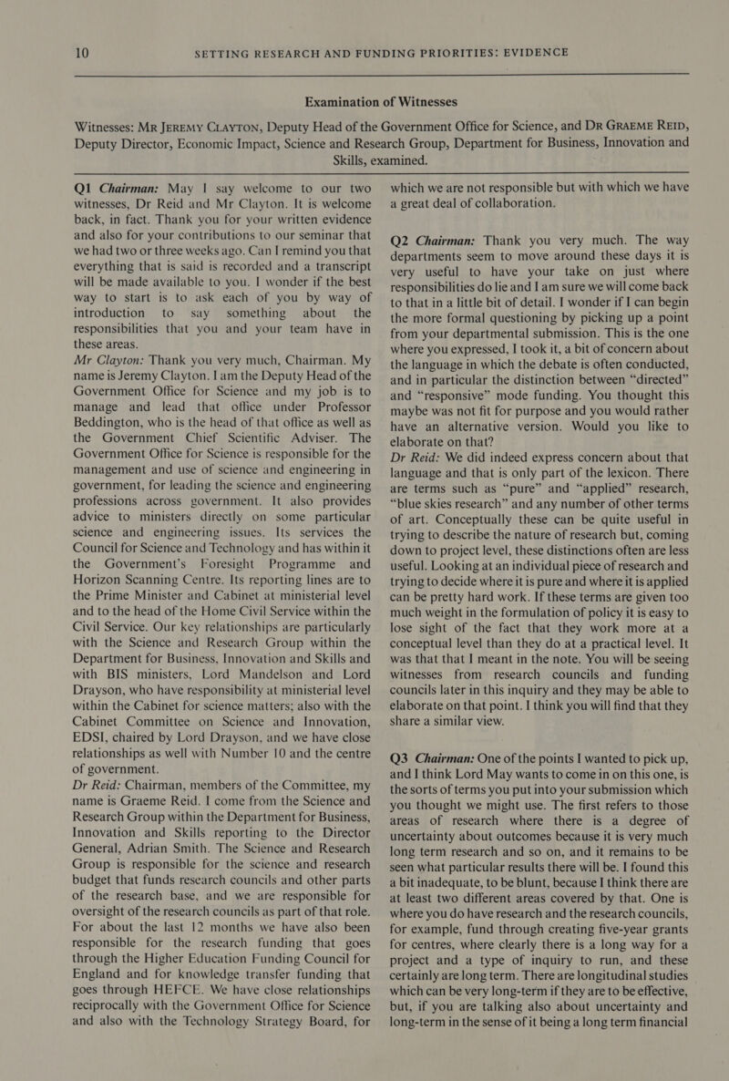   QI Chairman: May | say welcome to our two witnesses, Dr Reid and Mr Clayton. It is welcome back, in fact. Thank you for your written evidence and also for your contributions to our seminar that we had two or three weeks ago. Can I remind you that everything that is said is recorded and a transcript will be made available to you. I wonder if the best way to start is to ask each of you by way of introduction to say something about _ the responsibilities that you and your team have in these areas. Mr Clayton: Thank you very much, Chairman. My name is Jeremy Clayton. lam the Deputy Head of the Government Office for Science and my job is to manage and lead that office under Professor Beddington, who is the head of that office as well as the Government Chief Scientific Adviser. The Government Office for Science is responsible for the management and use of science and engineering in government, for leading the science and engineering professions across government. It also provides advice to ministers directly on some particular science and engineering issues. Its services the Council for Science and Technology and has within it the Government’s Foresight Programme and Horizon Scanning Centre. Its reporting lines are to the Prime Minister and Cabinet at ministerial level and to the head of the Home Civil Service within the Civil Service. Our key relationships are particularly with the Science and Research Group within the Department for Business, Innovation and Skills and with BIS ministers, Lord Mandelson and Lord Drayson, who have responsibility at ministerial level within the Cabinet for science matters; also with the Cabinet Committee on Science and Innovation, EDSI, chaired by Lord Drayson, and we have close relationships as well with Number 10 and the centre of government. Dr Reid: Chairman, members of the Committee, my name is Graeme Reid. | come from the Science and Research Group within the Department for Business, Innovation and Skills reporting to the Director General, Adrian Smith. The Science and Research Group is responsible for the science and research budget that funds research councils and other parts of the research base, and we are responsible for oversight of the research councils as part of that role. For about the last 12 months we have also been responsible for the research funding that goes through the Higher Education Funding Council for England and for knowledge transfer funding that goes through HEFCE. We have close relationships reciprocally with the Government Office for Science and also with the Technology Strategy Board, for which we are not responsible but with which we have a great deal of collaboration. Q2 Chairman: Thank you very much. The way departments seem to move around these days it is very useful to have your take on just where responsibilities do lie and I am sure we will come back to that in a little bit of detail. I wonder if I can begin the more formal questioning by picking up a point from your departmental submission. This is the one where you expressed, I took it, a bit of concern about the language in which the debate is often conducted, and in particular the distinction between “directed” and “responsive” mode funding. You thought this maybe was not fit for purpose and you would rather have an alternative version. Would you like to elaborate on that? Dr Reid: We did indeed express concern about that language and that is only part of the lexicon. There are terms such as “pure” and “applied” research, “blue skies research” and any number of other terms of art. Conceptually these can be quite useful in trying to describe the nature of research but, coming down to project level, these distinctions often are less useful. Looking at an individual piece of research and trying to decide where it is pure and where it is applied can be pretty hard work. If these terms are given too much weight in the formulation of policy it is easy to lose sight of the fact that they work more at a conceptual level than they do at a practical level. It was that that I meant in the note. You will be seeing witnesses from research councils and funding councils later in this inquiry and they may be able to elaborate on that point. I think you will find that they share a similar view. Q3 Chairman: One of the points I wanted to pick up, and I think Lord May wants to come in on this one, is the sorts of terms you put into your submission which you thought we might use. The first refers to those areas of research where there is a degree of uncertainty about outcomes because it is very much long term research and so on, and it remains to be seen what particular results there will be. I found this a bit inadequate, to be blunt, because I think there are at least two different areas covered by that. One is where you do have research and the research councils, for example, fund through creating five-year grants for centres, where clearly there is a long way for a project and a type of inquiry to run, and these certainly are long term. There are longitudinal studies which can be very long-term if they are to be effective, but, if you are talking also about uncertainty and long-term in the sense of it being a long term financial