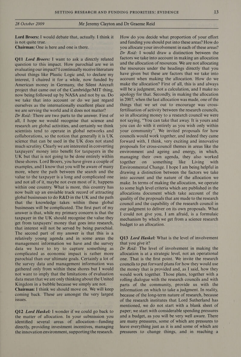 Lord Broers: | would debate that, actually. I think it is not quite true. Chairman: One is here and one is there. Q11 Lord Broers: | want to ask a directly related question to this impact. How parochial are we in evaluating our impact? I continually receive literature about things like Plastic Logic and, to declare my interest, I chaired it for a while, now funded by American money in Germany, the Silent Aircraft project that came out of the Cambridge/MIT thing, now being followed up by NASA and not by us. Do we take that into account or do we just regard ourselves as the internationally excellent place and we are serving the world and it does not matter? Dr Reid: There are two parts to the answer. First of all, I hope we would recognise that science and research are global activities, and certainly we think scientists tend to operate in global networks and collaborations, so the notion that generally it is UK science that can be used in the UK does not stand much scrutiny. Clearly we are interested in converting taxpayers’ money into benefit for taxpayers in the UK but that is not going to be done entirely within these shores. Lord Broers, you have given a couple of examples, and I know that you will be aware of many more, where the path between the search and the value to the taxpayer is a long and complicated one and not all of it, maybe not even most of it, happens within one country. What is more, this country has now built up an enviable track record of attracting global businesses to do R&amp;D in the UK and the path that the knowledge takes within these global businesses will be complicated. The first part of my answer is that, while my primary concern is that the taxpayer in the UK should recognise the value they get from taxpayers’ money that goes into research, that interest will not be served by being parochial. The second part of my answer is that this is a relatively young agenda and in some areas the management information we have and the survey data we have to try to capture something as complicated as economic impact is rather more parochial than our ultimate goals. Certainly a lot of the survey data and management information was gathered only from within these shores but I would not want to imply that the limitations of evaluation data mean that we are only thinking about the United Kingdom in a bubble because we simply are not. Chairman: | think we should move on. We will keep coming back. These are amongst the very largest issues. Q12 Lord Haskel: | wonder if we could go back to the matter of allocation. In your submission you identified several areas of allocation—funding directly, providing investment incentives, managing the innovation environment, supporting the research. How do you decide what proportion of your effort and funding you should put into these areas? How do you allocate your involvement in each of these areas? Dr Reid: | would draw a distinction between the factors we take into account in making an allocation and the allocation of resources. We are not allocating the resources under the headings directly that you have given but these are factors that we take into account when making the allocation. How do we make the allocation? First of all, this is and always will be a judgment, not a calculation, and I make no apology for that. Secondly, in making the allocation in 2007, when the last allocation was made, one of the things that we set out to encourage was cross- fertilisation of activity between the research councils, so in allocating money to a research council we were not saying, “You can take that away. It is yours and you can do with it entirely as you wish only within your community”. We invited proposals for how councils would work together, and indeed they came forward with, I think, very exciting and innovative proposals for cross-council themes in areas like the environment and ageing and energy, in which, managing their own agenda, they also worked together on something like’ Living’ with Environmental Change. I hope I am being helpful in drawing a distinction between the factors we take into account and the nature of the allocation we make. In terms of making the allocation, we operate to some high level criteria which are published in the allocations document which take account of the quality of the proposals that are made to the research council and the capability of the research council in our judgment to deliver on its own proposals. What I could not give you, I am afraid, is a formulaic mechanism by which we get from a science research budget to an allocation. Q13 Lord Haskel: What is the level of involvement that you give it? Dr Reid: The level of involvement in making the allocation is at a strategic level, not an operational one. That is the first point. We invite the research councils to put forward plans for how they would use the money that is provided and, as I said, how they would work together. Those plans, together with a rolling dialogue with the research councils and with parts of the community, provide us with the information on which to take a judgment. In reality, because of the long-term nature of research, because of the research institutes that Lord Sutherland has mentioned, we do not start with a blank sheet of paper; we start with considerable spending pressures and a budget, as you will be very well aware. There are many pressures, some of which are pressures to leave everything just as it is and some of which are pressures to change things, and in reaching a