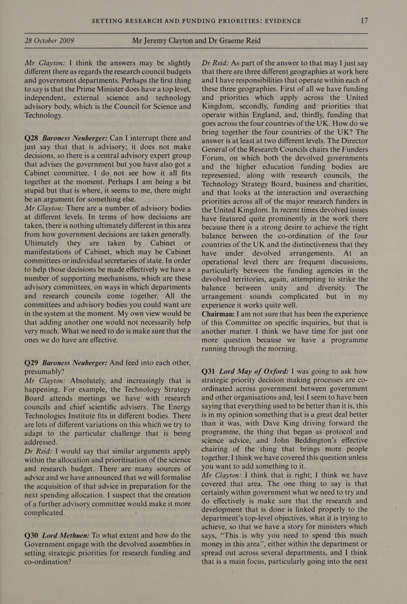 Mr Clayton: | think the answers may be slightly different there as regards the research council budgets and government departments. Perhaps the first thing to say is that the Prime Minister does have a top level, independent, external science and_ technology advisory body, which is the Council for Science and Technology. Q28 Baroness Neuberger: Can | interrupt there and just say that that is advisory; it does not make decisions, so there is a central advisory expert group that advises the government but you have also got a Cabinet committee. I do not see how it all fits together at the moment. Perhaps I am being a bit stupid but that is where, it seems to me, there might be an argument for something else. Mr Clayton: There are a number of advisory bodies at different levels. In terms of how decisions are taken, there is nothing ultimately different in this area from how government decisions are taken generally. Ultimately they are taken by Cabinet’ or manifestations of Cabinet, which may be Cabinet committees or individual secretaries of state. In order to help those decisions be made effectively we have a number of supporting mechanisms, which are these advisory committees, on ways in which departments and research councils come together. All the committees and advisory bodies you could want are in the system at the moment. My own view would be that adding another one would not necessarily help very much. What we need to do is make sure that the ones we do have are effective. Q29 Baroness Neuberger: And feed into each other, presumably? Mr Clayton: Absolutely, and increasingly that is happening. For example, the Technology Strategy Board attends meetings we have with research councils and chief scientific advisers. The Energy Technologies Institute fits in different bodies. There are lots of different variations on this which we try to adapt to the particular challenge that is being addressed. Dr Reid: | would say that similar arguments apply within the allocation and prioritisation of the science and research budget. There are many sources of advice and we have announced that we will formalise the acquisition of that advice in preparation for the next spending allocation. I suspect that the creation of a further advisory committee would make it more complicated. Q30 Lord Methuen: To what extent and how do the Government engage with the devolved assemblies in setting strategic priorities for research funding and co-ordination? Dr Reid: As part of the answer to that may I just say that there are three different geographies at work here and I have responsibilities that operate within each of these three geographies. First of all we have funding and priorities which apply across the United Kingdom, secondly, funding and priorities that operate within England, and, thirdly, funding that goes across the four countries of the UK. How do we bring together the four countries of the UK? The answer is at least at two different levels. The Director General of the Research Councils chairs the Funders Forum, on which both the devolved governments and the higher education funding bodies are represented, along with research councils, the Technology Strategy Board, business and charities, and that looks at the interaction and overarching priorities across all of the major research funders in the United Kingdom. In recent times devolved issues have featured quite prominently in the work there because there is a strong desire to achieve the right balance between the co-ordination of the four countries of the UK and the distinctiveness that they have under devolved arrangements. At an operational level there are frequent discussions, particularly between the funding agencies in the devolved territories, again, attempting to strike the balance between unity and_ diversity. The arrangement sounds complicated but in my experience it works quite well. Chairman: I am not sure that has been the experience of this Committee on specific inquiries, but that is another matter. I think we have time for just one more question because we have a programme running through the morning. Q31 Lord May of Oxford: | was going to ask how strategic priority decision making processes are co- ordinated across government between government and other organisations and, lest I seem to have been saying that everything used to be better than it is, this is in my opinion something that is a great deal better than it was, with Dave King driving forward the programme, the thing that began as protocol and science advice, and John Beddington’s effective chairing of the thing that brings more people together. I think we have covered this question unless you want to add something to it. Mr Clayton: | think that is right; I think we have covered that area. The one thing to say is that certainly within government what we need to try and do effectively is make sure that the research and development that is done is linked properly to the department’s top-level objectives, what it is trying to achieve, so that we have a story for ministers which says, “This is why you need to spend this much money in this area”, either within the department or spread out across several departments, and I think that is a main focus, particularly going into the next