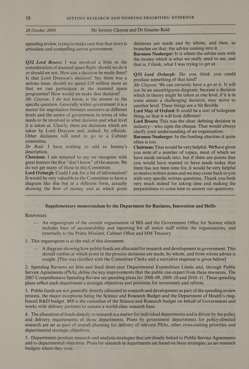  28 October 2009  spending review, trying to make sure that that story is articulate and compelling across government. Q32 Lord Broers: | was involved a little in the consideration of manned space flight: should we do it or should we not. How can a decision be made there? Is that Lord Drayson’s decision? Say there was a serious issue: should we spend £50 million more so that we can participate in the manned space programme? How would we make that decision? Mr Clayton: | do not know, is the answer to the specific question. Generally within government it is a matter for negotiation between ministers at different levels and the centre of government in terms of who needs to be involved in what decision and what level it is taken at. Clearly, there are decisions which are taken by Lord Drayson and, indeed, by officials. Other decisions will need to go to a Cabinet committee. Dr Reid: I have nothing to add to Jeremy’s description. Chairman: I am tempted to say we recognise with great interest the first “don’t know” of the season. We do not get many of those in this Committee. Lord Oxburgh: Could | ask for a bit of information? It would be very valuable to the Committee to have a diagram like this but in a different form, actually showing the flow of money and at which point decisions are made and by whom, and then, as branches on that, the advice coming into it. Baroness Neuberger: It is where the advice cuts with the money which is what we really need to see, and that is, I think, what I was trying to get at. Q33 Lord Oxburgh: Do you think you could produce something of that kind? Mr Clayton: We can certainly have a go at it. It will not be an unambiguous diagram, because a decision which in theory might be taken at one level, if it 1s in some senses a challenging decision, may move to another level. These things are a bit flexible. Lord May of Oxford: It could be a sort of hologram thing, so that it will look different! Lord Broers: This was the clear, defining decision in industry—who signs the cheque. That would always clarify your understanding of an organisation. Baroness Neuberger: In the funding charities it quite often is too. Chairman: That would be very helpful. Wethave given you note of a number of topics, most of which we have made inroads into; but if there are points that you would have wanted to have made today that there has not been time for, it would be very helpful to receive written notes and we may come back to you with very specific written questions. Thank you both very much indeed for taking time and making the preparedness to come here to answer our questions. RESPONSES 1. This organogram is at the end of this document 2. Spending Reviews set firm and fixed three-year Departmental Expenditure Limits and, through Public Service Agreements (PSA), define the key improvements that the public can expect from these resources. The 2007 Comprehensive Spending Review set spending plans for 2008-09, 2009-10 and 2010-11. These spending plans reflect each department’s strategic objectives and priorities for investment and reform. 3. Public funds are not generally directly allocated to research and development as part of the spending review process, the major exceptions being the Science and Research Budget and the Department of Health’s ring- fenced R&amp;D budget. BIS is the custodian of the Science and Research budget on behalf of Government and works with delivery partners to sustain a world-class research base. 4. Theallocation of funds directly to research is a matter for individual departments and is driven by the policy and delivery requirements of those departments. Plans by government departments for policy-directed research are set as part of overall planning for delivery of relevant PSAs, other cross-cutting priorities and departmental strategic objectives. 5. Departments produce research and analysis strategies that are closely linked to Public Service Agreements and to departmental objectives. Plans for research in departments are based on these strategies, as are research budgets where they exist.