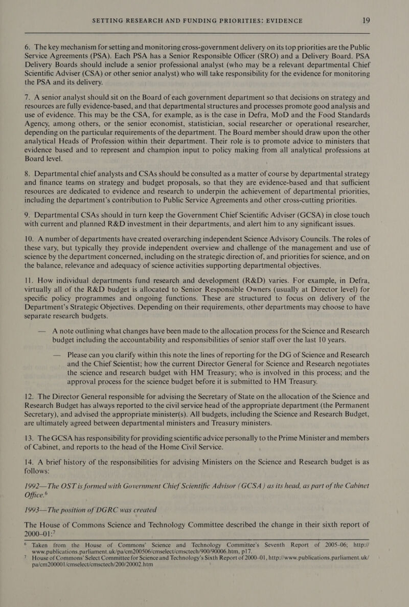 6. The key mechanism for setting and monitoring cross-government delivery on its top priorities are the Public Service Agreements (PSA). Each PSA has a Senior Responsible Officer (SRO) and a Delivery Board. PSA Delivery Boards should include a senior professional analyst (who may be a relevant departmental Chief Scientific Adviser (CSA) or other senior analyst) who will take responsibility for the evidence for monitoring the PSA and its delivery. 7. A senior analyst should sit on the Board of each government department so that decisions on strategy and resources are fully evidence-based, and that departmental structures and processes promote good analysis and use of evidence. This may be the CSA, for example, as is the case in Defra, MoD and the Food Standards Agency, among others, or the senior economist, statistician, social researcher or operational researcher, depending on the particular requirements of the department. The Board member should draw upon the other analytical Heads of Profession within their department. Their role is to promote advice to ministers that evidence based and to represent and champion input to policy making from all analytical professions at Board level. 8. Departmental chief analysts and CSAs should be consulted as a matter of course by departmental strategy and finance teams on strategy and budget proposals, so that they are evidence-based and that sufficient resources are dedicated to evidence and research to underpin the achievement of departmental priorities, including the department’s contribution to Public Service Agreements and other cross-cutting priorities. 9. Departmental CSAs should in turn keep the Government Chief Scientific Adviser (GCSA) in close touch with current and planned R&amp;D investment in their departments, and alert him to any significant issues. 10. A number of departments have created overarching independent Science Advisory Councils. The roles of these vary, but typically they provide independent overview and challenge of the management and use of science by the department concerned, including on the strategic direction of, and priorities for science, and on the balance, relevance and adequacy of science activities supporting departmental objectives. 11. How individual departments fund research and development (R&amp;D) varies. For example, in Defra, virtually all of the R&amp;D budget is allocated to Senior Responsible Owners (usually at Director level) for specific policy programmes and ongoing functions. These are structured to focus on delivery of the Department’s Strategic Objectives. Depending on their requirements, other departments may choose to have separate research budgets. — A note outlining what changes have been made to the allocation process for the Science and Research budget including the accountability and responsibilities of senior staff over the last 10 years. — Please can you clarify within this note the lines of reporting for the DG of Science and Research and the Chief Scientist; how the current Director General for Science and Research negotiates the science and research budget with HM Treasury; who is involved in this process; and the approval process for the science budget before it is submitted to HM Treasury. 12. The Director General responsible for advising the Secretary of State on the allocation of the Science and Research Budget has always reported to the civil service head of the appropriate department (the Permanent Secretary), and advised the appropriate minister(s). All budgets, including the Science and Research Budget, are ultimately agreed between departmental ministers and Treasury ministers. 13. The GCSA has responsibility for providing scientific advice personally to the Prime Minister and members of Cabinet, and reports to the head of the Home Civil Service. 14. A brief history of the responsibilities for advising Ministers on the Science and Research budget is as follows: 1992—The OST is formed with Government Chief Scientific Advisor (GCSA ) as its head, as part of the Cabinet Office.® 1993—The position of DGRC was created The House of Commons Science and Technology Committee described the change in their sixth report of 2000-01:’ 6 Taken from the House of Commons’ Science and Technology Committee’s Seventh Report of 2005-06; http:// www. publications. parliament.uk/pa/cm200506/cmselect/cmsctech/900/90006.htm, p17. 7 House of Commons’ Select Committee for Science and Technology’s Sixth Report of 2000-01, http://www. publications. parliament.uk/ pa/em200001/cmselect/emsctech/200/20002.htm