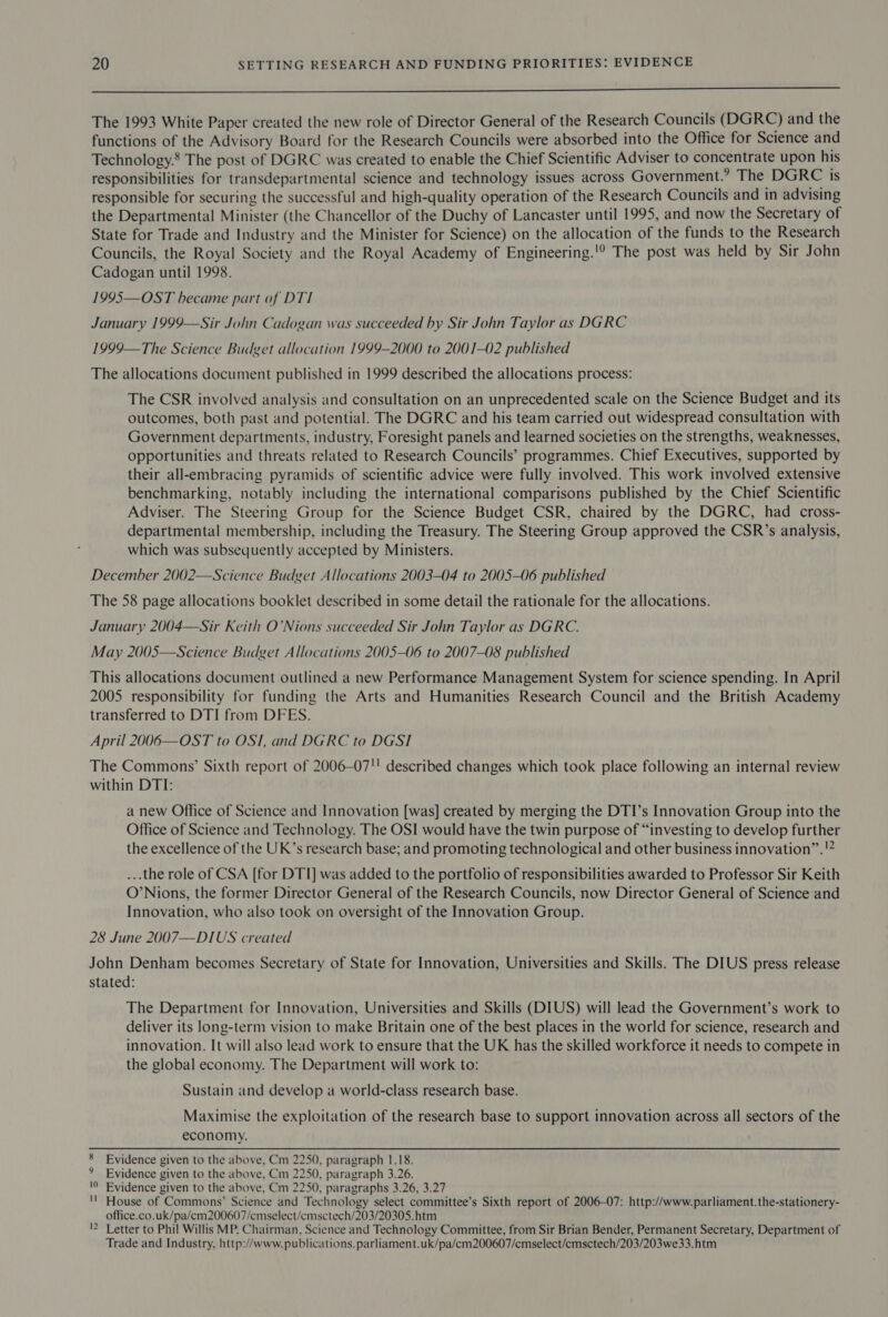  The 1993 White Paper created the new role of Director General of the Research Councils (DGRC) and the functions of the Advisory Board for the Research Councils were absorbed into the Office for Science and Technology. The post of DGRC was created to enable the Chief Scientific Adviser to concentrate upon his responsibilities for transdepartmental science and technology issues across Government.’ The DGRC is responsible for securing the successful and high-quality operation of the Research Councils and in advising the Departmental Minister (the Chancellor of the Duchy of Lancaster until 1995, and now the Secretary of State for Trade and Industry and the Minister for Science) on the allocation of the funds to the Research Councils, the Royal Society and the Royal Academy of Engineering.'!? The post was held by Sir John Cadogan until 1998. 1995—OST became part of DTI January 1999—Sir John Cadogan was succeeded by Sir John Taylor as DGRC 1999—The Science Budget allocation 1999-2000 to 2001-02 published The allocations document published in 1999 described the allocations process: The CSR involved analysis and consultation on an unprecedented scale on the Science Budget and its outcomes, both past and potential. The DGRC and his team carried out widespread consultation with Government departments, industry, Foresight panels and learned societies on the strengths, weaknesses, opportunities and threats related to Research Councils’ programmes. Chief Executives, supported by their all-embracing pyramids of scientific advice were fully involved. This work involved extensive benchmarking, notably including the international comparisons published by the Chief Scientific Adviser. The Steering Group for the Science Budget CSR, chaired by the DGRC, had cross- departmental membership, including the Treasury. The Steering Group approved the CSR’s analysis, which was subsequently accepted by Ministers. December 2002—Science Budget Allocations 2003-04 to 2005-06 published The 58 page allocations booklet described in some detail the rationale for the allocations. January 2004—Sir Keith O’Nions succeeded Sir John Taylor as DGRC. May 2005—Science Budget Allocations 2005—06 to 2007-08 published This allocations document outlined a new Performance Management System for science spending. In April 2005 responsibility for funding the Arts and Humanities Research Council and the British Academy transferred to DTI from DFES. April 2006—OST to OST, and DGRC to DGSI The Commons’ Sixth report of 2006—07'! described changes which took place following an internal review within DTI: a new Office of Science and Innovation [was] created by merging the DTI’s Innovation Group into the Office of Science and Technology. The OSI would have the twin purpose of “investing to develop further 9 12 the excellence of the UK’s research base; and promoting technological and other business innovation”. ...the role of CSA [for DTI] was added to the portfolio of responsibilities awarded to Professor Sir Keith O’Nions, the former Director General of the Research Councils, now Director General of Science and Innovation, who also took on oversight of the Innovation Group. 28 June 2007—DIUS created John Denham becomes Secretary of State for Innovation, Universities and Skills. The DIUS press release stated: The Department for Innovation, Universities and Skills (DIUS) will lead the Government’s work to deliver its long-term vision to make Britain one of the best places in the world for science, research and innovation. It will also lead work to ensure that the UK has the skilled workforce it needs to compete in the global economy. The Department will work to: Sustain and develop a world-class research base. Maximise the exploitation of the research base to support innovation across all sectors of the economy. 8 Evidence given to the above, Cm 2250, paragraph 1.18. ° Evidence given to the above, Cm 2250, paragraph 3.26. '0 Evidence given to the above, Cm 2250, paragraphs 3.26, 3.27 '! House of Commons’ Science and Technology select committee’s Sixth report of 2006-07: http://www.parliament.the-stationery- office.co.uk/pa/em200607/cmselect/emsctech/203/20305.htm 2 Letter to Phil Willis MP, Chairman, Science and Technology Committee, from Sir Brian Bender, Permanent Secretary, Department of Trade and Industry, http://www. publications. parliament.uk/pa/cm200607/cmselect/emsctech/203/203we33.htm