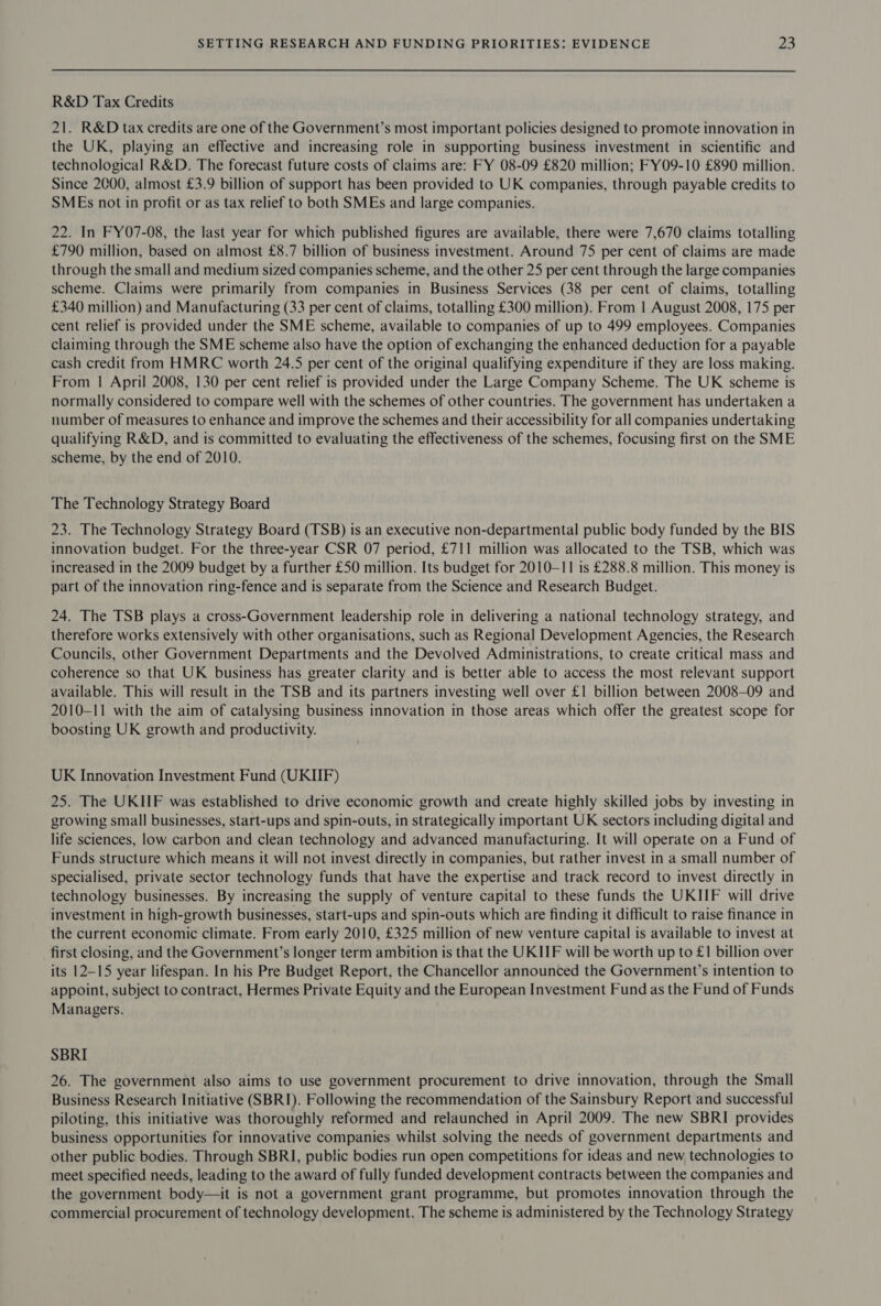 R&amp;D Tax Credits 21. R&amp;D tax credits are one of the Government’s most important policies designed to promote innovation in the UK, playing an effective and increasing role in supporting business investment in scientific and technological R&amp;D. The forecast future costs of claims are: FY 08-09 £820 million; FY09-10 £890 million. Since 2000, almost £3.9 billion of support has been provided to UK companies, through payable credits to SMEs not in profit or as tax relief to both SMEs and large companies. 22. In FY07-08, the last year for which published figures are available, there were 7,670 claims totalling £790 million, based on almost £8.7 billion of business investment. Around 75 per cent of claims are made through the small and medium sized companies scheme, and the other 25 per cent through the large companies scheme. Claims were primarily from companies in Business Services (38 per cent of claims, totalling £340 million) and Manufacturing (33 per cent of claims, totalling £300 million). From 1 August 2008, 175 per cent relief is provided under the SME scheme, available to companies of up to 499 employees. Companies claiming through the SME scheme also have the option of exchanging the enhanced deduction for a payable cash credit from HMRC worth 24.5 per cent of the original qualifying expenditure if they are loss making. From | April 2008, 130 per cent relief is provided under the Large Company Scheme. The UK scheme is normally considered to compare well with the schemes of other countries. The government has undertaken a number of measures to enhance and improve the schemes and their accessibility for all companies undertaking qualifying R&amp;D, and is committed to evaluating the effectiveness of the schemes, focusing first on the SME scheme, by the end of 2010. The Technology Strategy Board 23. The Technology Strategy Board (TSB) is an executive non-departmental public body funded by the BIS innovation budget. For the three-year CSR 07 period, £711 million was allocated to the TSB, which was increased in the 2009 budget by a further £50 million. Its budget for 2010-11 is £288.8 million. This money is part of the innovation ring-fence and is separate from the Science and Research Budget. 24. The TSB plays a cross-Government leadership role in delivering a national technology strategy, and therefore works extensively with other organisations, such as Regional Development Agencies, the Research Councils, other Government Departments and the Devolved Administrations, to create critical mass and coherence so that UK business has greater clarity and is better able to access the most relevant support available. This will result in the TSB and its partners investing well over £1 billion between 2008-09 and 2010-11 with the aim of catalysing business innovation in those areas which offer the greatest scope for boosting UK growth and productivity. UK Innovation Investment Fund (UKIIF) 25. The UKIIF was established to drive economic growth and create highly skilled jobs by investing in growing small businesses, start-ups and spin-outs, in strategically important UK sectors including digital and life sciences, low carbon and clean technology and advanced manufacturing. It will operate on a Fund of Funds structure which means it will not invest directly in companies, but rather invest in a small number of specialised, private sector technology funds that have the expertise and track record to invest directly in technology businesses. By increasing the supply of venture capital to these funds the UKIIF will drive investment in high-growth businesses, start-ups and spin-outs which are finding it difficult to raise finance in the current economic climate. From early 2010, £325 million of new venture capital is available to invest at first closing, and the Government’s longer term ambition is that the UKIIF will be worth up to £1 billion over its 12-15 year lifespan. In his Pre Budget Report, the Chancellor announced the Government’s intention to appoint, subject to contract, Hermes Private Equity and the European Investment Fund as the Fund of Funds Managers. SBRI 26. The government also aims to use government procurement to drive innovation, through the Small Business Research Initiative (SBRI). Following the recommendation of the Sainsbury Report and successful piloting, this initiative was thoroughly reformed and relaunched in April 2009. The new SBRI provides business opportunities for innovative companies whilst solving the needs of government departments and other public bodies. Through SBRI, public bodies run open competitions for ideas and new technologies to meet specified needs, leading to the award of fully funded development contracts between the companies and the government body—it is not a government grant programme, but promotes innovation through the commercial procurement of technology development. The scheme is administered by the Technology Strategy