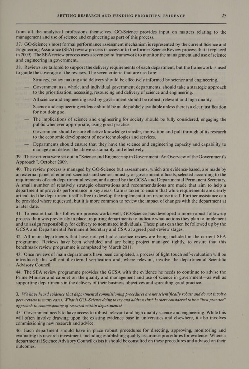 from all the analytical professions themselves. GO-Science provides input on matters relating to the management and use of science and engineering as part of this process. 37. GO-Science’s most formal performance assessment mechanism is represented by the current Science and Engineering Assurance (SEA) review process (successor to the former Science Review process that it replaced in 2009). The SEA review process uses a seven point framework to monitor the management and use of science and engineering in government. 38. Reviews are tailored to support the delivery requirements of each department, but the framework is used to guide the coverage of the reviews. The seven criteria that are used are: — Strategy, policy making and delivery should be effectively informed by science and engineering. — Government as a whole, and individual government departments, should take a strategic approach to the prioritisation, accessing, resourcing and delivery of science and engineering. — All science and engineering used by government should be robust, relevant and high quality. — Science and engineering evidence should be made publicly available unless there is a clear justification for not doing so. — The implications of science and engineering for society should be fully considered, engaging the public whenever appropriate, using good practice. — Government should ensure effective knowledge transfer, innovation and pull through of its research to the economic development of new technologies and services. — Departments should ensure that they have the science and engineering capacity and capability to manage and deliver the above sustainably and effectively. 39. These criteria were set out in “Science and Engineering in Government: An Overview of the Government’s Approach”, October 2009. 40. The review process is managed by GO-Science but assessments, which are evidence-based, are made by an external panel of eminent scientists and senior industry or government officials, selected according to the requirements of each departmental review, and agreed by the GCSA and Departmental Permanent Secretary. A small number of relatively strategic observations and recommendations are made that aim to help a department improve its performance in key areas. Care is taken to ensure that while requirements are clearly articulated the department itself is free to develop the implementation response itself. Further assistance can be provided where requested, but it is more common to review the impact of changes with the department at a later date. 41. To ensure that this follow-up process works well, GO-Science has developed a more robust follow-up process than was previously in place, requiring departments to indicate what actions they plan to implement and to assign responsibility for delivery to nominated individuals. These plans can then be followed up by the GCSA and Departmental Permanent Secretary and CSA at agreed post-review stages. 42. All main departments that have not yet had a science review are being included in the current SEA programme. Reviews have been scheduled and are being project managed tightly, to ensure that this benchmark review programme is completed by March 2011. 43. Once reviews of main departments have been completed, a process of light touch self-evaluation will be introduced; this will entail external verification and, where relevant, involve the departmental Scientific Advisory Council. 44. The SEA review programme provides the GCSA with the evidence he needs to continue to advise the Prime Minister and cabinet on the quality and management and use of science in government—as well as supporting departments in the delivery of their business objectives and spreading good practice. 3. We have heard evidence that departmental commissioning procedures are not scientifically robust and do not involve peer-review in many cases. What is GO-Science doing to try and address this? Is there considered to be a “best practice” approach to commissioning of research within departments? 45. Government needs to have access to robust, relevant and high quality science and engineering. While this will often involve drawing upon the existing evidence base in universities and elsewhere, it also involves commissioning new research and advice. 46. Each department should have in place robust procedures for directing, approving, monitoring and evaluating its research investment, including establishing quality assurance procedures for evidence. Where a departmental Science Advisory Council exists it should be consulted on these procedures and advised on their outcomes.