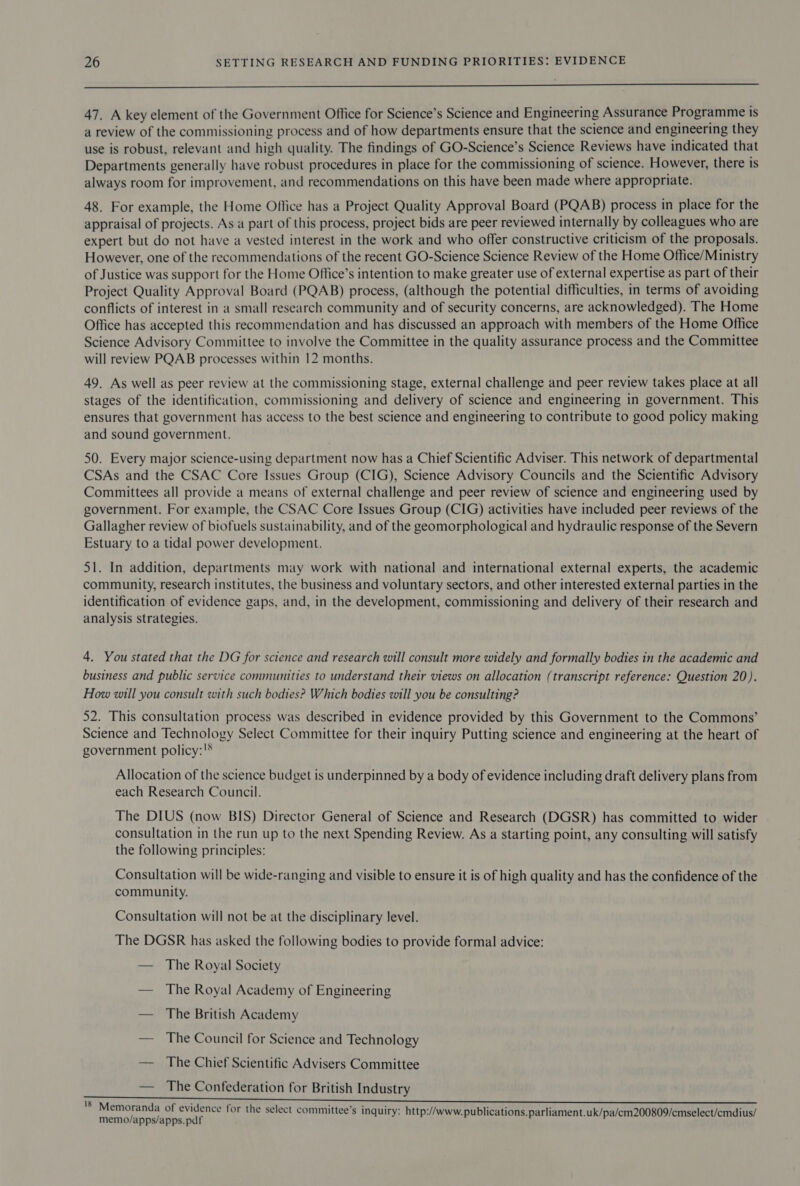  47. A key element of the Government Office for Science’s Science and Engineering Assurance Programme is a review of the commissioning process and of how departments ensure that the science and engineering they use is robust, relevant and high quality. The findings of GO-Science’s Science Reviews have indicated that Departments generally have robust procedures in place for the commissioning of science. However, there is always room for improvement, and recommendations on this have been made where appropriate. 48. For example, the Home Office has a Project Quality Approval Board (PQAB) process in place for the appraisal of projects. As a part of this process, project bids are peer reviewed internally by colleagues who are expert but do not have a vested interest in the work and who offer constructive criticism of the proposals. However, one of the recommendations of the recent GO-Science Science Review of the Home Office/Ministry of Justice was support for the Home Office’s intention to make greater use of external expertise as part of their Project Quality Approval Board (PQAB) process, (although the potential difficulties, in terms of avoiding conflicts of interest in a small research community and of security concerns, are acknowledged). The Home Office has accepted this recommendation and has discussed an approach with members of the Home Office Science Advisory Committee to involve the Committee in the quality assurance process and the Committee will review PQAB processes within 12 months. 49. As well as peer review at the commissioning stage, external challenge and peer review takes place at all stages of the identification, commissioning and delivery of science and engineering in government. This ensures that government has access to the best science and engineering to contribute to good policy making and sound government. 50. Every major science-using department now has a Chief Scientific Adviser. This network of departmental CSAs and the CSAC Core Issues Group (CIG), Science Advisory Councils and the Scientific Advisory Committees all provide a means of external challenge and peer review of science and engineering used by government. For example, the CSAC Core Issues Group (CIG) activities have included peer reviews of the Gallagher review of biofuels sustainability, and of the geomorphological and hydraulic response of the Severn Estuary to a tidal power development. 51. In addition, departments may work with national and international external experts, the academic community, research institutes, the business and voluntary sectors, and other interested external parties in the identification of evidence gaps, and, in the development, commissioning and delivery of their research and analysis strategies. 4. You stated that the DG for science and research will consult more widely and formally bodies in the academic and business and public service communities to understand their views on allocation (transcript reference: Question 20). How will you consult with such bodies? Which bodies will you be consulting? 52. This consultation process was described in evidence provided by this Government to the Commons’ Science and Technology Select Committee for their inquiry Putting science and engineering at the heart of government policy:'® Allocation of the science budget is underpinned by a body of evidence including draft delivery plans from each Research Council. The DIUS (now BIS) Director General of Science and Research (DGSR) has committed to wider consultation in the run up to the next Spending Review. As a starting point, any consulting will satisfy the following principles: Consultation will be wide-ranging and visible to ensure it is of high quality and has the confidence of the community. Consultation will not be at the disciplinary level. The DGSR has asked the following bodies to provide formal advice: — The Royal Society — The Royal Academy of Engineering — The British Academy — The Council for Science and Technology — The Chief Scientific Advisers Committee — The Confederation for British Industry 'S Memoranda of evidence for the select committee’s inquiry: http://www. publications. parliament.uk/pa/cm200809/cmselect/emdius/ memo/apps/apps.pdf