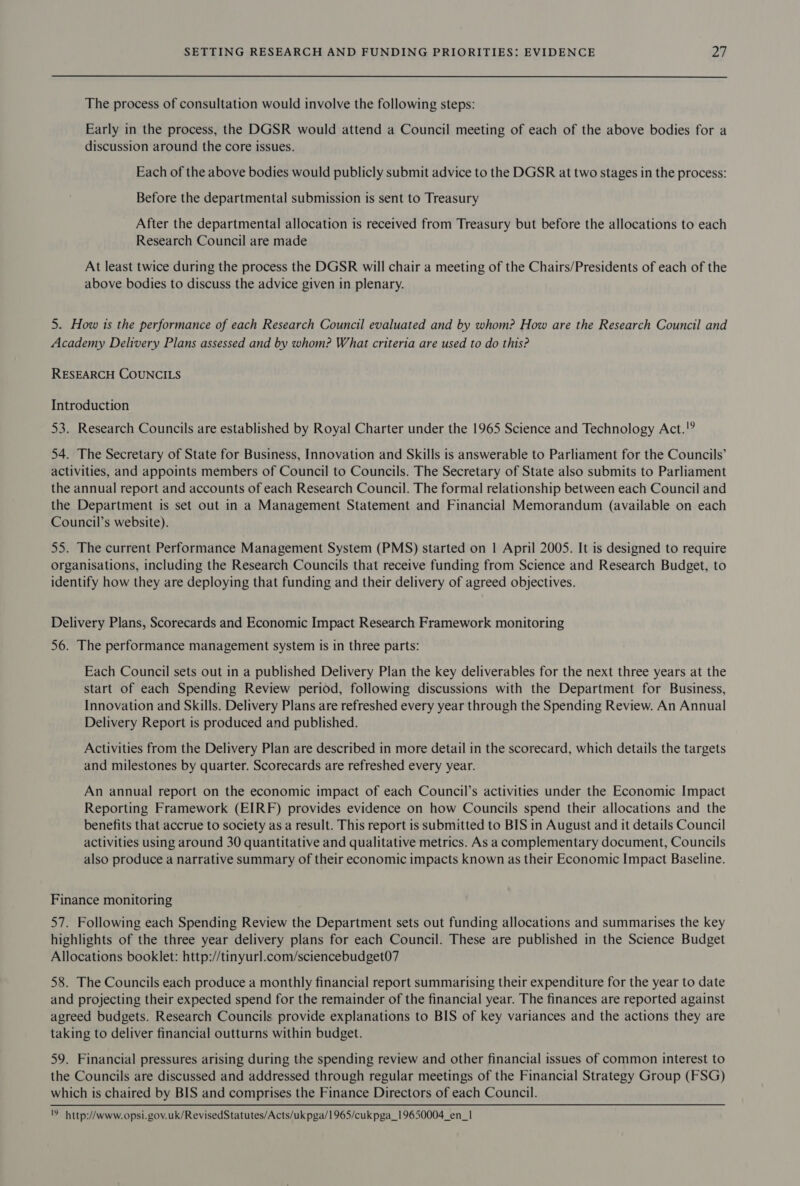 The process of consultation would involve the following steps: Early in the process, the DGSR would attend a Council meeting of each of the above bodies for a discussion around the core issues. Each of the above bodies would publicly submit advice to the DGSR at two stages in the process: Before the departmental submission is sent to Treasury After the departmental allocation is received from Treasury but before the allocations to each Research Council are made At least twice during the process the DGSR will chair a meeting of the Chairs/Presidents of each of the above bodies to discuss the advice given in plenary. 5. How is the performance of each Research Council evaluated and by whom? How are the Research Council and Academy Delivery Plans assessed and by whom? What criteria are used to do this? RESEARCH COUNCILS Introduction 53. Research Councils are established by Royal Charter under the 1965 Science and Technology Act.!° 54. The Secretary of State for Business, Innovation and Skills is answerable to Parliament for the Councils’ activities, and appoints members of Council to Councils. The Secretary of State also submits to Parliament the annual report and accounts of each Research Council. The formal relationship between each Council and the Department is set out in a Management Statement and Financial Memorandum (available on each Council’s website). 55. The current Performance Management System (PMS) started on | April 2005. It is designed to require organisations, including the Research Councils that receive funding from Science and Research Budget, to identify how they are deploying that funding and their delivery of agreed objectives. Delivery Plans, Scorecards and Economic Impact Research Framework monitoring 56. The performance management system is in three parts: Each Council sets out in a published Delivery Plan the key deliverables for the next three years at the start of each Spending Review period, following discussions with the Department for Business, Innovation and Skills. Delivery Plans are refreshed every year through the Spending Review. An Annual Delivery Report is produced and published. Activities from the Delivery Plan are described in more detail in the scorecard, which details the targets and milestones by quarter. Scorecards are refreshed every year. An annual report on the economic impact of each Council’s activities under the Economic Impact Reporting Framework (EIRF) provides evidence on how Councils spend their allocations and the benefits that accrue to society as a result. This report is submitted to BIS in August and it details Council activities using around 30 quantitative and qualitative metrics. As a complementary document, Councils also produce a narrative summary of their economic impacts known as their Economic Impact Baseline. Finance monitoring 57. Following each Spending Review the Department sets out funding allocations and summarises the key highlights of the three year delivery plans for each Council. These are published in the Science Budget Allocations booklet: http://tinyurl.com/sciencebudget07 58. The Councils each produce a monthly financial report summarising their expenditure for the year to date and projecting their expected spend for the remainder of the financial year. The finances are reported against agreed budgets. Research Councils provide explanations to BIS of key variances and the actions they are taking to deliver financial outturns within budget. 59. Financial pressures arising during the spending review and other financial issues of common interest to the Councils are discussed and addressed through regular meetings of the Financial Strategy Group (FSG) which is chaired by BIS and comprises the Finance Directors of each Council. '9 http://www.opsi.gov.uk/RevisedStatutes/Acts/uk pga/1965/cukpga_19650004_en_1