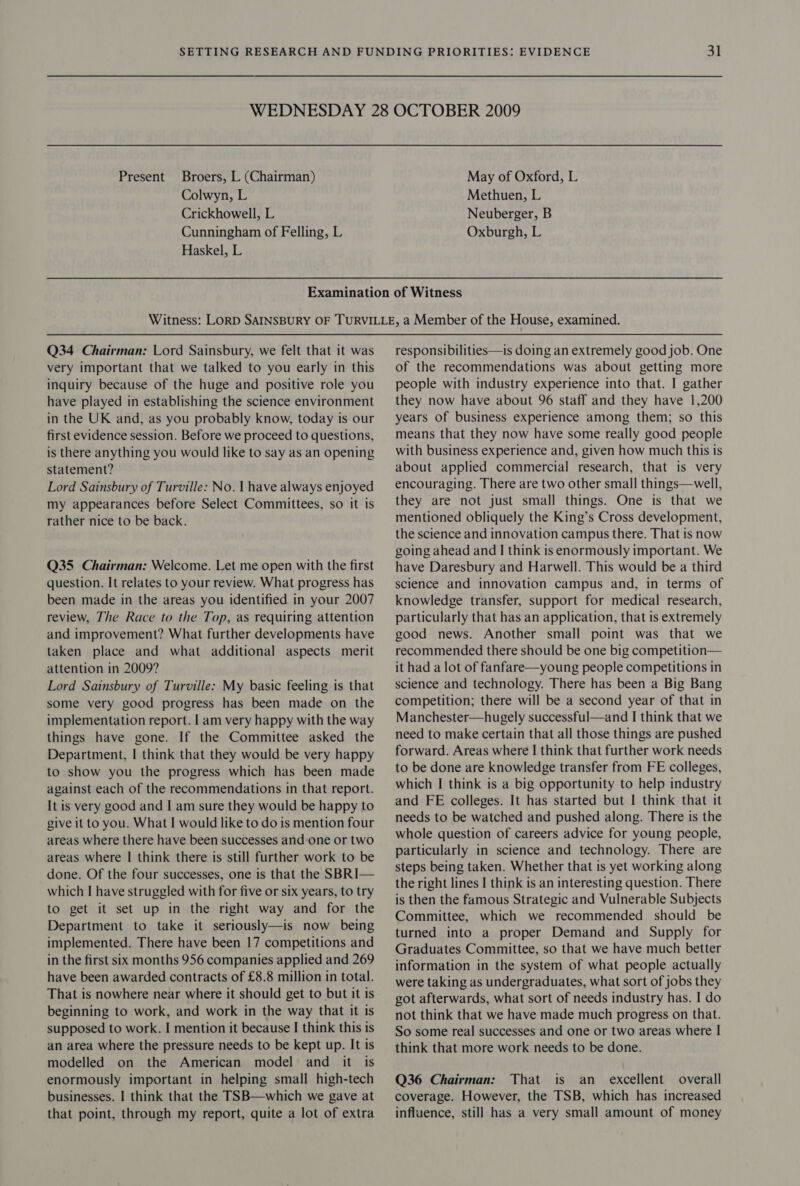 Broers, L (Chairman) Colwyn, L Crickhowell, L Cunningham of Felling, L Haskel, L Present May of Oxford, L Methuen, L Neuberger, B Oxburgh, L Q34 Chairman: Lord Sainsbury, we felt that it was very important that we talked to you early in this inquiry because of the huge and positive role you have played in establishing the science environment in the UK and, as you probably know, today is our first evidence session. Before we proceed to questions, is there anything you would like to say as an opening statement? Lord Sainsbury of Turville: No. | have always enjoyed my appearances before Select Committees, so it is rather nice to be back. Q35 Chairman: Welcome. Let me open with the first question. It relates to your review. What progress has been made in the areas you identified in your 2007 review, The Race to the Top, as requiring attention and improvement? What further developments have taken place and what additional aspects merit attention in 2009? Lord Sainsbury of Turville: My basic feeling is that some very good progress has been made on the implementation report. | am very happy with the way things have gone. If the Committee asked the Department, | think that they would be very happy to show you the progress which has been made against each of the recommendations in that report. It is very good and I am sure they would be happy to give it to you. What I would like to do is mention four areas where there have been successes and one or two areas where I think there is still further work to be done. Of the four successes, one is that the SBRI— which I have struggled with for five or six years, to try to get it set up in the right way and for the Department to take it seriously—is now being implemented. There have been 17 competitions and in the first six months 956 companies applied and 269 have been awarded contracts of £8.8 million in total. That is nowhere near where it should get to but it is beginning to work, and work in the way that it is supposed to work. I mention it because I think this is an area where the pressure needs to be kept up. It is modelled on the American model and it is enormously important in helping small high-tech businesses. I think that the TSB—which we gave at that point, through my report, quite a lot of extra responsibilities—is doing an extremely good job. One of the recommendations was about getting more people with industry experience into that. I gather they now have about 96 staff and they have 1,200 years of business experience among them; so this means that they now have some really good people with business experience and, given how much this is about applied commercial research, that is very encouraging. There are two other small things—well, they are not just small things. One is that we mentioned obliquely the King’s Cross development, the science and innovation campus there. That is now going ahead and I think is enormously important. We have Daresbury and Harwell. This would be a third science and innovation campus and, in terms of knowledge transfer, support for medical research, particularly that has an application, that is extremely good news. Another small point was that we recommended there should be one big competition— it had a lot of fanfare—young people competitions in science and technology. There has been a Big Bang competition; there will be a second year of that in Manchester—hugely successful—and I think that we need to make certain that all those things are pushed forward. Areas where I think that further work needs to be done are knowledge transfer from FE colleges, which | think is a big opportunity to help industry and FE colleges. It has started but I think that it needs to be watched and pushed along. There is the whole question of careers advice for young people, particularly in science and technology. There are steps being taken. Whether that is yet working along the right lines I think is an interesting question. There is then the famous Strategic and Vulnerable Subjects Committee, which we recommended should be turned into a proper Demand and Supply for Graduates Committee, so that we have much better information in the system of what people actually were taking as undergraduates, what sort of jobs they got afterwards, what sort of needs industry has. I do not think that we have made much progress on that. So some real successes and one or two areas where | think that more work needs to be done.  Q36 Chairman: That is an_ excellent overall coverage. However, the TSB, which has increased influence, still has a very small amount of money