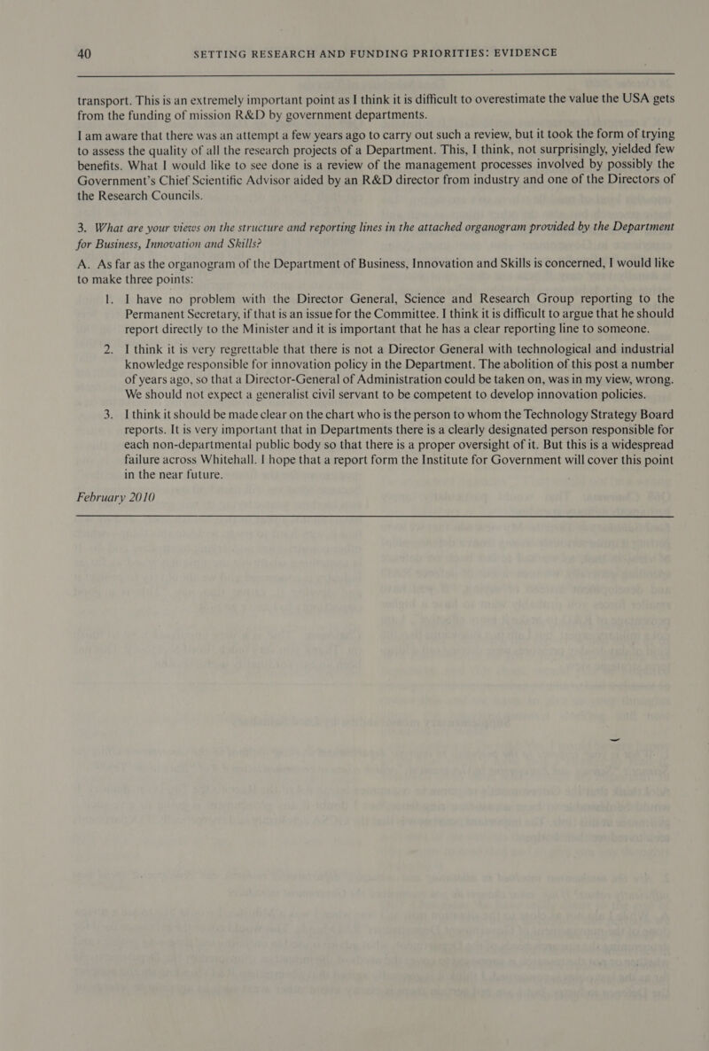 transport. This is an extremely important point as I think it is difficult to overestimate the value the USA gets from the funding of mission R&amp;D by government departments. I am aware that there was an attempt a few years ago to carry out such a review, but it took the form of trying to assess the quality of all the research projects of a Department. This, I think, not surprisingly, yielded few benefits. What I would like to see done is a review of the management processes involved by possibly the Government’s Chief Scientific Advisor aided by an R&amp;D director from industry and one of the Directors of the Research Councils. 3. What are your views on the structure and reporting lines in the attached organogram provided by the Department for Business, Innovation and Skills? A. As far as the organogram of the Department of Business, Innovation and Skills is concerned, I would like to make three points: 1. I have no problem with the Director General, Science and Research Group reporting to the Permanent Secretary, if that is an issue for the Committee. I think it is difficult to argue that he should report directly to the Minister and it is important that he has a clear reporting line to someone. 2. I think it is very regrettable that there is not a Director General with technological and industrial knowledge responsible for innovation policy in the Department. The abolition of this post a number of years ago, so that a Director-General of Administration could be taken on, was in my view, wrong. We should not expect a generalist civil servant to be competent to develop innovation policies. 3. I think it should be made clear on the chart who is the person to whom the Technology Strategy Board reports. It is very important that in Departments there is a clearly designated person responsible for each non-departmental public body so that there is a proper oversight of it. But this is a widespread failure across Whitehall. | hope that a report form the Institute for Government will cover this point in the near future. February 2010