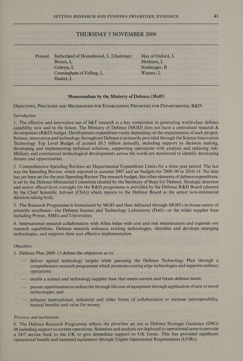 THURSDAY 5 NOVEMBER 2009 Present Sutherland of Houndwood, L (Chairman) May of Oxford, L Broers, L Methuen, L Colwyn, L Neuberger, B Cunningham of Felling, L Warner, L Haskel, L Memorandum by the Ministry of Defence (MoD) OBJECTIVES, PROCESSES AND MECHANISMS FOR ESTABLISHING PRIORITIES FOR DEPARTMENTAL R&amp;D. Introduction 1. The effective and innovative use of S&amp;T research is a key component in generating world-class defence capability now and in the future. The Ministry of Defence (MOD) does not have a centralised research &amp; development (R&amp;D) budget. Development expenditure varies depending on the requirements of each project. Science, innovation and technology throughout Defence is primarily provided through the Science Innovation Technology Top Level Budget of around £0.5 billion annually, including support to decision making, developing and implementing technical solutions, supporting operations with analysis and reducing risk. Military and commercial technological developments across the world are monitored to identify developing threats and opportunities. 2. Comprehensive Spending Reviews set Departmental Expenditure Limits for a three year period. The last was the Spending Review, which reported in autumn 2007 and set budgets for 2008-09 to 2010-11. No date has yet been set for the next Spending Review The research budget, like other elements of defence expenditure, is set by the Defence Ministerial Committee chaired by the Secretary of State for Defence. Strategic direction and senior official level oversight for the R&amp;D programme is provided by the Defence R&amp;D Board (chaired by the Chief Scientific Adviser (CSA)) which reports to the Defence Board as the senior non-ministerial decision-taking body. 3. The Research Programme is formulated by MOD and then delivered through MOD’s in-house centre of scientific excellence—the Defence Science and Technology Laboratory (Dstl)—or the wider supplier base including Primes, SMEs and Universities. 4. International research collaboration with Allies helps with cost and risk minimisation and expands our research capabilities. Defence research enhances existing technologies, identifies and develops emerging technologies, and supports their cost effective implementation. Objectives 5. Defence Plan 2009-13 defines the objectives as to: — deliver agreed technology targets while pursuing the Defence Technology Plan through a comprehensive research programme which promotes cutting edge technologies and supports military operations; — enable a science and technology supplier base that meets current and future defence needs; — _ pursue opportunities to reduce the through life cost of equipment through application of new or novel technologies; and — enhance international, industrial and other forms of collaboration to increase interoperability, mutual benefits and value for money. Processes and mechanisms 6. The Defence Research Programme reflects the priorities set out in Defence Strategic Guidance (DSG) 08 including support to current operations. Scientists and analysts are deployed to operational areas to provide a 24/7 service back to the UK to give immediate support to UK forces. This has provided significant operational benefit and hastened equipment through Urgent Operational Requirements (UORs).