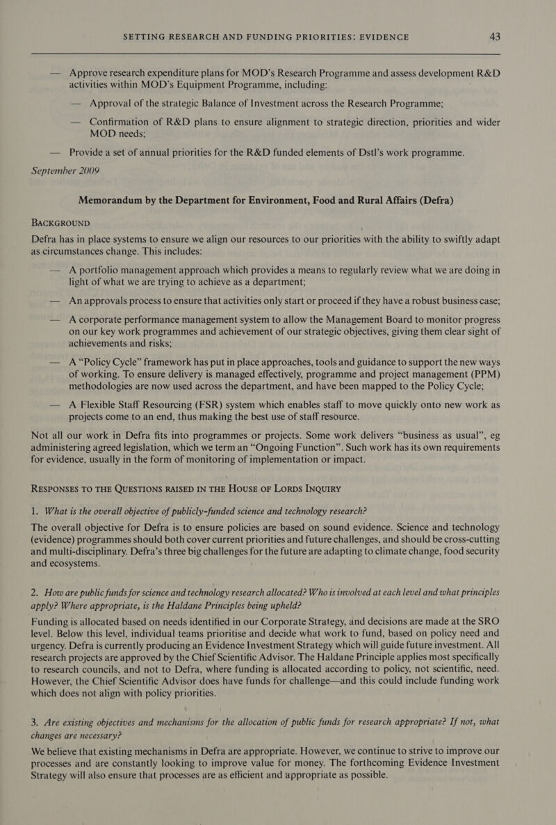 — Approve research expenditure plans for MOD’s Research Programme and assess ecymonment R&amp;D activities within MOD’s Equipment Programme, including: — Approval of the strategic Balance of Investment across the Research Programme; — Confirmation of R&amp;D plans to ensure alignment to strategic direction, priorities and wider MOD needs; — Provide a set of annual priorities for the R&amp;D funded elements of Dstl’s work programme. September 2009 Memorandum by the Department for Environment, Food and Rural Affairs (Defra) BACKGROUND Defra has in place systems to ensure we align our resources to our priorities with the ability to swiftly adapt as circumstances change. This includes: — A portfolio management approach which provides a means to regularly review what we are doing in light of what we are trying to achieve as a department; — Anapprovals process to ensure that activities only start or proceed if they have a robust business case; — Acorporate performance management system to allow the Management Board to monitor progress on our key work programmes and achievement of our strategic objectives, giving them clear sight of achievements and risks; — A “Policy Cycle” framework has put in place approaches, tools and guidance to support the new ways of working. To ensure delivery is managed effectively, programme and project management (PPM) methodologies are now used across the department, and have been mapped to the Policy Cycle; — A Flexible Staff Resourcing (FSR) system which enables staff to move quickly onto new work as projects come to an end, thus making the best use of staff resource. Not all our work in Defra fits into programmes or projects. Some work delivers “business as usual”, eg administering agreed legislation, which we term an “Ongoing Function”. Such work has its own requirements for evidence, usually in the form of monitoring of implementation or impact. RESPONSES TO THE QUESTIONS RAISED IN THE HOUSE OF LORDS INQUIRY 1. What is the overall objective of publicly-funded science and technology research? The overall objective for Defra is to ensure policies are based on sound evidence. Science and technology (evidence) programmes should both cover current priorities and future challenges, and should be cross-cutting and multi-disciplinary. Defra’s three big challenges for the future are adapting to climate change, food security and ecosystems. 2. How are public funds for science and technology research allocated? Who is involved at each level and what principles apply? Where appropriate, is the Haldane Principles being upheld? Funding is allocated based on needs identified in our Corporate Strategy, and decisions are made at the SRO level. Below this level, individual teams prioritise and decide what work to fund, based on policy need and urgency. Defra is currently producing an Evidence Investment Strategy which will guide future investment. All research projects are approved by the Chief Scientific Advisor. The Haldane Principle applies most specifically to research councils, and not to Defra, where funding is allocated according to policy, not scientific, need. However, the Chief Scientific Advisor does have funds for challenge—and this could include funding work which does not align with policy priorities. 3. Are existing objectives and mechanisms for the allocation of public funds for research appropriate? If not, what changes are necessary? We believe that existing mechanisms in Defra are appropriate. However, we continue to strive to improve our processes and are constantly looking to improve value for money. The forthcoming Evidence Investment Strategy will also ensure that processes are as efficient and appropriate as possible.