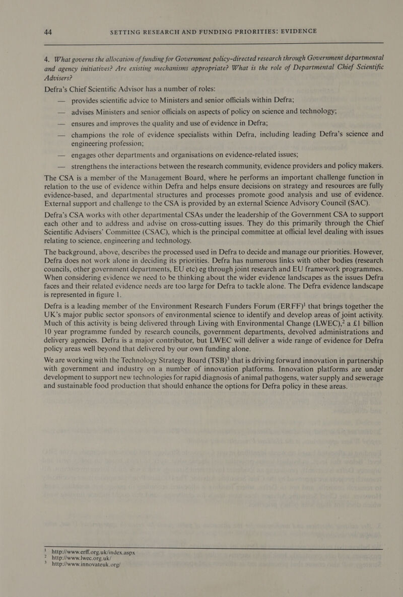 a ee a epee 4. What governs the allocation of funding for Government policy-directed research through Government departmental and agency initiatives? Are existing mechanisms appropriate? What is the role of Departmental Chief Scientific Advisers? Defra’s Chief Scientific Advisor has a number of roles: — provides scientific advice to Ministers and senior officials within Defra; — advises Ministers and senior officials on aspects of policy on science and technology; — ensures and improves the quality and use of evidence in Defra; — champions the role of evidence specialists within Defra, including leading Defra’s science and engineering profession; — engages other departments and organisations on evidence-related issues; — strengthens the interactions between the research community, evidence providers and policy makers. The CSA is a member of the Management Board, where he performs an important challenge function in relation to the use of evidence within Defra and helps ensure decisions on strategy and resources are fully evidence-based, and departmental structures and processes promote good analysis and use of evidence. External support and challenge to the CSA is provided by an external Science Advisory Council (SAC). Defra’s CSA works with other departmental CSAs under the leadership of the Government CSA to support each other and to address and advise on cross-cutting issues. They do this primarily through the Chief Scientific Advisers’ Committee (CSAC), which is the principal committee at official level dealing with issues relating to science, engineering and technology. The background, above, describes the processed used in Defra to decide and manage our priorities. However, Defra does not work alone in deciding its priorities. Defra has numerous links with other bodies (research councils, other government departments, EU etc) eg through joint research and EU framework programmes. When considering evidence we need to be thinking about the wider evidence landscapes as the issues Defra faces and their related evidence needs are too large for Defra to tackle alone. The Defra evidence landscape is represented in figure |. Defra is a leading member of the Environment Research Funders Forum (ERFF)! that brings together the UK’s major public sector sponsors of environmental science to identify and develop areas of joint activity. Much of this activity is being delivered through Living with Environmental Change (LWEC),” a £1 billion 10 year programme funded by research councils, government departments, devolved administrations and delivery agencies. Defra is a major contributor, but LWEC will deliver a wide range of evidence for Defra policy areas well beyond that delivered by our own funding alone. We are working with the Technology Strategy Board (TSB); that is driving forward innovation in partnership with government and industry on a number of innovation platforms. Innovation platforms are under development to support new technologies for rapid diagnosis of animal pathogens, water supply and sewerage and sustainable food production that should enhance the options for Defra policy in these areas. http://www.erff.org.uk/index.aspx http://www.lwec.org.uk/ i 2 &gt; http://www.innovateuk.org/