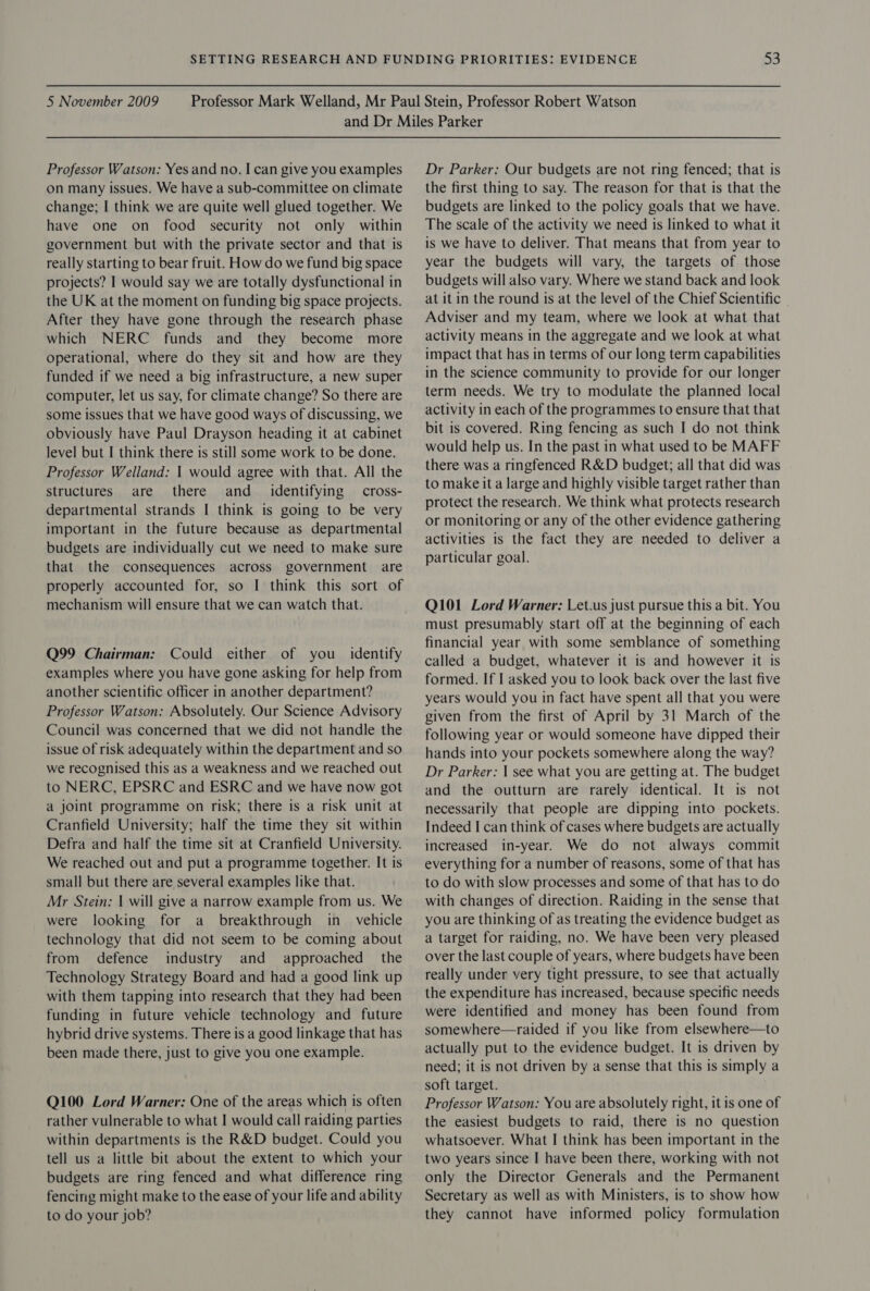 Professor Watson: Yes and no. I can give you examples on many issues. We have a sub-committee on climate change; I think we are quite well glued together. We have one on food security not only within government but with the private sector and that is really starting to bear fruit. How do we fund big space projects? I would say we are totally dysfunctional in the UK at the moment on funding big space projects. After they have gone through the research phase which NERC funds and they become more operational, where do they sit and how are they funded if we need a big infrastructure, a new super computer, let us say, for climate change? So there are some issues that we have good ways of discussing, we obviously have Paul Drayson heading it at cabinet level but I think there is still some work to be done. Professor Welland: | would agree with that. All the structures are there and _ identifying cross- departmental strands I think is going to be very important in the future because as departmental budgets are individually cut we need to make sure that the consequences across government are properly accounted for, so I think this sort of mechanism will ensure that we can watch that. Q99 Chairman: Could either of you identify examples where you have gone asking for help from another scientific officer in another department? Professor Watson: Absolutely. Our Science Advisory Council was concerned that we did not handle the issue Of risk adequately within the department and so we recognised this as a weakness and we reached out to NERC, EPSRC and ESRC and we have now got a joint programme on risk; there is a risk unit at Cranfield University; half the time they sit within Defra and half the time sit at Cranfield University. We reached out and put a programme together. It is small but there are several examples like that. Mr Stein: | will give a narrow example from us. We were looking for a breakthrough in_ vehicle technology that did not seem to be coming about from defence industry and approached the Technology Strategy Board and had a good link up with them tapping into research that they had been funding in future vehicle technology and future hybrid drive systems. There is a good linkage that has been made there, just to give you one example. Q100 Lord Warner: One of the areas which is often rather vulnerable to what I would call raiding parties within departments is the R&amp;D budget. Could you tell us a little bit about the extent to which your budgets are ring fenced and what difference ring fencing might make to the ease of your life and ability to do your job? Dr Parker: Our budgets are not ring fenced; that is the first thing to say. The reason for that is that the budgets are linked to the policy goals that we have. The scale of the activity we need is linked to what it is we have to deliver. That means that from year to year the budgets will vary, the targets of those budgets will also vary. Where we stand back and look at it in the round is at the level of the Chief Scientific Adviser and my team, where we look at what that activity means in the aggregate and we look at what impact that has in terms of our long term capabilities in the science community to provide for our longer term needs. We try to modulate the planned local activity in each of the programmes to ensure that that bit is covered. Ring fencing as such I do not think would help us. In the past in what used to bb MAFF there was a ringfenced R&amp;D budget; all that did was to make it a large and highly visible target rather than protect the research. We think what protects research or monitoring or any of the other evidence gathering activities is the fact they are needed to deliver a particular goal. Q101 Lord Warner: Let.us just pursue this a bit. You must presumably start off at the beginning of each financial year with some semblance of something called a budget, whatever it is and however it is formed. If I asked you to look back over the last five years would you in fact have spent all that you were given from the first of April by 31 March of the following year or would someone have dipped their hands into your pockets somewhere along the way? Dr Parker: | see what you are getting at. The budget and the outturn are rarely identical. It is not necessarily that people are dipping into. pockets. Indeed I can think of cases where budgets are actually increased in-year. We do not always commit everything for a number of reasons, some of that has to do with slow processes and some of that has to do with changes of direction. Raiding in the sense that you are thinking of as treating the evidence budget as a target for raiding, no. We have been very pleased over the last couple of years, where budgets have been really under very tight pressure, to see that actually the expenditure has increased, because specific needs were identified and money has been found from somewhere—raided if you like from elsewhere—to actually put to the evidence budget. It is driven by need; it is not driven by a sense that this is simply a soft target. Professor Watson: You are absolutely right, it is one of the easiest budgets to raid, there is no question whatsoever. What I think has been important in the two years since I have been there, working with not only the Director Generals and the Permanent Secretary as well as with Ministers, is to show how they cannot have informed policy formulation