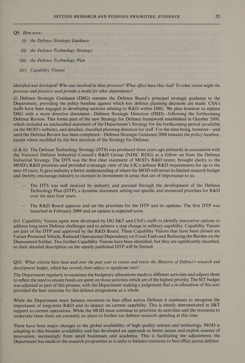 Q9. How were: (i) the Defence Strategic Guidance (ii) the Defence Technology Strategy (iii) the Defence Technology Plan (iv) Capability Visions identified and developed? Who was involved in those processes? What effect have they had? To what extent might the processes and practices used provide a model for other departments? (i) Defence Strategic Guidance (DSG) remains the Defence Board’s principal strategic guidance to the Department, providing the policy baseline against which key defence planning decisions are made. CSA’s staffs have been engaged in developing sections relating to R&amp;D within DSG. We plan however to replace DSG with a more directive document—Defence Strategic Direction (DSD)—following the forthcoming Defence Review. This forms part of the new Strategy for Defence framework established in October 2009, which included an unclassified statement of the Department’s Strategy for the forthcoming period (available on the MOD’s website), and detailed, classified planning direction for staff. For the time being, however—and until the Defence Review has been completed—Defence Strategic Guidance 2008 remains the policy baseline, except where modified by the first iteration of the Strategy for Defence. (ii &amp; i11) The Defence Technology Strategy (DTS) was produced three years ago primarily in association with the National Defence Industrial Council’s R&amp;D Group (NDIC RDG) as a follow on from the Defence Industrial Strategy. The DTS was the first clear statement of MOD’s R&amp;D intent, brought clarity to the MOD’s R&amp;D priorities and provided a strategic view of the UK’s defence R&amp;D requirements for up to the next 10 years. It gave industry a better understanding of where the MOD will invest its limited research budget and thereby encourage industry to increase its investment in areas that are of importance to us. — The DTS was well received by industry and pursued through the development of the Defence Technology Plan (DTP), a dynamic document setting out specific and resourced priorities for R&amp;D over the next four years. — The R&amp;D Board approve and set the priorities for the DTP and its updates. The first DTP was launched in February 2009 and an update is expected soon. (iv) Capability Visions again were developed by DG S&amp;T and CSA’s staffs to identify innovative options to address long-term Defence challenges and to achieve a step change in military capability. Capability Visions are part of the DTP and approved by the R&amp;D Board. Three Capability Visions that have been chosen are Future Protected Vehicle, Reduced Operational Dependency on Fossil Fuels and Reducing the Burden on the Dismounted Soldier. Two further Capability Visions have been identified, but they are significantly classified, so their detailed description on the openly published DTP will be limited. Q10. What criteria have been used over the past year to review and revise the Ministry of Defence’s research and development budget, which has recently been subject to significant cuts? The Department regularly re-examines the budgetary allocations made to different activities and adjusts them to reflect the need to ensure funds are spent on those activities which are of the highest priority. The SIT budget was adjusted as part of this process, with the Department making a judgement that a re-allocation of this sort provided the best outcome for the defence programme as a whole. While the Department must balance resources to best effect across Defence it continues to recognise the importance of long-term R&amp;D and its impact on current capability. This is clearly demonstrated in S&amp;T support to current operations. While the MOD must continue to prioritise its activities and the resources to undertake them there are currently no plans to further cut defence research spending at this time. There have been major changes to the global availability of high quality science and technology. MOD is adapting to this broader availability and has developed an approach to better access and exploit sources of innovation, increasingly from small businesses and academia. This is facilitating the adjustments the Department has made to the research programme as it seeks io balance resources to best effect across defence.