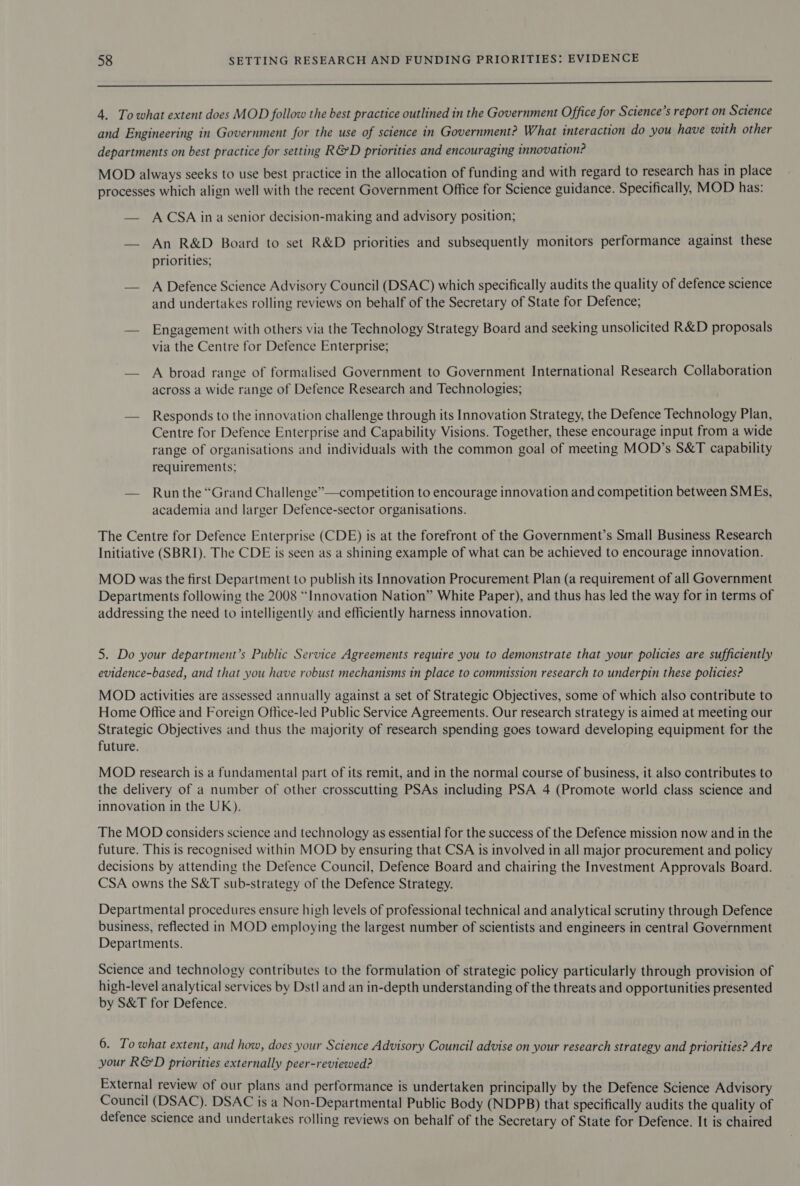 De eC Ee a Sr 4. Towhat extent does MOD follow the best practice outlined in the Government Office for Science’s report on Science and Engineering in Government for the use of science in Government? What interaction do you have with other departments on best practice for setting R&amp;D priorities and encouraging innovation? MOD always seeks to use best practice in the allocation of funding and with regard to research has in place processes which align well with the recent Government Office for Science guidance. Specifically, MOD has: — ACSA ina senior decision-making and advisory position; — An R&amp;D Board to set R&amp;D priorities and subsequently monitors performance against these priorities; — A Defence Science Advisory Council (DSAC) which specifically audits the quality of defence science and undertakes rolling reviews on behalf of the Secretary of State for Defence; — Engagement with others via the Technology Strategy Board and seeking unsolicited R&amp;D proposals via the Centre for Defence Enterprise; — A broad range of formalised Government to Government International Research Collaboration across a wide range of Defence Research and Technologies; — Responds to the innovation challenge through its Innovation Strategy, the Defence Technology Plan, Centre for Defence Enterprise and Capability Visions. Together, these encourage input from a wide range of organisations and individuals with the common goal of meeting MOD’s S&amp;T capability requirements; — Run the “Grand Challenge”—competition to encourage innovation and competition between SMEs, academia and larger Defence-sector organisations. The Centre for Defence Enterprise (CDE) is at the forefront of the Government’s Small Business Research Initiative (SBRI). The CDE is seen as a shining example of what can be achieved to encourage innovation. MOD was the first Department to publish its Innovation Procurement Plan (a requirement of all Government Departments following the 2008 “Innovation Nation” White Paper), and thus has led the way for in terms of addressing the need to intelligently and efficiently harness innovation. 5. Do your department’s Public Service Agreements require you to demonstrate that your policies are sufficiently evidence-based, and that you have robust mechanisms in place to commission research to underpin these policies? MOD activities are assessed annually against a set of Strategic Objectives, some of which also contribute to Home Office and Foreign Office-led Public Service Agreements. Our research strategy is aimed at meeting our Strategic Objectives and thus the majority of research spending goes toward developing equipment for the future. MOD research is a fundamental part of its remit, and in the normal course of business, it also contributes to the delivery of a number of other crosscutting PSAs including PSA 4 (Promote world class science and innovation in the UK). The MOD considers science and technology as essential for the success of the Defence mission now and in the future. This is recognised within MOD by ensuring that CSA is involved in all major procurement and policy decisions by attending the Defence Council, Defence Board and chairing the Investment Approvals Board. CSA owns the S&amp;T sub-strategy of the Defence Strategy. Departmental procedures ensure high levels of professional technical and analytical scrutiny through Defence business, reflected in MOD employing the largest number of scientists and engineers in central Government Departments. Science and technology contributes to the formulation of strategic policy particularly through provision of high-level analytical services by Dst! and an in-depth understanding of the threats and opportunities presented by S&amp;T for Defence. 6. To what extent, and how, does your Science Advisory Council advise on your research strategy and priorities? Are your R&amp;D priorities externally peer-reviewed? External review of our plans and performance is undertaken principally by the Defence Science Advisory Council (DSAC). DSAC is a Non-Departmental Public Body (NDPB) that specifically audits the quality of defence science and undertakes rolling reviews on behalf of the Secretary of State for Defence. It is chaired