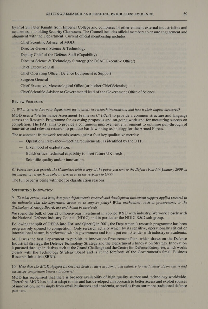  by Prof Sir Peter Knight from Imperial College and comprises 14 other eminent external industrialists and academics, all holding Security Clearances. The Council includes official members to ensure engagement and alignment with the Department. Current official membership includes: Chief Scientific Adviser of MOD Director General Science &amp; Technology Deputy Chief of the Defence Staff (Capability) Director Science &amp; Technology Strategy (the DSAC Executive Officer) Chief Executive Dstl Chief Operating Officer, Defence Equipment &amp; Support Surgeon General Chief Executive, Meteorological Office (or his/her Chief Scientist) Chief Scientific Adviser to Government/Head of the Government Office of Science REVIEW PROCESSES 7. What criteria does your department use to assess its research investments; and how is their impact measured? MOD uses a “Performance Assessment Framework” (PAF) to provide a common structure and language across the Research Programme for assessing proposals and on-going work and for measuring success on completion. The PAF aims to provide a continuous improvement environment to optimise pull-through of innovative and relevant research to produce battle-winning technology for the Armed Forces. The assessment framework records scores against four key qualitative metrics: — Operational relevance—meeting requirements, as identified by the DTP. — Likelihood of exploitation. — Builds critical technical capability to meet future UK needs. — Scientific quality and/or innovation. 8. Please can you provide the Committee with a copy of the paper you sent to the Defence board in fanuary 2009 on the impact of research on policy, referred to in the response to Q79? The full paper is being withheld for classification reasons. SUPPORTING INNOVATION 9. To what extent, and how, does your department’s research and development investment support applied research in the industries that the department draws on to support policy? What mechanisms, such as procurement, or the Technology Strategy Board, are and should be involved? We spend the bulk of our £2 billion-a-year investment in applied R&amp;D with industry. We work closely with the National Defence Industry Council (NDIC) and in particular the NDIC R&amp;D sub-group. Following the split of DERA into Dstl and QinetiQ in 2001, the Department’s research programme has been progressively opened to competition. Only research activity which by its sensitive, operationally critical or international nature, is performed within government and is not put out to tender with industry or academia. MOD was the first Department to publish its Innovation Procurement Plan, which draws on the Defence Industrial Strategy, the Defence Technology Strategy and the Department’s Innovation Strategy. Innovation is pursued through initiatives such as the Grand Challenge and the Centre for Defence Enterprise, which works closely with the Technology Strategy Board and is at the forefront of the Government’s Small Business Research Initiative (SBRI). 10. How does the MOD signpost its research needs to alert academia and industry to new funding opportunities and encourage competition between proposers? MOD has recognised that there is broader availability of high quality science and technology worldwide. Therefore, MOD has had to adapt to this and has developed an approach to better access and exploit sources of innovation, increasingly from small businesses and academia, as well as from our more traditional defence partners.