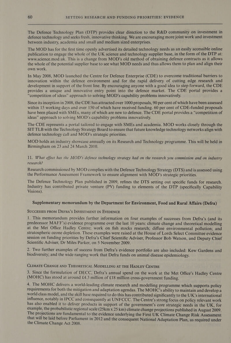  The Defence Technology Plan (DTP) provides clear direction to the R&amp;D community on investment in defence technology and seeks fresh, innovative thinking. We are encouraging more joint work and investment between industry, academia and small and medium sized enterprises. The MOD has for the first time openly advertised its detailed technology needs as an easily accessible online publication to engage the whole of the UK science and technology supplier base, in the form of the DTP at: www.science.mod.uk. This is a change from MOD’s old method of obtaining defence contracts as it allows the whole of the potential supplier base to see what MOD needs and thus allows them to plan and align their own work. In May 2008, MOD launched the Centre for Defence Enterprise (CDE) to overcome traditional barriers to innovation within the defence environment and for the rapid delivery of cutting edge research and development in support of the front line. By encouraging anyone with a good idea to step forward, the CDE provides a unique and innovative entry point into the defence market. The CDE portal provides a “competition of ideas” approach to solving MOD’s capability problems innovatively. Since its inception in 2008, the CDE has attracted over 1000 proposals, 90 per cent of which have been assessed within 15 working days and over 150 of which have received funding. 60 per cent of CDE-funded proposals have been placed with SMEs, many of which are new to defence. The CDE portal provides a “competition of ideas” approach to solving MOD’s capability problems innovatively. The CDE represents a portal tailored to engage with SMEs and academia. MOD works closely through the SIT TLB with the Technology Strategy Board to ensure that future knowledge technology networks align with defence technology call and MOD’s strategic priorities. MOD holds an industry showcase annually on its Research and Technology programme. This will be held in Birmingham on 23 and 24 March 2010. 1l. What effect has the MOD’s defence technology strategy had on the research you commission and on industry research? Research commissioned by MOD complies with the Defence Technology Strategy (DTS) and is assessed using the Performance Assessment Framework to ensure alignment with MOD’s strategic priorities. The Defence Technology Plan published in 2009, refines the DTS setting out specific funds for research. Industry has contributed private venture (PV) funding to elements of the DTP (specifically Capability Visions). Supplementary memorandum by the Department for Environment, Food and Rural Affairs (Defra) SUCCESSES FROM DEFRA’S INVESTMENT IN EVIDENCE 1. This memorandum provides further information on four examples of successes from Defra’s (and its predecessor MAFF’s) evidence programme over the last 10 years: climate change and theoretical modelling at the Met Office Hadley Centre; work on fish stocks research; diffuse environmental pollution; and stratospheric ozone depletion. These examples were raised at the House of Lords Select Committee evidence session on funding priorities by Defra’s Chief Scientific Adviser, Professor Bob Watson, and Deputy Chief Scientific Adviser, Dr Miles Parker, on 5 November 2009. 2. Two further examples of success from Defra’s evidence portfolio are also included: Kew Gardens and biodiversity; and the wide ranging work that Defra funds on animal disease epidemiology. CLIMATE CHANGE AND THEORETICAL MODELLING AT THE HADLEY CENTRE 3. Since the formulation of DECC, Defra’s annual spend on the work at the Met Office’s Hadley Centre (MOHC) has stood at around £4.3 million of £18 million cross-government funding. 4. The MOHC delivers a world-leading climate research and modelling programme which supports policy requirements for both the mitigation and adaptation agendas. The MOHC’s ability to maintain and develop a world class model, and the skill base required to do this has contributed significantly to the UK’s international influence, notably in IPCC and consequently at UNFCCC. The Centre’s strong focus on policy relevant work has also enabled it to deliver products in support of the government’s core strategic needs in the UK, for example, the probabilistic regional scale (25km x 25 km) climate change projections published in August 2009. The projections are fundamental to the evidence underlying the First UK Climate Change Risk Assessment that will be laid before Parliament in 2012 and the consequent National Adaptation Plan, as required under the Climate Change Act 2008.