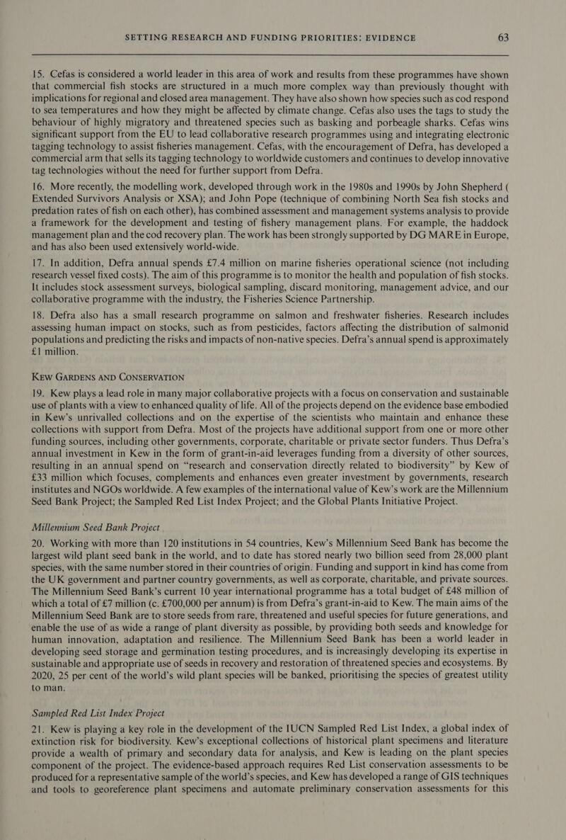 15. Cefas is considered a world leader in this area of work and results from these programmes have shown that commercial fish stocks are structured in a much more complex way than previously thought with implications for regional and closed area management. They have also shown how species such as cod respond to sea temperatures and how they might be affected by climate change. Cefas also uses the tags to study the behaviour of highly migratory and threatened species such as basking and porbeagle sharks. Cefas wins significant support from the EU to lead collaborative research programmes using and integrating electronic tagging technology to assist fisheries management. Cefas, with the encouragement of Defra, has developed a commercial arm that sells its tagging technology to worldwide customers and continues to develop innovative tag technologies without the need for further support from Defra. 16. More recently, the modelling work, developed through work in the 1980s and 1990s by John Shepherd ( Extended Survivors Analysis or XSA); and John Pope (technique of combining North Sea fish stocks and predation rates of fish on each other), has combined assessment and management systems analysis to provide a framework for the development and testing of fishery management plans. For example, the haddock management plan and the cod recovery plan. The work has been strongly supported by DG MARE in Europe, and has also been used extensively world-wide. 17. In addition, Defra annual spends £7.4 million on marine fisheries operational science (not including research vessel fixed costs). The aim of this programme 1s to monitor the health and population of fish stocks. It includes stock assessment surveys, biological sampling, discard monitoring, management advice, and our collaborative programme with the industry, the Fisheries Science Partnership. 18. Defra also has a small research programme on salmon and freshwater fisheries. Research includes assessing human impact on stocks, such as from pesticides, factors affecting the distribution of salmonid populations and predicting the risks and impacts of non-native species. Defra’s annual spend is approximately £1 million. KEw GARDENS AND CONSERVATION 19. Kew plays a lead role in many major collaborative projects with a focus on conservation and sustainable use of plants with a view to enhanced quality of life. All of the projects depend on the evidence base embodied in Kew’s unrivalled collections and on the expertise of the scientists who maintain and enhance these collections with support from Defra. Most of the projects have additional support from one or more other funding sources, including other governments, corporate, charitable or private sector funders. Thus Defra’s annual investment in Kew in the form of grant-in-aid leverages funding from a diversity of other sources, resulting in an annual spend on “research and conservation directly related to biodiversity” by Kew of £33 million which focuses, complements and enhances even greater investment by governments, research institutes and NGOs worldwide. A few examples of the international value of Kew’s work are the Millennium Seed Bank Project; the Sampled Red List Index Project; and the Global Plants Initiative Project. Millennium Seed Bank Project 20. Working with more than 120 institutions in 54 countries, Kew’s Millennium Seed Bank has become the largest wild plant seed bank in the world, and to date has stored nearly two billion seed from 28,000 plant species, with the same number stored in their countries of origin. Funding and support in kind has come from the UK government and partner country governments, as well as corporate, charitable, and private sources. The Millennium Seed Bank’s current 10 year international programme has a total budget of £48 million of which a total of £7 million (c. £700,000 per annum) is from Defra’s grant-in-aid to Kew. The main aims of the Millennium Seed Bank are to store seeds from rare, threatened and useful species for future generations, and enable the use of as wide a range of plant diversity as possible, by providing both seeds and knowledge for human innovation, adaptation and resilience. The Millennium Seed Bank has been a world leader in developing seed storage and germination testing procedures, and is increasingly developing its expertise in sustainable and appropriate use of seeds in recovery and restoration of threatened species and ecosystems. By 2020, 25 per cent of the world’s wild plant species will be banked, prioritising the species of greatest utility to man. Sampled Red List Index Project 21. Kew is playing a key role in the development of the IUCN Sampled Red List Index, a global index of extinction risk for biodiversity. Kew’s exceptional collections of historical plant specimens and literature provide a wealth of primary and secondary data for analysis, and Kew is leading on the plant species component of the project. The evidence-based approach requires Red List conservation assessments to be produced for a representative sample of the world’s species, and Kew has developed a range of GIS techniques and tools to georeference plant specimens and automate preliminary conservation assessments for this