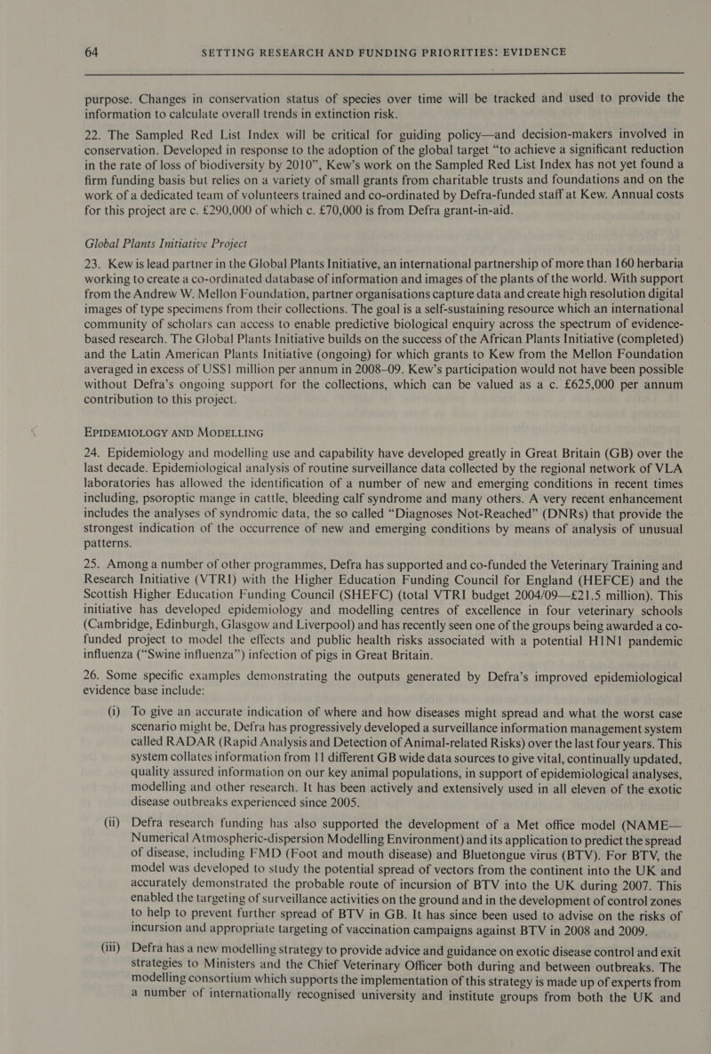  purpose. Changes in conservation status of species over time will be tracked and used to provide the information to calculate overall trends in extinction risk. 22. The Sampled Red List Index will be critical for guiding policy—and decision-makers involved in conservation. Developed in response to the adoption of the global target “to achieve a significant reduction in the rate of loss of biodiversity by 2010”, Kew’s work on the Sampled Red List Index has not yet found a firm funding basis but relies on a variety of small grants from charitable trusts and foundations and on the work of a dedicated team of volunteers trained and co-ordinated by Defra-funded staff at Kew. Annual costs for this project are c. £290,000 of which c. £70,000 is from Defra grant-in-aid. Global Plants Initiative Project 23. Kewis lead partner in the Global Plants Initiative, an international partnership of more than 160 herbaria working to create a co-ordinated database of information and images of the plants of the world. With support from the Andrew W. Mellon Foundation, partner organisations capture data and create high resolution digital images of type specimens from their collections. The goal is a self-sustaining resource which an international community of scholars can access to enable predictive biological enquiry across the spectrum of evidence- based research. The Global Plants Initiative builds on the success of the African Plants Initiative (completed) and the Latin American Plants Initiative (ongoing) for which grants to Kew from the Mellon Foundation averaged in excess of US$1I million per annum in 2008-09. Kew’s participation would not have been possible without Defra’s ongoing support for the collections, which can be valued as a c. £625,000 per annum contribution to this project. EPIDEMIOLOGY AND MODELLING 24. Epidemiology and modelling use and capability have developed greatly in Great Britain (GB) over the last decade. Epidemiological analysis of routine surveillance data collected by the regional network of VLA laboratories has allowed the identification of a number of new and emerging conditions in recent times including, psoroptic mange in cattle, bleeding calf syndrome and many others. A very recent enhancement includes the analyses of syndromic data, the so called “Diagnoses Not-Reached” (DNRs) that provide the strongest indication of the occurrence of new and emerging conditions by means of analysis of unusual patterns. 25. Among a number of other programmes, Defra has supported and co-funded the Veterinary Training and Research Initiative (VTRI) with the Higher Education Funding Council for England (HEFCE) and the Scottish Higher Education Funding Council (SHEFC) (total VTRI budget 2004/09—£21.5 million). This initiative has developed epidemiology and modelling centres of excellence in four veterinary schools (Cambridge, Edinburgh, Glasgow and Liverpool) and has recently seen one of the groups being awarded a co- funded project to model the effects and public health risks associated with a potential HIN1 pandemic influenza (“Swine influenza”) infection of pigs in Great Britain. 26. Some specific examples demonstrating the outputs generated by Defra’s improved epidemiological evidence base include: (i) To give an accurate indication of where and how diseases might spread and what the worst case scenario might be, Defra has progressively developed a surveillance information management system called RADAR (Rapid Analysis and Detection of Animal-related Risks) over the last four years. This system collates information from 11 different GB wide data sources to give vital, continually updated, quality assured information on our key animal populations, in support of epidemiological analyses, modelling and other research. It has been actively and extensively used in all eleven of the exotic disease outbreaks experienced since 2005. (i) Defra research funding has also supported the development of a Met office model (NAME— Numerical Atmospheric-dispersion Modelling Environment) and its application to predict the spread of disease, including FMD (Foot and mouth disease) and Bluetongue virus (BTV). For BTV, the model was developed to study the potential spread of vectors from the continent into the UK and accurately demonstrated the probable route of incursion of BTV into the UK during 2007. This enabled the targeting of surveillance activities on the ground and in the development of control zones to help to prevent further spread of BTV in GB. It has since been used to advise on the risks of incursion and appropriate targeting of vaccination campaigns against BTV in 2008 and 2009. (ili) Defra has a new modelling strategy to provide advice and guidance on exotic disease control and exit strategies to Ministers and the Chief Veterinary Officer both during and between outbreaks. The modelling consortium which supports the implementation of this strategy is made up of experts from a number of internationally recognised university and institute groups from both the UK and