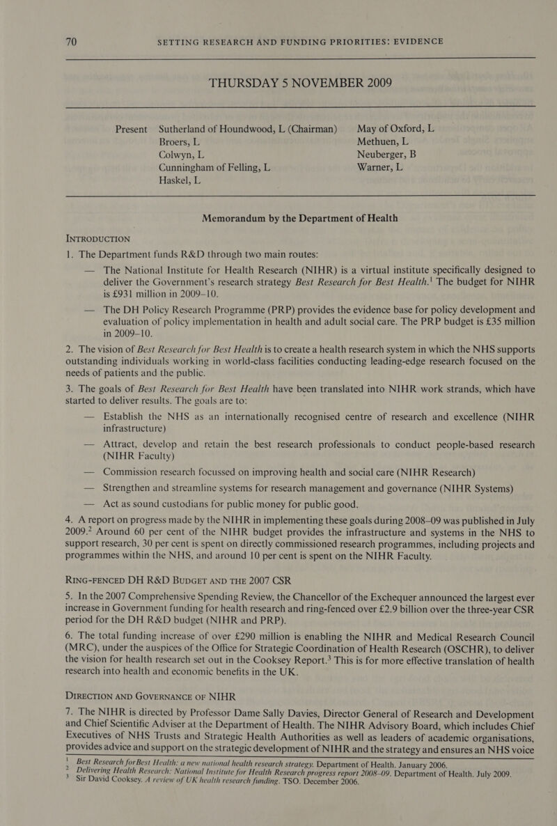  THURSDAY 5 NOVEMBER 2009  Present Sutherland of Houndwood, L (Chairman) May of Oxford, L Broers, L Methuen, L Colwyn, L Neuberger, B Cunningham of Felling, L Warner, L Haskel, L Memorandum by the Department of Health INTRODUCTION 1. The Department funds R&amp;D through two main routes: — The National Institute for Health Research (NIHR) is a virtual institute specifically designed to deliver the Government’s research strategy Best Research for Best Health.' The budget for NIHR is £931 million in 2009-10. — The DH Policy Research Programme (PRP) provides the evidence base for policy development and evaluation of policy implementation in health and adult social care. The PRP budget is £35 million in 2009-10. 2. The vision of Best Research for Best Health is to create a health research system in which the NHS supports outstanding individuals working in world-class facilities conducting leading-edge research focused on the needs of patients and the public. 3. The goals of Best Research for Best Health have been translated into NIHR work strands, which have started to deliver results. The goals are to: — Establish the NHS as an internationally recognised centre of research and excellence (NIHR infrastructure) — Attract, develop and retain the best research professionals to conduct people-based research (NIHR Faculty) — Commission research focussed on improving health and social care (NIHR Research) — Strengthen and streamline systems for research management and governance (NIHR Systems) — Actas sound custodians for public money for public good. 4. A report on progress made by the NIHR in implementing these goals during 2008-09 was published in July 2009.2 Around 60 per cent of the NIHR budget provides the infrastructure and systems in the NHS to support research, 30 per cent is spent on directly commissioned research programmes, including projects and programmes within the NHS, and around 10 per cent is spent on the NIHR Faculty. RING-FENCED DH R&amp;D BUDGET AND THE 2007 CSR 5. In the 2007 Comprehensive Spending Review, the Chancellor of the Exchequer announced the largest ever increase in Government funding for health research and ring-fenced over £2.9 billion over the three-year CSR period for the DH R&amp;D budget (NIHR and PRP). 6. The total funding increase of over £290 million is enabling the NIHR and Medical Research Council (MRC), under the auspices of the Office for Strategic Coordination of Health Research (OSCHR), to deliver the vision for health research set out in the Cooksey Report.’ This is for more effective translation of health research into health and economic benefits in the UK. DIRECTION AND GOVERNANCE OF NIHR 7. The NIHR is directed by Professor Dame Sally Davies, Director General of Research and Development and Chief Scientific Adviser at the Department of Health. The NIHR Advisory Board, which includes Chief Executives of NHS Trusts and Strategic Health Authorities as well as leaders of academic organisations, provides advice and support on the strategic development of NIHR and the strategy and ensures an NHS voice aA ai Mca cls Sl 8 iia AR te eB TRE 3 &lt;i ca hai aa Se Mata ed os Soe og NES ot ph ' Best Research for Best Health: a new national health research strategy. Department of Health. January 2006. : Delivering Health Research: National Institute for Health Research progress report 2008-09. Department of Health. July 2009. * Sir David Cooksey. A review of UK health research funding. TSO. December 2006.