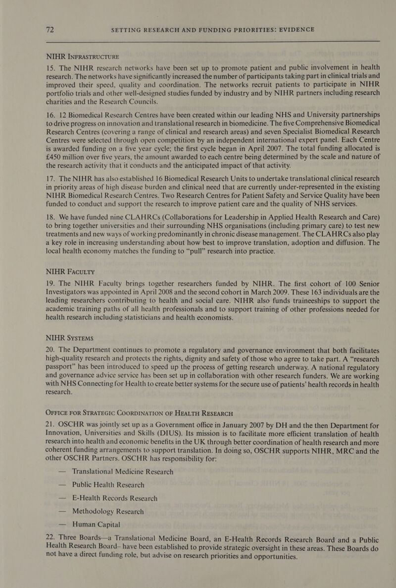  NIHR INFRASTRUCTURE 15. The NIHR research networks have been set up to promote patient and public involvement in health research. The networks have significantly increased the number of participants taking part in clinical trials and improved their speed, quality and coordination. The networks recruit patients to participate in NIHR portfolio trials and other well-designed studies funded by industry and by NIHR partners including research charities and the Research Councils. 16. 12 Biomedical Research Centres have been created within our leading NHS and University partnerships to drive progress on innovation and translational research in biomedicine. The five Comprehensive Biomedical Research Centres (covering a range of clinical and research areas) and seven Specialist Biomedical Research Centres were selected through open competition by an independent international expert panel. Each Centre is awarded funding on a five year cycle; the first cycle began in April 2007. The total funding allocated is £450 million over five years, the amount awarded to each centre being determined by the scale and nature of the research activity that it conducts and the anticipated impact of that activity. 17. The NIHR has also established 16 Biomedical Research Units to undertake translational clinical research in priority areas of high disease burden and clinical need that are currently under-represented in the existing NIHR Biomedical Research Centres. Two Research Centres for Patient Safety and Service Quality have been funded to conduct and support the research to improve patient care and the quality of NHS services. 18. We have funded nine CLAHRCs (Collaborations for Leadership in Applied Health Research and Care) to bring together universities and their surrounding NHS organisations (including primary care) to test new treatments and new ways of working predominantly in chronic disease management. The CLAHRCs also play a key role in increasing understanding about how best to improve translation, adoption and diffusion. The local health economy matches the funding to “pull” research into practice. NIHR Facutty 19. The NIHR Faculty brings together researchers funded by NIHR. The first cohort of 100 Senior Investigators was appointed in April 2008 and the second cohort in March 2009. These 163 individuals are the leading researchers contributing to health and social care. NIHR also funds traineeships to support the academic training paths of all health professionals and to support training of other professions needed for health research including statisticians and health economists. NIHR Systems 20. The Department continues to promote a regulatory and governance environment that both facilitates high-quality research and protects the rights, dignity and safety of those who agree to take part. A “research passport” has been introduced to speed up the process of getting research underway. A national regulatory and governance advice service has been set up in collaboration with other research funders. We are working with NHS Connecting for Health to create better systems for the secure use of patients’ health records in health research. OFFICE FOR STRATEGIC COORDINATION OF HEALTH RESEARCH 21. OSCHR was jointly set up as a Government office in January 2007 by DH and the then Department for Innovation, Universities and Skills (DIUS). Its mission is to facilitate more efficient translation of health research into health and economic benefits in the UK through better coordination of health research and more coherent funding arrangements to support translation. In doing so, OSCHR supports NIHR, MRC and the other OSCHR Partners. OSCHR has responsibility for: — Translational Medicine Research — Public Health Research — E-Health Records Research — Methodology Research — Human Capital 22. Three Boards—a Translational Medicine Board, an E-Health Records Research Board and a Public Health Research Board— have been established to provide strategic oversight in these areas. These Boards do not have a direct funding role, but advise on research priorities and opportunities.