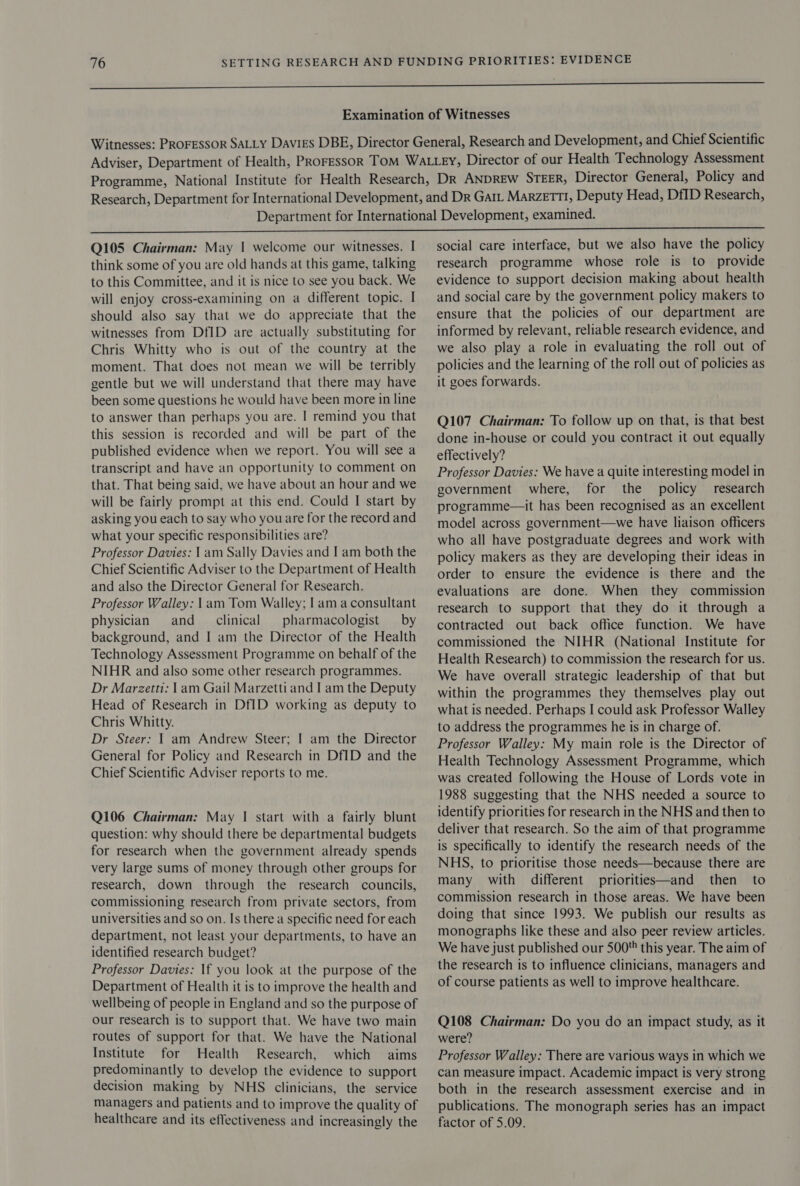 Q105 Chairman: May | welcome our witnesses. I think some of you are old hands at this game, talking to this Committee, and it is nice to see you back. We will enjoy cross-examining on a different topic. I should also say that we do appreciate that the witnesses from DfID are actually substituting for Chris Whitty who is out of the country at the moment. That does not mean we will be terribly gentle but we will understand that there may have been some questions he would have been more in line to answer than perhaps you are. | remind you that this session is recorded and will be part of the published evidence when we report. You will see a transcript and have an opportunity to comment on that. That being said, we have about an hour and we will be fairly prompt at this end. Could I start by asking you each to say who you are for the record and what your specific responsibilities are? Professor Davies: 1 am Sally Davies and I am both the Chief Scientific Adviser to the Department of Health and also the Director General for Research. Professor Walley: 1am Tom Walley; | ama consultant physician and clinical pharmacologist — by background, and I am the Director of the Health Technology Assessment Programme on behalf of the NIHR and also some other research programmes. Dr Marzetti: 1am Gail Marzetti and I am the Deputy Head of Research in DfID working as deputy to Chris Whitty. Dr Steer: 1 am Andrew Steer; | am the Director General for Policy and Research in DfID and the Chief Scientific Adviser reports to me. Q106 Chairman: May | start with a fairly blunt question: why should there be departmental budgets for research when the government already spends very large sums of money through other groups for research, down through the research councils, commissioning research from private sectors, from universities and so on. Is there a specific need for each department, not least your departments, to have an identified research budget? Professor Davies: If you look at the purpose of the Department of Health it is to improve the health and wellbeing of people in England and so the purpose of our research is to support that. We have two main routes of support for that. We have the National Institute for Health Research, which aims predominantly to develop the evidence to support decision making by NHS clinicians, the service managers and patients and to improve the quality of healthcare and its effectiveness and increasingly the social care interface, but we also have the policy research programme whose role is to provide evidence to support decision making about health and social care by the government policy makers to ensure that the policies of our department are informed by relevant, reliable research evidence, and we also play a role in evaluating the roll out of policies and the learning of the roll out of policies as it goes forwards. Q107 Chairman: To follow up on that, is that best done in-house or could you contract it out equally effectively? Professor Davies: We have a quite interesting model in government where, for the policy research programme—it has been recognised as an excellent model across government—we have liaison officers who all have postgraduate degrees and work with policy makers as they are developing their ideas in order to ensure the evidence is there and the evaluations are done. When they commission research to support that they do it through a contracted out back office function. We have commissioned the NIHR (National Institute for Health Research) to commission the research for us. We have overall strategic leadership of that but within the programmes they themselves play out what is needed. Perhaps I could ask Professor Walley to address the programmes he is in charge of. Professor Walley: My main role is the Director of Health Technology Assessment Programme, which was created following the House of Lords vote in 1988 suggesting that the NHS needed a source to identify priorities for research in the NHS and then to deliver that research. So the aim of that programme is specifically to identify the research needs of the NHS, to prioritise those needs—because there are many with different priorities—and then to commission research in those areas. We have been doing that since 1993. We publish our results as monographs like these and also peer review articles. We have just published our 500 this year. The aim of the research is to influence clinicians, managers and of course patients as well to improve healthcare. Q108 Chairman: Do you do an impact study, as it were? Professor Walley: There are various ways in which we can measure impact. Academic impact is very strong both in the research assessment exercise and in publications. The monograph series has an impact factor of 5.09.