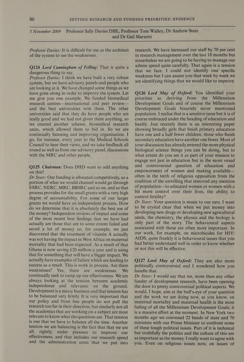   Professor Davies: It is difficult for me as the architect of the system to see the weaknesses. Q124 Lord Cunningham of Felling: That is quite a dangerous thing to say. Professor Davies: | think we have built a very robust system, but we have advisory panels and people who are looking at it. We have changed some things as we have gone along in order to improve the system. Let me give you one example. We funded biomedical research centres—international and peer review— and the best universities won them. The other universities said that they do have people who are really good and we had not given them anything, so we created another scheme, biomedical research units, which allowed them to bid in. So we are continually listening and improving organisation. I go, for instance, every year to the Medical Schools Council to hear their views, and we take feedback all round as well as from our advisory panel, discussions with the MRC and other people. Q125 Chairman: Does DfID want to add anything on this? Dr Steer: Our funding is allocated competitively, so a portion of what we would channel would go through ESRC, NERC, MRC, BBSRC and so on, and so that process provides for the small grants with a very high degree of accountability. For some of our larger grants we would have an independent process. How do we determine that it is absolutely the best use of the money? Independent reviews of impact and some of the most recent best findings that we have had actually are those that are to some extent failed and saved a lot of money so, for example, we just discovered that the treatment of vitamin A actually was not having the impact in West Africa on maternal mortality that had been expected. As a result of that Ghana is now saving £20 million a year and is using that for something that will have a bigger impact. We actually have examples of failure which are leading to success as a result. This is work in process. Are there weaknesses? Yes, there are weaknesses. We continually seek to ramp up our effectiveness. We are always looking at the tension between academic independence and relevance on the ground. Development is a messy business and that tension has to be balanced very firmly. It is very important that our policy and front line people do not pull the research too far in their direction, but similarly not all the academics that are working on a subject are most relevant to know what the questions are. That tension is one that we have to balance all the time. Another tension we are balancing is the fact that that we are all, rightly, under pressure to improve our effectiveness, and that includes our research spend and the administration costs that we put into research. We have increased our staff by 70 per cent in research management over the last 18 months but nonetheless we are going to be having to manage our admin spend quite carefully. That again is a tension that we face. I could not identify one specific weakness but I can assure you that week by week we are identifying things that we would like to improve. Q126 Lord May of Oxford: You identified your priorities as deriving from the Millennium Development Goals and of course the Millennium Development Goals bizarrely never mentioned population. I realise that is a sensitive issue but it is of course embraced under the heading of education and health. Just recently there is an interesting paper showing broadly girls that finish primary education have one and a half fewer children; those who finish secondary education have another one fewer. Most of your discussion has already entered the more physical biological science things you can be doing, but to what extent do you see it as part of your mission to engage not just in education but in the more vexed and controversial question of education and empowerment of women and making available— often in the teeth of religious opposition from the coalition of the unwilling that removed any mention of population—to educated women or women witha bit more control over their lives, the ability to control fertility? Dr Steer: Your question is music to our ears. I want to be crystal clear that when we put money into developing new drugs or developing new agricultural seeds, the chemistry, the physics and the biology is only part of the story. The behavioural aspects associated with those are often more important. In our work, for example, on microbicides for HIV/ AIDS, quite frankly it is behavioural issues that you had better understand well in order to know whether or not this will be effective. Q127 Lord May of Oxford: They are also more politically controversial and I wondered how you handle that. Dr Steer: | would say that we, more than any other funder of development research, have been opening the door to pretty controversial political aspects. We would, I hope, aim at the bull’s-eye of your question and the work we are doing now, as you know, on maternal mortality and maternal health is the most failing of all the Millennium Development Goals; it is a massive effort at the moment. In New York two months ago we convened 22 heads of state and 70 ministers with our Prime Minister to confront some of these tough political issues. Part of it is technical but truthfully the politics and the culture of this are as important as the money. I really want to agree with you. Even on religious issues now, on issues of