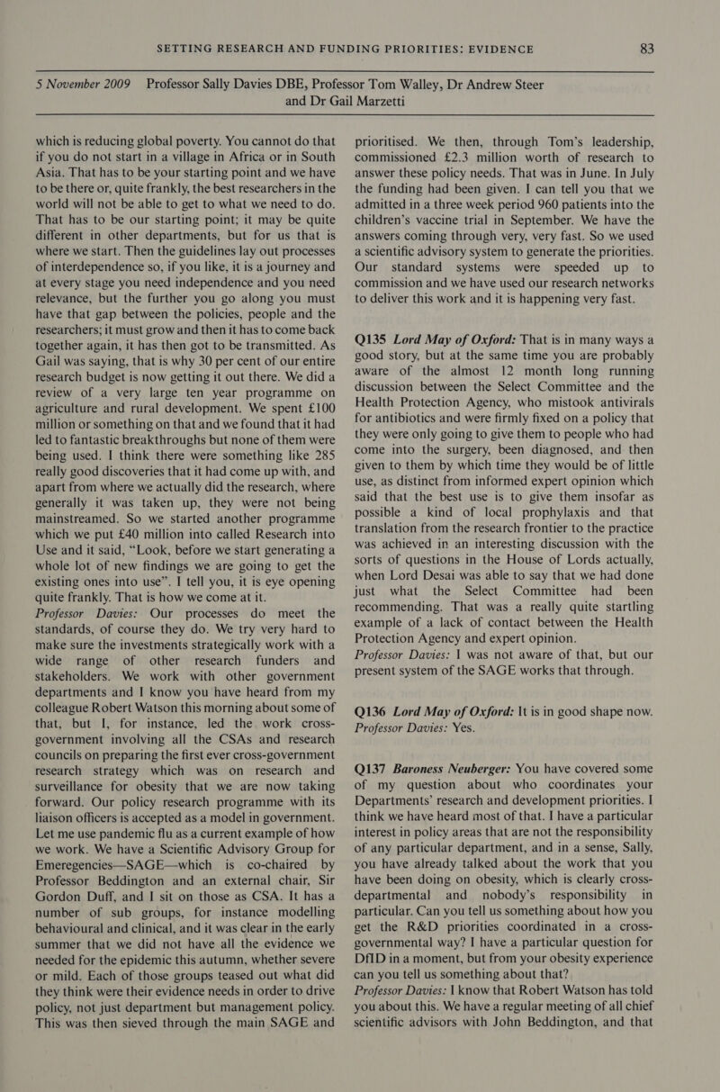 which is reducing global poverty. You cannot do that if you do not start in a village in Africa or in South Asia. That has to be your starting point and we have to be there or, quite frankly, the best researchers in the world will not be able to get to what we need to do. That has to be our starting point; it may be quite different in other departments, but for us that is where we start. Then the guidelines lay out processes of interdependence so, if you like, it is a journey and at every stage you need independence and you need relevance, but the further you go along you must have that gap between the policies, people and the researchers; it must grow and then it has to come back together again, it has then got to be transmitted. As Gail was saying, that is why 30 per cent of our entire research budget is now getting it out there. We did a review of a very large ten year programme on agriculture and rural development. We spent £100 million or something on that and we found that it had led to fantastic breakthroughs but none of them were being used. I think there were something like 285 really good discoveries that it had come up with, and apart from where we actually did the research, where generally it was taken up, they were not being mainstreamed. So we started another programme which we put £40 million into called Research into Use and it said, “Look, before we start generating a whole lot of new findings we are going to get the existing ones into use”. I tell you, it is eye opening quite frankly. That is how we come at it. Professor Davies: Our processes do meet the standards, of course they do. We try very hard to make sure the investments strategically work with a wide range of other research funders and stakeholders. We work with other government departments and I know you have heard from my colleague Robert Watson this morning about some of that, but I, for instance, led the work cross- government involving all the CSAs and research councils on preparing the first ever cross-government research strategy which was on research and surveillance for obesity that we are now taking forward. Our policy research programme with its liaison officers is accepted as a model in government. Let me use pandemic flu as a current example of how we work. We have a Scientific Advisory Group for Emeregencies—SAGE—which is co-chaired by Professor Beddington and an external chair, Sir Gordon Duff, and I sit on those as CSA. It has a number of sub groups, for instance modelling behavioural and clinical, and it was clear in the early summer that we did not have all the evidence we needed for the epidemic this autumn, whether severe or mild. Each of those groups teased out what did they think were their evidence needs in order to drive policy, not just department but management policy. This was then sieved through the main SAGE and prioritised. We then, through Tom’s leadership, commissioned £2.3 million worth of research to answer these policy needs. That was in June. In July the funding had been given. I can tell you that we admitted in a three week period 960 patients into the children’s vaccine trial in September. We have the answers coming through very, very fast. So we used a scientific advisory system to generate the priorities. Our standard systems were speeded up to commission and we have used our research networks to deliver this work and it is happening very fast. Q135 Lord May of Oxford: That is in many ways a good story, but at the same time you are probably aware of the almost 12 month long running discussion between the Select Committee and the Health Protection Agency, who mistook antivirals for antibiotics and were firmly fixed on a policy that they were only going to give them to people who had come into the surgery, been diagnosed, and then given to them by which time they would be of little use, as distinct from informed expert opinion which said that the best use is to give them insofar as possible a kind of local prophylaxis and that translation from the research frontier to the practice was achieved in an interesting discussion with the sorts of questions in the House of Lords actually, when Lord Desai was able to say that we had done just what the Select Committee had _ been recommending. That was a really quite startling example of a lack of contact between the Health Protection Agency and expert opinion. Professor Davies: | was not aware of that, but our present system of the SAGE works that through. Q136 Lord May of Oxford: It is in good shape now. Professor Davies: Yes. Q137 Baroness Neuberger: You have covered some of my question about who coordinates your Departments’ research and development priorities. I think we have heard most of that. I have a particular interest in policy areas that are not the responsibility of any particular department, and in a sense, Sally, you have already talked about the work that you have been doing on obesity, which is clearly cross- departmental and nobody’s_ responsibility in particular. Can you tell us something about how you get the R&amp;D priorities coordinated in a cross- governmental way? I have a particular question for DfID in a moment, but from your obesity experience can you tell us something about that? Professor Davies: | know that Robert Watson has told you about this. We have a regular meeting of all chief scientific advisors with John Beddington, and that