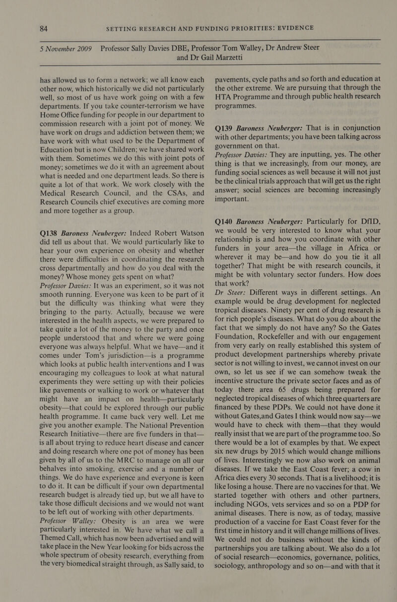   has allowed us to form a network; we all know each other now, which historically we did not particularly well, so most of us have work going on with a few departments. If you take counter-terrorism we have Home Office funding for people in our department to commission research with a joint pot of money. We have work on drugs and addiction between them; we have work with what used to be the Department of Education but is now Children; we have shared work with them. Sometimes we do this with joint pots of money; sometimes we do it with an agreement about what is needed and one department leads. So there is quite a lot of that work. We work closely with the Medical Research Council, and the CSAs, and Research Councils chief executives are coming more and more together as a group. Q138 Baroness Neuberger: Indeed Robert Watson did tell us about that. We would particularly like to hear your own experience on obesity and whether there were difficulties in coordinating the research cross departmentally and how do you deal with the money? Whose money gets spent on what? Professor Davies: It was an experiment, so it was not smooth running. Everyone was keen to be part of it but the difficulty was thinking what were they bringing to the party. Actually, because we were interested in the health aspects, we were prepared to take quite a lot of the money to the party and once people understood that and where we were going everyone was always helpful. What we have—and it comes under Tom’s jurisdiction—is a programme which looks at public health interventions and I was encouraging my colleagues to look at what natural experiments they were setting up with their policies like pavements or walking to work or whatever that might have an impact on_health—particularly obesity—that could be explored through our public health programme. It came back very well. Let me give you another example. The National Prevention Research Initiative—there are five funders in that— is all about trying to reduce heart disease and cancer and doing research where one pot of money has been given by all of us to the MRC to manage on all our behalves into smoking, exercise and a number of things. We do have experience and everyone is keen to do it. It can be diflicult if your own departmental research budget is already tied up, but we all have to take those difficult decisions and we would not want to be left out of working with other departments. Professor Walley: Obesity is an area we were particularly interested in. We have what we call a Themed Call, which has now been advertised and will take place in the New Year looking for bids across the whole spectrum of obesity research, everything from the very biomedical straight through, as Sally said, to pavements, cycle paths and so forth and education at the other extreme. We are pursuing that through the HTA Programme and through public health research programmes. Q139 Baroness Neuberger: That is in conjunction with other departments; you have been talking across government on that. Professor Davies: They are inputting, yes. The other thing is that we increasingly, from our money, are funding social sciences as well because it will not just be the clinical trials approach that will get us the right answer; social sciences are becoming increasingly important. Q140 Baroness Neuberger: Particularly for Df1D, we would be very interested to know what your relationship is and how you coordinate with other funders in your area—the village in Africa or wherever it may be—and how do you tie it all together? That might be with research councils, it might be with voluntary sector funders. How does that work? Dr Steer: Different ways in different settings. An example would be drug development for neglected tropical diseases. Ninety per cent of drug research is for rich people’s diseases. What do you do about the fact that we simply do not have any? So the Gates Foundation, Rockefeller and with our engagement from very early on really established this system of product development partnerships whereby private sector is not willing to invest, we cannot invest on our own, so let us see if we can somehow tweak the incentive structure the private sector faces and as of today there area 65 drugs being prepared for neglected tropical diseases of which three quarters are financed by these PDPs. We could not have done it without Gates,and Gates I think would now say—we would have to check with them—that they would really insist that we are part of the programme too. So there would be a lot of examples by that. We expect six new drugs by 2015 which would change millions of lives. Interestingly we now also work on animal diseases. If we take the East Coast fever; a cow in Africa dies every 30 seconds. That is a livelihood; it is like losing a house. There are no vaccines for that. We started together with others and other partners, including NGOs, vets services and so on a PDP for animal diseases. There is now, as of today, massive production of a vaccine for East Coast fever for the first time in history and it will change millions of lives. We could not do business without the kinds of partnerships you are talking about. We also do a lot of social research—economics, governance, politics, sociology, anthropology and so on—and with that it