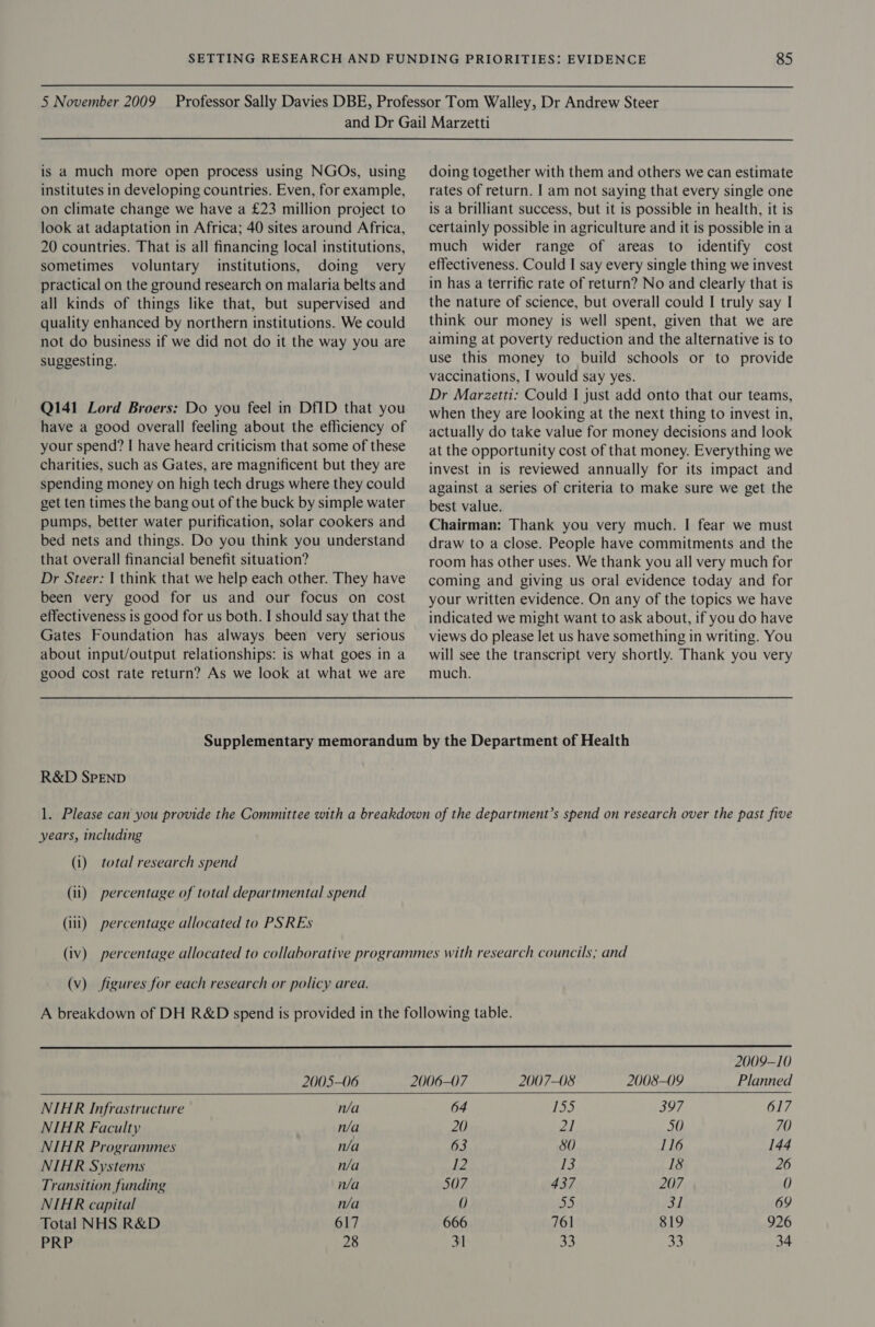 is a much more open process using NGOs, using institutes in developing countries. Even, for example, on climate change we have a £23 million project to look at adaptation in Africa; 40 sites around Africa, 20 countries. That is all financing local institutions, sometimes voluntary institutions, doing very practical on the ground research on malaria belts and all kinds of things like that, but supervised and quality enhanced by northern institutions. We could not do business if we did not do it the way you are suggesting. Q141 Lord Broers: Do you feel in Df1D that you have a good overall feeling about the efficiency of your spend? I have heard criticism that some of these charities, such as Gates, are magnificent but they are spending money on high tech drugs where they could get ten times the bang out of the buck by simple water pumps, better water purification, solar cookers and bed nets and things. Do you think you understand that overall financial benefit situation? Dr Steer: | think that we help each other. They have been very good for us and our focus on cost effectiveness is good for us both. I should say that the Gates Foundation has always been very serious about input/output relationships: is what goes in a good cost rate return? As we look at what we are doing together with them and others we can estimate rates of return. I am not saying that every single one is a brilliant success, but it is possible in health, it is certainly possible in agriculture and it is possible in a much wider range of areas to identify cost effectiveness. Could I say every single thing we invest in has a terrific rate of return? No and clearly that is the nature of science, but overall could I truly say I think our money is well spent, given that we are aiming at poverty reduction and the alternative is to use this money to build schools or to provide vaccinations, I would say yes. Dr Marzetti: Could I just add onto that our teams, when they are looking at the next thing to invest in, actually do take value for money decisions and look at the opportunity cost of that money. Everything we invest in is reviewed annually for its impact and against a series of criteria to make sure we get the best value. Chairman: Thank you very much. I fear we must draw to a close. People have commitments and the room has other uses. We thank you all very much for coming and giving us oral evidence today and for your written evidence. On any of the topics we have indicated we might want to ask about, if you do have views do please let us have something in writing. You will see the transcript very shortly. Thank you very much. R&amp;D SPEND years, including (i) total research spend (ii) percentage of total departmental spend (ili) percentage allocated to PSREs (v) figures for each research or policy area.     2005-06 NIAR Infrastructure n/a NIAR Faculty n/a NIHR Programmes n/a NIHR Systems n/a Transition funding n/a NIAR capital n/a Total NHS R&amp;D 617 PRP 28 2009-10 2006-07 2007-08 2008-09 Planned 64 155 397 617 20 21 50 70 63 80 116 144 12 Ja 18 26 507 437 207 0 0 50 31 69 666 761 819 926 31 33 33 34