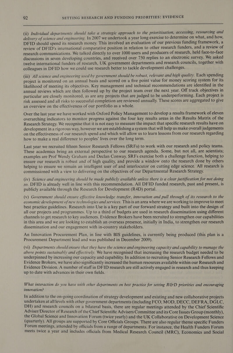 oe Se (ii) Individual departments should take a strategic approach to the prioritisation, accessing, resourcing and delivery of science and engineering. In 2007 we undertook a year long exercise to determine on what, and how, DFID should spend its research money. This involved an evaluation of our previous funding framework, a review of DFID’s international comparative position in relation to other research funders, and a review of research communications. We talked directly to over 1000 users and producers of research, held face-to-face discussions in seven developing countries, and received over 750 replies to an electronic survey. We asked twelve international funders of research, UK government departments and research councils, together with colleagues in DFID how we could use research better to tackle development challenges. (iii) All science and engineering used by government should be robust, relevant and high quality. Each spending project is monitored on an annual basis and scored on a five point value for money scoring system for its likelihood of meeting its objectives. Key management and technical recommendations are identified in the annual reviews which are then followed up by the project team over the next year. Off track objectives in particular are closely monitored, as are any projects that are judged to be underperforming. Each project is risk assessed and all risks to successful completion are reviewed annually. These scores are aggregated to give an overview on the effectiveness of our portfolio as a whole. Over the last year we have worked with Oxford Policy Management to develop a results framework of eleven overarching indicators to monitor progress against the four key results areas in the Results Matrix of the Research Strategy. We recognise that it is not easy to measure the impact that specific research results have on development in a rigorous way, however we are establishing a system that will help us make overall judgements on the effectiveness of our research spend and which will allow us to learn lessons from our research regarding how to make a real difference to peoples’ lives over the long term. Last year we recruited fifteen Senior Research Fellows (SRFs) to work with our research and policy teams. These academics bring an external perspective to our research agenda. Some, but not all, are scientists; examples are Prof Wendy Graham and Declan Conway. SRFs exercise both a challenge function, helping to ensure our research is robust and of high quality, and provide a window onto the research done by others helping to ensure we remain an intelligent user of and interlocutor on cutting edge science. All research is commissioned with a view to delivering on the objectives of our Departmental Research Strategy. (iv) Science and engineering should be made publicly available unless there is a clear justification for not doing so. DFID is already well in line with this recommendation. All DFID funded research, past and present, is publicly available through the Research for Development (R4D) portal. (v) Government should ensure effective knowledge transfer, innovation and pull through of its research to the economic development of new technologies and services. This is an area where we are working to improve to meet best practice guidelines. Research into Use is a key part of our forward strategy and built into the design of all our projects and programmes. Up to a third of budgets are used in research dissemination using different channels to get research to key audiences. Evidence Brokers have been recruited to strengthen our capabilities in this area and we are looking to establish an overseas presence, initially in India, to strengthen our research dissemination and our engagement with in-country stakeholders. An Innovation Procurement Plan, in line with BIS guidelines, is currently being produced (this plan is a Procurement Department lead and was published in December 2009). (vi) Departments should ensure that they have the science and engineering capacity and capability to manage the above points sustainably and effectively. We have recognised that increasing the research budget needed to be underpinned by increasing our capacity and capability. In addition to recruiting Senior Research Fellows and Evidence Brokers, we have also significantly increased the human resources available within our Research and Evidence Division. A number of staff in DFID research are still actively engaged in research and thus keeping up to date with advances in their own fields. What interaction do you have with other departments on best practice for setting R&amp;D priorities and encouraging innovation? In addition to the on-going coordination of strategy development and existing and new collaborative projects undertaken at all levels with other government departments (including FCO, MOD, DECC, DEFRA, DGLC, DH) and research councils on a bilateral basis, there are regular meetings attended by the Chief Scientific Adviser/Director of Research of the Chief Scientific Advisers Committee and its Core Issues Group (monthly), the Global Science and Innovation Forum (twice yearly) and the UK Collaborative on Development Science (quarterly). All groups are supported by Core Officials Groups. There are also regular theme specific Funders Forum meetings, attended by officials from a range of departments. For instance, the Health Funders Forum meets twice a year and includes officials from Medical Research Council (MRC), Economics and Social