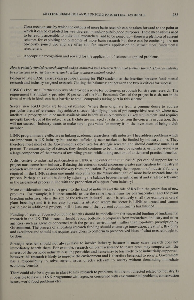 SSS ES SESS SESS SISTED STIS TSP Sp”-TSo SSeS eee omer re ee — Clear mechanisms by which the outputs of more basic research can be taken forward to the point at which it can be exploited for wealth-creation and/or public-good purposes. These mechanisms need to be readily accessible to individual researchers, and to be joined up—there is a plethora of current schemes for exploiting the outcomes of more basic research but these can be confusing, are not obviously joined up, and are often too far towards application to attract more fundamental researchers. — Appropriate recognition and reward for the application of science to applied problems. How 1s publicly-funded research aligned and\co-ordinated with research that is not publicly funded? How can industry be encouraged to participate in research seeking to answer societal needs? Post-graduate CASE awards can provide training for PhD students at the interface between fundamental research and industry-targeted research. Getting the balance right between the two is critical for success. BBSRC’s Industrial Partnership Awards provide a route for bottom-up proposals for strategic research. The requirement that industry provides 10 per cent of the Full Economic Cost of the project in cash, not in the form of work in kind, can be a barrier to small companies taking part in this scheme. Several new R&amp;D clubs are being established. Where these originate from a genuine desire to address particular areas of relevance they achieve success. Identifying areas of pre-competitive research where new intellectual property could be made available and benefit all club members is a key requirement, and requires in-depth knowledge of the subject area. If clubs are managed at a distance from the concerns in question, they will not succeed. Industry wants to make sure it gets value for money from the investment of being a club member. LINK programmes are effective in linking academic researchers with industry. They address problems which are important to UK industry but are not sufficiently near-market to be funded by industry alone. They therefore meet most of the Government’s objectives for strategic research and should continue much as at present. To ensure quality of science, they should continue to be managed by scientists, using peer-review as a large component of the process of awarding grants, while taking account of anticipated practical benefits. A disincentive to industrial participation in LINK is the criterion that at least 50 per cent of support for the project must come from industry. Relaxing this criterion could encourage greater participation by industry in research which is still a considerable way from application. By reducing the proportion of industrial funding required in the LINK system one might also enhance the “draw-through” of more basic research into the process. Perhaps this could be done by adjusting the balance between scientific merit and strategic relevance in the assessment process in line with the proportion of support from industry? More consideration needs to be given to the kind of industry and the role of R&amp;D in the generation of new products. For example, it is unreasonable to use the same mechanisms for pharmaceutical and the plant breeding industries, where the size of the relevant industrial sector is relatively small (for example in cereal plant breeding) and it is too easy to reach a situation where the sector is LINK-saturated and cannot participate in additional projects until at least one of their current commitments has finished. Funding of research focussed on public benefits should be modelled on the successful funding of fundamental research in the UK. This means it should favour bottom-up proposals from researchers, industry and other agencies (such as agencies concerned with the general environment), rather than top-down prescription by Government. The process of allocating research funding should encourage innovation, creativity, flexibility and excellence and should not require researchers to conform to preconceived ideas of what research ought to be done. Strategic research should not always have to involve industry, because in many cases research does not immediately benefit them. For example, research on plant resistance to insect pests may compete with the interest of the pesticide industry in selling pesticides and hence may be less likely to be industrially-supported; however this research is likely to improve the environment and is therefore beneficial to society. Government has a responsibility to solve current issues directly relevant to society without demanding immediate economic benefits. There could also be a system in place to link research to problems that are not directed related to industry. Is it possible to have a LINK programme with agencies concerned with environmental problems, conservation issues, world food problems etc?