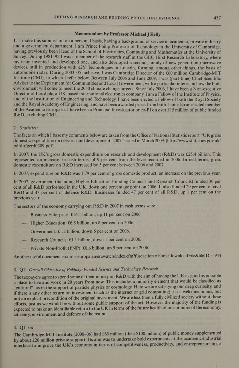 a Memorandum by Professor Michael J Kelly 1. | make this submission on a personal basis, having a background of service in academia, private industry and a government department. I am Prince Philip Professor of Technology in the University of Cambridge, having previously been Head of the School of Electronics, Computing and Mathematics at the University of Surrey. During 1981-92 I was a member of the research staff at the GEC Hirst Research Laboratory, where my team invented and developed one, and also developed a second, family of new generation microwave devices, still in production with e2V Technologies in Lincoln, forming, among other things, the basis of automobile radar. During 2003-05 inclusive, | was Cambridge Director of the £60 million Cambridge-MIT Institute (CMI), to which I refer below. Between July 2006 and June 2009, I was (part-time) Chief Scientific Adviser to the Department for Communities and Local Government, with a particular interest in how the built environment will come to meet the 2050 climate change targets. Since July 2006, I have been a Non-executive Director of Laird ple, a UK-based international electronics company. I am a Fellow of the Institute of Physics, and of the Institution of Engineering and Technology. I have been elected a Fellow of both the Royal Society and the Royal Academy of Engineering, and have been awarded prizes from both. I am also an elected member of the Academia Europaea. I have been a Principal Investigator or co-PI on over £15 million of public funded R&amp;D, excluding CMI. 2. Statistics: The facts on which I base my comments below are taken from the Office of National Statistic report “UK gross domestic expenditure on research and development, 2007” issued in March 2009. [http://www.statistics.gov.uk/ pdfdir/gerd0309. pdf] In 2007, the UK’s gross domestic expenditure on research and development (R&amp;D) was £25.4 billion. This represented an increase, in cash terms, of 9 per cent from the level recorded in 2006. In real terms, gross domestic expenditure on R&amp;D increased by 5 per cent between 2006 and 2007. In 2007, expenditure on R&amp;D was 1.79 per cent of gross domestic product, an increase on the previous year. In 2007, government (including Higher Education Funding Councils and Research Councils) funded 30 per cent of all R&amp;D performed in the UK, down one percentage point on 2006. It also funded 29 per cent of civil R&amp;D and 43 per cent of defence R&amp;D. Businesses funded 47 per cent of all R&amp;D, up | per cent on the previous year. The sectors of the economy carrying out R&amp;D in 2007 in cash terms were: — Business Enterprise: £16.1 billion, up 11 per cent on 2006. —— Higher Education: £6.5 billion, up 8 per cent on 2006. — Government: £1.2 billion, down 5 per cent on 2006. — Research Councils: £1.1 billion, down | per cent on 2006. — Private Non-Profit (PNP): £0.6 billion, up 9 per cent on 2006. Another useful document is cordis.europa.eu/erawatch/index.cfm?fuseaction = home.downloadFile&amp;filelD = 944 3. Ql: Overall Objective of Publicly-Funded Science and Technology Research The taxpayers agree to spend some of their money on R&amp;D with the aim of having the UK as good as possible a place to live and work in 20 years from now. This includes a minority element that would be classified as “cultural”, as in the support of particle physics or cosmology. Here we are satisfying our deep curiosity, and if there is any other return on investment (such as the internet or grid computing) it is a welcome bonus, but not an explicit precondition of the original investment. We are less than a fully civilized society without these efforts, just as we would be without some public support of the art. However the majority of the funding is expected to make an identifiable return to the UK in terms of the future health of one or more of the economy, citizenry, environment and defence of the realm. 4. Ql ctd The Cambridge-MIT Institute (2000-06) had £65 million (then $100 million) of public money supplemented by about £20 million private support. Its aim was to undertake bold experiments at the academic-industrial interface to improve the UK’s economy in terms of competitiveness, productivity, and entrepreneurship, a