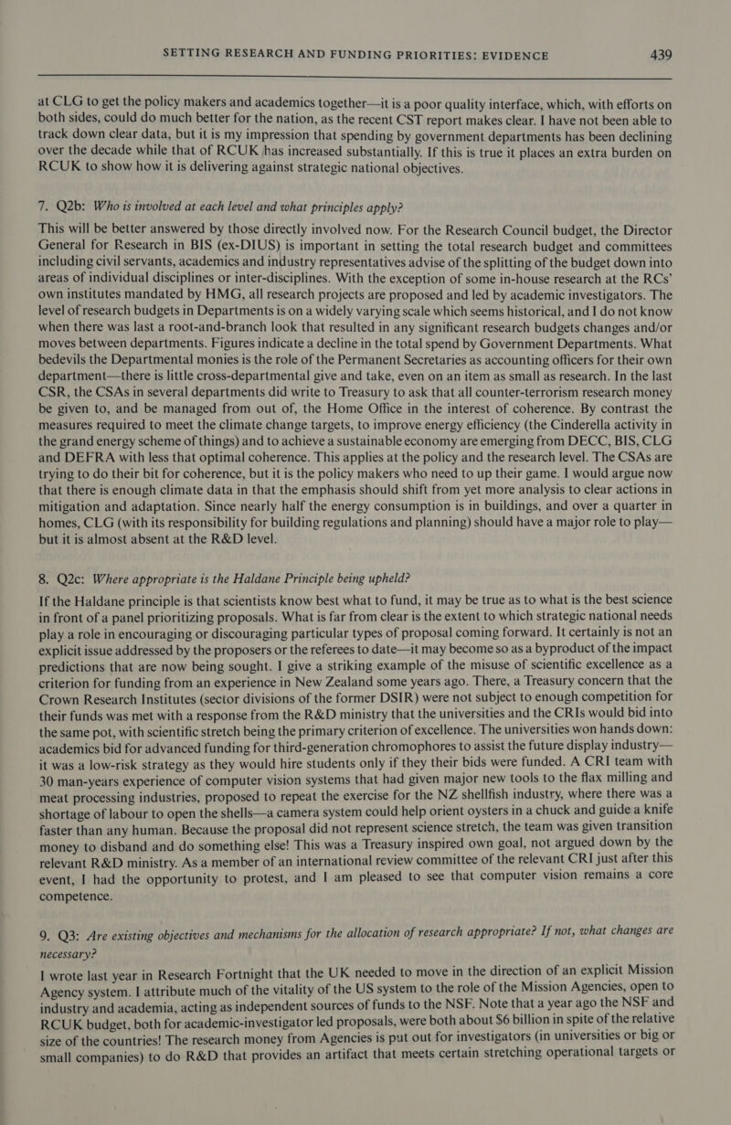 a ee ee ee at CLG to get the policy makers and academics together—it is a poor quality interface, which, with efforts on both sides, could do much better for the nation, as the recent CST report makes clear. I have not been able to track down clear data, but it is my impression that spending by government departments has been declining over the decade while that of RCUK has increased substantially. If this is true it places an extra burden on RCUK to show how it is delivering against strategic national objectives. 7. Q2b: Who is involved at each level and what principles apply? This will be better answered by those directly involved now. For the Research Council budget, the Director General for Research in BIS (ex-DIUS) is important in setting the total research budget and committees including civil servants, academics and industry representatives advise of the splitting of the budget down into areas of individual disciplines or inter-disciplines. With the exception of some in-house research at the RCs’ own institutes mandated by HMG, all research projects are proposed and led by academic investigators. The level of research budgets in Departments is on a widely varying scale which seems historical, and I do not know when there was last a root-and-branch look that resulted in any significant research budgets changes and/or moves between departments. Figures indicate a decline in the total spend by Government Departments. What bedevils the Departmental monies is the role of the Permanent Secretaries as accounting officers for their own department—there is little cross-departmental give and take, even on an item as small as research. In the last CSR, the CSAs in several departments did write to Treasury to ask that all counter-terrorism research money be given to, and be managed from out of, the Home Office in the interest of coherence. By contrast the measures required to meet the climate change targets, to improve energy efficiency (the Cinderella activity in the grand energy scheme of things) and to achieve a sustainable economy are emerging from DECC, BIS, CLG and DEFRA with less that optimal coherence. This applies at the policy and the research level. The CSAs are trying to do their bit for coherence, but it is the policy makers who need to up their game. I would argue now that there is enough climate data in that the emphasis should shift from yet more analysis to clear actions in mitigation and adaptation. Since nearly half the energy consumption is in buildings, and over a quarter in homes, CLG (with its responsibility for building regulations and planning) should have a major role to play— but it is almost absent at the R&amp;D level. 8. Q2c: Where appropriate is the Haldane Principle being upheld? If the Haldane principle is that scientists know best what to fund, it may be true as to what is the best science in front of a panel prioritizing proposals. What is far from clear is the extent to which strategic national needs play a role in encouraging or discouraging particular types of proposal coming forward. It certainly is not an explicit issue addressed by the proposers or the referees to date—it may become so as a byproduct of the impact predictions that are now being sought. I give a striking example of the misuse of scientific excellence as a criterion for funding from an experience in New Zealand some years ago. There, a Treasury concern that the Crown Research Institutes (sector divisions of the former DSIR) were not subject to enough competition for their funds was met with a response from the R&amp;D ministry that the universities and the CRIs would bid into the same pot, with scientific stretch being the primary criterion of excellence. The universities won hands down: academics bid for advanced funding for third-generation chromophores to assist the future display industry— it was a low-risk strategy as they would hire students only if they their bids were funded. A CRI team with 30 man-years experience of computer vision systems that had given major new tools to the flax milling and meat processing industries, proposed to repeat the exercise for the NZ shellfish industry, where there was a shortage of labour to open the shells—a camera system could help orient oysters in a chuck and guide a knife faster than any human. Because the proposal did not represent science stretch, the team was given transition money to disband and do something else! This was a Treasury inspired own goal, not argued down by the relevant R&amp;D ministry. As a member of an international review committee of the relevant CRI just after this event, I had the opportunity to protest, and I am pleased to see that computer vision remains a core competence. 9. Q3: Are existing objectives and mechanisms for the allocation of research appropriate? If not, what changes are necessary? I wrote last year in Research Fortnight that the UK needed to move in the direction of an explicit Mission Agency system. I attribute much of the vitality of the US system to the role of the Mission Agencies, open to industry and academia, acting as independent sources of funds to the NSF. Note that a year ago the NSF and RCUK budget, both for academic-investigator led proposals, were both about $6 billion in spite of the relative size of the countries! The research money from Agencies is put out for investigators (in universities or big or small companies) to do R&amp;D that provides an artifact that meets certain stretching operational targets or