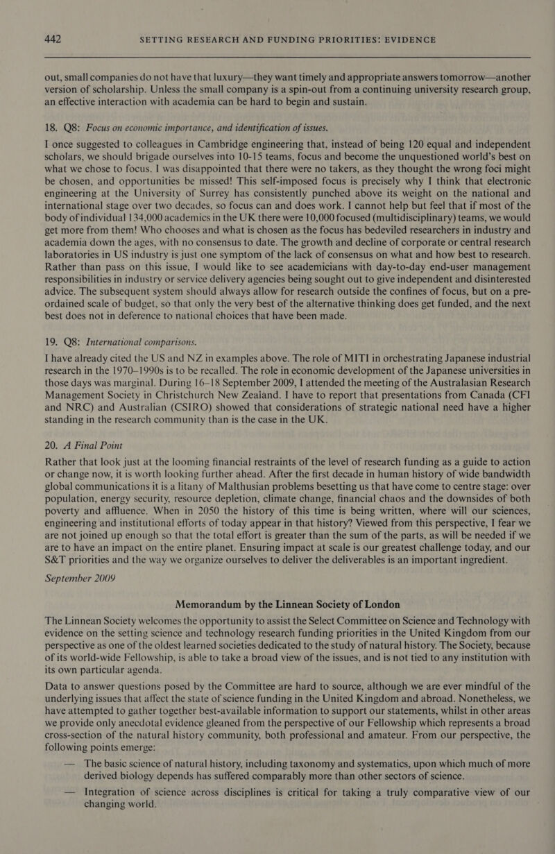 out, small companies do not have that luxury—they want timely and appropriate answers tomorrow—another version of scholarship. Unless the small company is a spin-out from a continuing university research group, an effective interaction with academia can be hard to begin and sustain. 18. Q8: Focus on economic importance, and identification of issues. I once suggested to colleagues in Cambridge engineering that, instead of being 120 equal and independent scholars, we should brigade ourselves into 10-15 teams, focus and become the unquestioned world’s best on what we chose to focus. I was disappointed that there were no takers, as they thought the wrong foci might be chosen, and opportunities be missed! This self-imposed focus is precisely why I think that electronic engineering at the University of Surrey has consistently punched above its weight on the national and international stage over two decades, so focus can and does work. I cannot help but feel that if most of the body of individual 134,000 academics in the UK there were 10,000 focused (multidisciplinary) teams, we would get more from them! Who chooses and what is chosen as the focus has bedeviled researchers in industry and academia down the ages, with no consensus to date. The growth and decline of corporate or central research laboratories in US industry is just one symptom of the lack of consensus on what and how best to research. Rather than pass on this issue, I would like to see academicians with day-to-day end-user management responsibilities in industry or service delivery agencies being sought out to give independent and disinterested advice. The subsequent system should always allow for research outside the confines of focus, but on a pre- ordained scale of budget, so that only the very best of the alternative thinking does get funded, and the next best does not in deference to national choices that have been made. 19. Q8: International comparisons. I have already cited the US and NZ in examples above. The role of MITI in orchestrating Japanese industrial research in the 1970—1990s is to be recalled. The role in economic development of the Japanese universities in those days was marginal. During 16—18 September 2009, I attended the meeting of the Australasian Research Management Society in Christchurch New Zeaiand. I have to report that presentations from Canada (CFI and NRC) and Australian (CSIRO) showed that considerations of strategic national need have a higher standing in the research community than is the case in the UK. 20. A Final Point Rather that look just at the looming financial restraints of the level of research funding as a guide to action or change now, it is worth looking further ahead. After the first decade in human history of wide bandwidth global communications it is a litany of Malthusian problems besetting us that have come to centre stage: over population, energy security, resource depletion, climate change, financial chaos and the downsides of both poverty and affluence. When in 2050 the history of this time is being written, where will our sciences, engineering and institutional efforts of today appear in that history? Viewed from this perspective, I fear we are not joined up enough so that the total effort is greater than the sum of the parts, as will be needed if we are to have an impact on the entire planet. Ensuring impact at scale is our greatest challenge today, and our S&amp;T priorities and the way we organize ourselves to deliver the deliverables is an important ingredient. September 2009 Memorandum by the Linnean Society of London The Linnean Society welcomes the opportunity to assist the Select Committee on Science and Technology with evidence on the setting science and technology research funding priorities in the United Kingdom from our perspective as one of the oldest learned societies dedicated to the study of natural history. The Society, because of its world-wide Fellowship, is able to take a broad view of the issues, and is not tied to any institution with its own particular agenda. Data to answer questions posed by the Committee are hard to source, although we are ever mindful of the underlying issues that affect the state of science funding in the United Kingdom and abroad. Nonetheless, we have attempted to gather together best-available information to support our statements, whilst in other areas we provide only anecdotal evidence gleaned from the perspective of our Fellowship which represents a broad cross-section of the natural history community, both professional and amateur. From our perspective, the following points emerge: — The basic science of natural history, including taxonomy and systematics, upon which much of more derived biology depends has suffered comparably more than other sectors of science. — Integration of science across disciplines is critical for taking a truly comparative view of our changing world.