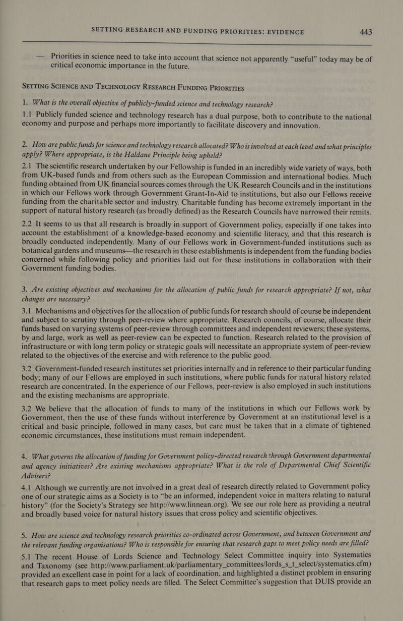 ee ere — Priorities in science need to take into account that science not apparently “useful” today may be of critical economic importance in the future. SETTING SCIENCE AND TECHNOLOGY RESEARCH FUNDING PRIORITIES 1. What is the overall objective of publicly-funded science and technology research? 1.1 Publicly funded science and technology research has a dual purpose, both to contribute to the national economy and purpose and perhaps more importantly to facilitate discovery and innovation. 2. How are public funds for science and technology research allocated? Who is involved at each level and what principles apply? Where appropriate, is the Haldane Principle being upheld? 2.1 The scientific research undertaken by our Fellowship is funded in an incredibly wide variety of ways, both from UK-based funds and from others such as the European Commission and international bodies. Much funding obtained from UK financial sources comes through the UK Research Councils and in the institutions in which our Fellows work through Government Grant-In-Aid to institutions, but also our Fellows receive funding from the charitable sector and industry. Charitable funding has become extremely important in the support of natural history research (as broadly defined) as the Research Councils have narrowed their remits. 2.2 It seems to us that all research is broadly in support of Government policy, especially if one takes into account the establishment of a knowledge-based economy and scientific literacy, and that this research is broadly conducted independently. Many of our Fellows work in Government-funded institutions such as botanical gardens and museums—the research in these establishments is independent from the funding bodies concerned while following policy and priorities laid out for these institutions in collaboration with their Government funding bodies. 3. Are existing objectives and mechanisms for the allocation of public funds for research appropriate? If not, what changes are necessary? 3.1 Mechanisms and objectives for the allocation of public funds for research should of course be independent and subject to scrutiny through peer-review where appropriate. Research councils, of course, allocate their funds based on varying systems of peer-review through committees and independent reviewers; these systems, by and large, work as well as peer-review can be expected to function. Research related to the provision of infrastructure or with long term policy or strategic goals will necessitate an appropriate system of peer-review related to the objectives of the exercise and with reference to the public good. 3.2 Government-funded research institutes set priorities internally and in reference to their particular funding body; many of our Fellows are employed in such institutions, where public funds for natural history related research are concentrated. In the experience of our Fellows, peer-review is also employed in such institutions and the existing mechanisms are appropriate. 3.2 We believe that the allocation of funds to many of the institutions in which our Fellows work by Government, then the use of these funds without interference by Government at an institutional level is a critical and basic principle, followed in many cases, but care must be taken that in a climate of tightened economic circumstances, these institutions must remain independent. 4. What governs the allocation of funding for Government policy-directed research through Government departmental and agency initiatives? Are existing mechanisms appropriate? What is the role of Departmental Chief Scientific Advisers? 4.1 Although we currently are not involved in a great deal of research directly related to Government policy one of our strategic aims as a Society is to “be an informed, independent voice in matters relating to natural history” (for the Society’s Strategy see http://www.linnean.org). We see our role here as providing a neutral and broadly based voice for natural history issues that cross policy and scientific objectives. 5. How are science and technology research priorities co-ordinated across Government, and between Government and the relevant funding organisations? Who is responsible for ensuring that research gaps to meet policy needs are filled? 5.1 The recent House of Lords Science and Technology Select Committee inquiry into Systematics and Taxonomy (see http://www. parliament.uk/parliamentary_committees/lords_s_t_select/systematics.cfm) provided an excellent case in point for a lack of coordination, and highlighted a distinct problem in ensuring that research gaps to meet policy needs are filled. The Select Committee’s suggestion that DUIS provide an