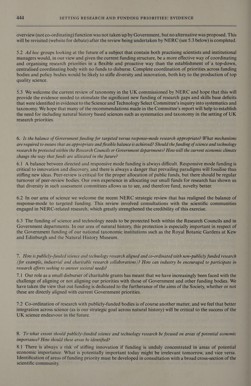 overview (not co-ordinating) function was not taken up by Government, but no alternative was proposed. This will be revisited (website for debate) after the review being undertaken by NERC (see 5.3 below) is completed. 5.2 Ad hoc groups looking at the future of a subject that contain both practising scientists and institutional managers would, in our view and given the current funding structure, be a more effective way of coordinating and organising research priorities in a flexible and proactive way than the establishment of a top-down, centralised coordinating body with no funds to disburse. Complete coordination of priorities across funding bodies and policy bodies would be likely to stifle diversity and innovation, both key to the production of top quality science. 5.3 We welcome the current review of taxonomy in the UK commissioned by NERC and hope that this will provide the evidence needed to stimulate the significant new funding of research gaps and skills base deficits that were identified in evidence to the Science and Technology Select Committee’s inquiry into systematics and taxonomy. We hope that many of the recommendations made in the Committee’s report will help to establish the need for including natural history based sciences such as systematics and taxonomy in the setting of UK research priorities. 6. Is the balance of Government funding for targeted versus response-mode research appropriate? What mechanisms are required to ensure that an appropriate and flexible balance is achieved? Should the funding of science and technology research be protected within the Research Councils or Government departments? How will the current economic climate change the way that funds are allocated in the future? 6.1 A balance between directed and responsive mode funding is always difficult. Responsive mode funding is critical to innovation and discovery, and there is always a danger that prevailing paradigms will fossilise thus stifling new ideas. Peer-review is critical for the proper allocation of public funds, but there should be regular turnover of peer-review bodies. Our own experience in allocating our small funds for research has shown us that diversity in such assessment committees allows us to see, and therefore fund, novelty better. 6.2 In our area of science we welcome the recent NERC strategic review that has realigned the balance of response-mode to targeted funding. This review involved consultations with the scientific communities engaged in NERC-related research, which greatly strengthened the credibility of this exercise. 6.3 The funding of science and technology needs to be protected both within the Research Councils and in Government departments. In our area of natural history, this protection is especially important in respect of the Government funding of our national taxonomic institutions such as the Royal Botanic Gardens at Kew and Edinburgh and the Natural History Museum. 7. How ts publicly-funded science and technology research aligned and co-ordinated with non-publicly funded research (for example, industrial and charitable research collaborations)? How can industry be encouraged to participate in research efforts seeking to answer societal needs? 7.1 Our role as a small disburser of charitable grants has meant that we have increasingly been faced with the challenge of aligning or not aligning our priorities with those of Government and other funding bodies. We have taken the view that out funding is dedicated to the furtherance of the aims of the Society, whether or not these are directly aligned with current Government priorities. 7.2 Co-ordination of research with publicly-funded bodies is of course another matter, and we feel that better integration across science (as is Our strategic goal across natural history) will be critical to the success of the UK science endeavour in the future. 8. To what extent should publicly-funded science and technology research be focused on areas of potential economic importance? How should these areas be identified? 8.1 There is always a risk of stifling innovation if funding is unduly concentrated in areas of potential economic importance. What is potentially important today might be irrelevant tomorrow, and vice versa. Identification of areas of funding priority must be developed in consultation with a broad cross-section of the scientific community.
