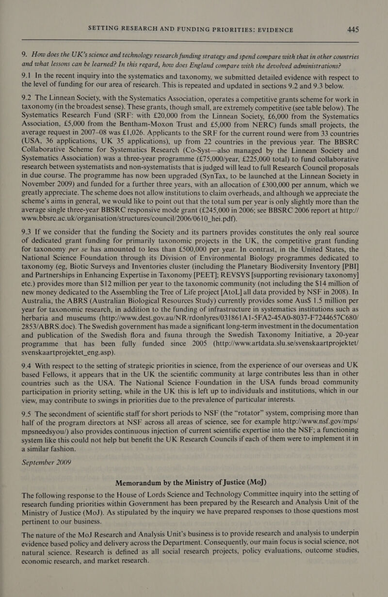 eee 9. How does the UK’s science and technology research funding strategy and spend compare with that in other countries and what lessons can be learned? In this regard, how does England compare with the devolved administrations? 9.1 In the recent inquiry into the systematics and taxonomy, we submitted detailed evidence with respect to the level of funding for our area of research. This is repeated and updated in sections 9.2 and 9.3 below. 9.2 The Linnean Society, with the Systematics Association, operates a competitive grants scheme for work in taxonomy (in the broadest sense). These grants, though small, are extremely competitive (see table below). The Systematics Research Fund (SRF: with £20,000 from the Linnean Society, £6,000 from the Systematics Association, £5,000 from the Bentham-Moxon Trust and £5,000 from NERC) funds small projects, the average request in 2007-08 was £1,026. Applicants to the SRF for the current round were from 33 countries (USA, 36 applications, UK 35 applications), up from 22 countries in the previous year. The BBSRC Collaborative Scheme for Systematics Research (Co-Syst—also managed by the Linnean Society and Systematics Association) was a three-year programme (£75,000/year, £225,060 total) to fund collaborative research between systematists and non-systematists that is judged will lead to full Research Council proposals in due course. The programme has now been upgraded (SynTax, to be launched at the Linnean Society in November 2009) and funded for a further three years, with an allocation of £300,000 per annum, which we greatly appreciate. The scheme does not allow institutions to claim overheads, and although we appreciate the scheme’s aims in general, we would like to point out that the total sum per year is only slightly more than the average single three-year BBSRC responsive mode grant (£245,000 in 2006; see BBSRC 2006 report at http:// www. bbsrc.ac.uk/organisation/structures/council/2006/0610_hei.pdf). 9.3 If we consider that the funding the Society and its partners provides constitutes the only real source of dedicated grant funding for primarily taxonomic projects in the UK, the competitive grant funding for taxonomy per se has amounted to less than £500,000 per year. In contrast, in the United States, the National Science Foundation through its Division of Environmental Biology programmes dedicated to taxonomy (eg, Biotic Surveys and Inventories cluster (including the Planetary Biodiversity Inventory [PBI] and Partnerships in Enhancing Expertise in Taxonomy [PEET]; REVSYS [supporting revisionary taxonomy] etc.) provides more than $12 million per year to the taxonomic community (not including the $14 million of new money dedicated to the Assembling the Tree of Life project [AtoL] all data provided by NSF in 2008). In Australia, the ABRS (Australian Biological Resources Study) currently provides some Aus$ 1.5 million per year for taxonomic research, in addition to the funding of infrastructure in systematics institutions such as herbaria and museums (http://www.dest.gov.au/NR/rdonlyres/031861A 1-5FA2-45A0-8037-F7244657C680/ 2853/ABRS.doc). The Swedish government has made a significant long-term investment in the documentation and publication of the Swedish flora and fauna through the Swedish Taxonomy Initiative, a 20-year programme that has been fully funded since 2005 (http://www.artdata.slu.se/svenskaartprojektet/ svenskaartprojektet_eng.asp). 9.4 With respect to the setting of strategic priorities in science, from the experience of our overseas and UK based Fellows, it appears that in the UK the scientific community at large contributes less than in other countries such as the USA. The National Science Foundation in the USA funds broad community participation in priority setting, while in the UK this is left up to individuals and institutions, which in our view, may contribute to swings in priorities due to the prevalence of particular interests. 9.5 The secondment of scientific staff for short periods to NSF (the “rotator” system, comprising more than half of the program directors at NSF across all areas of science, see for example http://www.nsf.gov/mps/ mpsneedsyou/) also provides continuous injection of current scientific expertise into the NSF; a functioning system like this could not help but benefit the UK Research Councils if each of them were to implement it in a similar fashion. September 2009 Memorandum by the Ministry of Justice (MoJ) The following response to the House of Lords Science and Technology Committee inquiry into the setting of research funding priorities within Government has been prepared by the Research and Analysis Unit of the Ministry of Justice (MoJ). As stipulated by the inquiry we have prepared responses to those questions most pertinent to our business. The nature of the MoJ Research and Analysis Unit’s business is to provide research and analysis to underpin evidence based policy and delivery across the Department. Consequently, our main focus is social science, not natural science. Research is defined as all social research projects, policy evaluations, outcome studies, economic research, and market research.